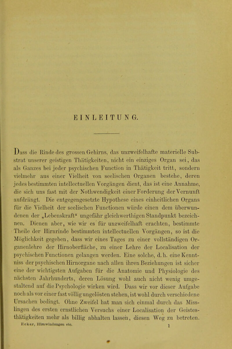 EINLEITUNG. Dass die Rinde des grossen Gehirns, das unzweifelhafte materielle Sub- strat unserer geistigen Thätigkeiten, nicht ein einziges Organ sei, das als Ganzes bei jeder psychischen Function in Thätigkeit tritt, sondern vielmehr aus einer Vielheit von seelischen Organen bestehe, deren jedes bestimmten intellectuellen Vorgängen dient, das ist eine Annahme, die sich uns fast mit der Nothwendigkeit einer Forderung der Vernunft aufdrängt. Die entgegengesetzte Hypothese eines einheitlichen Organs für die Vielheit der seelischen Functionen würde einen dem überwun- denen der „Lebenskraft ungefähr gleichwerthigen Standpunkt bezeich- nen. Dienen aber, wie wir es für unzweifelhaft erachten, bestimmte Theile der Hirnrinde bestimmten intellectuellen Vorgängen, so ist die Möglichkeit gegeben, dass wir eines Tages zu einer vollständigen Or- ganenlehre der Hirnoberfläche, zu einer Lehre der Localisation der psychischen Functionen gelangen werden. Eine solche, d.h. eineKcnnt- niss der psychischen Hirnorgane nach allen ihren Beziehungen ist sicher eine der wichtigsten Aufgaben für die Anatomie und Physiologie des nächsten Jahrhunderts, deren Lösung wohl auch nicht wenig umge- staltend auf die Psychologie wirken wird. Dass wir vor dieser Aufgabe noch als vor einer fast völlig ungelösten stehen, ist wohl durch verschiedene Ursachen bedingt. Ohne Zweifel hat man sich einmal durch das Miss- lingen des ersten ernstlichen Versuchs einer Localisation der Geistes- thätigkeiten mehr als billig abhalten lasseh, diesen Weg zu betreten. Ecker, Hirnwindungen etc. -i