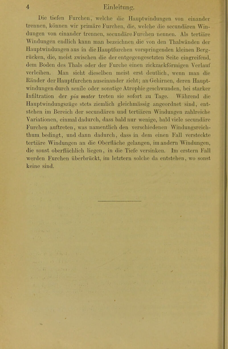 Die tiefen Furclien, welche die Hiuiptwiiidungen von einander trennen, können wir primäre Furclien, die, welche die secundären Win- dungen von einander trennen, secundärc Furchen nennen. Als tertiäre Windungen endlich kann man bezeichnen die von den Thalwänden der Hauptwindungen aus in die Hauptfurchen vorspringenden kleinen Berg- rücken, die, meist zwischen die der entgegengesetzten Seite eingreifend, dem Boden des Thals oder der Furche einen zickzackformigen Verlauf' verleihen. Man sieht dieselben meist erst deutlich, wenn man die Ränder der Hauptfurchen auseinander zieht; an Gehirnen, deren Haupt- windungen durch senile oder sonstige Atrophie geschwunden, bei starker Infiltration der pia mater treten sie sofort zu Tage. Während die Hauptwindungszüge stets ziemlich gleichmässig angeordnet sind, ent- stehen im Bereich der secundären und tertiären Windungen zahlreiche Variationen, einmal dadurch, dass bald nur wenige, bald viele secundäre Furchen auftreten, was namentlich den verschiedenen Windungsreich- thum bedingt, und dann dadurch, dass in dem einen Fall versteckte tertiäre Windungen an die Oberfläche gelangen, im andern Windungen, die sonst oberflächlich liegen, in die Tiefe versinken. Im erstem Fall werden Furchen überbrückt, im letztern solche da entstehen, wo sonst keine sind.