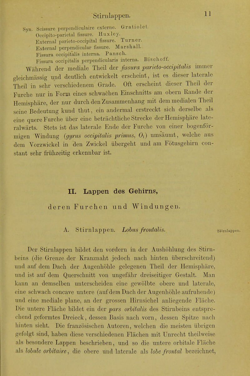 Stinilappeii. J--^ Syn. Suissurc porpoiuliculaire externe, üraticilct, üccipitu-parietal lissurc. Huxlcy. External parieto-occipital fissure. Turner. External perpendicular fissure. Marshall. Fissura occipit'alis interna. Pansch. Fissura occipitalis perpendicularis interna. Bischoff. Während der mediale Theil der fissitra parieto-occipitcdis immer gleichmässig imd deutlich entwickelt erscheint, ist es dieser laterale Theil in sehr verscliiedenem Grade. Oft erscheint dieser Theil der Furche nur in Form eines schwachen Einschnitts am obern Rande der Hemisphäre, der nur durch den Zusammenhang mit dem medialen Theil seine Bedeutung kund thut, ein andermal erstreckt sich derselbe als eine quere Furche über eine beträchtliche Strecke der Hemisphäre late- ralwärts. Stets ist das laterale Ende der Furche von einer bogenför- migen Windung (gyrus occipitalis primus, Oi) ums'äumt, welche aus dem Vorzwickel in den Zwickel übergeht und am Fötusgehirn con- stant sehr frühzeitig erkennbar ist. II. Lappen des Gehirns, deren Furchen und Windungen. A. Stirnlappen. Lobus frontalis. Der Stirnlappen bildet den vordem in der Aushöhlung des Stirn- beins (die Grenze der Kranzuaht jedoch nach hinten überschreitend) und auf dem Dach der Augenhöhle gelegenen Theil der Hemisphäre, und ist auf dem Querschnitt von ungefähr dreiseitiger Gestalt. Man kann an demselben unterscheiden eine gewölbte obere und laterale, eine schwach concave untere (auf dem Dach der Augenhöhle aufruhende) und eine mediale plane, an der grossen Hirnsichel anliegende Fläche. Die untere Fläche bildet ein der pars orhitalis des Stirnbeins entspre- chend geformtes Dreieck, dessen Basis nach vorn, dessen Spitze nach hinten sieht. Die französischen Autoren, welchen die meisten übrigen gefolgt sind, haben diese verschiedenen Flächen mit Unrecht theilweise als besondere Lappen beschrieben, und so die untere orbitale Fläche als lohule orbitaire, die obere und laterale als lobe frontal bezeichnet,