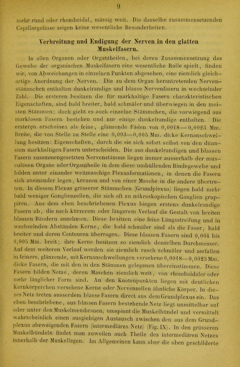 mehr rund oder rhomboidal, mSssig weit. Die dasselbe zusammensetzenden Capillargefässe zeigen keine wesentliche Besonderheiten. Verbreitung und Endigung der Nerven in den glatten Muskelfasern. In allen Organen oder Organtheilen, bei deren Zusammensetzung das Gewebe der organischen Muskelfasern eine wesentliche Rolle spielt, linden wir, von Abweichungen in einzelnen Punkten abgesehen, eine ziemlich gleich- artige Anordnung der Nerven. Die zu dem Organ herantretenden Nerven- stämmchen enthalten dunkelrandige und blasse Nervenfasern in wechselnder Zahl. Die ersteren besitzen die für markhaltige Fasern charakteristischen Eigenschaften, sind bald breiter, bald schmälerund überwiegen in den mei- sten Stämmen; doch giebt es auch einzelne Slämmchen, die vorwiegend aus marklosen Fasern bestehen und nur einige dunkelrandige enthalten. Die ersteren erscheinen als feine, glänzende Fäden von 0,0018 — 0,0023 Mm. Breite, die von Stelle zu Stelle eine 0,003—0,005 Mm. dicke Kernanschwel- lung besitzen: Eigenschaften, durch die sie sich sofort selbst von den dünn- sten markhaltigen Fasern unterscheiden. Die aus dunkelrandigen und blassen Fasern zusammengesetzten Nervenstämme liegen immer ausserhalb der mus- culösen Organe oder Organtheile in dem diese umhüllenden Bindegewebe und bilden unter einander weitmaschige Plexusformationen, in denen die Fasern sich aneinander legen, kreuzen und von einer Masche in die andere übertre- ten. In diesem Plexus grösserer Stämmchen (Grundplexus) liegen bald mehr bald weniger Ganglienzellen, die sich oft zu mikroskopischen Ganglien grup- piren. Aus dem eben beschriebenen Plexus biegen erstens dunkelrandige Fasern ab, die nach kürzerem oder längerem Verlauf die Gestalt von breiten blassen Bändern annehmen. Diese besitzen eine feine Längsstreifung und in wechselnden Absländen Kerne, die bald schmäler sind als die Faser, bald breiter und deren Contouren überragen. Diese blassen Fasern sind 0,004 bis 0,005 Mm. breit; ihre Kerne besitzen so ziemlich denselben Durchmesser. Auf dem weiteren Verlauf werden sie ziemlich rasch schmäler und zerfallen in feinere, glänzende, mitKernanschwellungen versehene 0,00'l8— 0,0023Mm. dicke Fasern, die mit den in den Stämmen gelegenen übereinstimmen. Diese Fasern bilden Netze, deren Maschen ziemlich weit, von rhomboidaler oder mehr länglicher Form sind. An den Knotenpunkten liegen mit deutlichen Kernkorperchen versehene Kerne oder Nervenzellen ähnliche Körper. In die- s Netz treten ausserdem blasse Fasern direct aus dem Grundplexus ein. Das eben beschriebene, aus blassen Fasern bestehende Netz liegt unmittelbar auf oder unter den Muskelmembranen, umspinnt die Muskelbündel und vermittelt wahrscheinlich einen ausgiebigen Austausch zwischen den aus dem Grund- plexus abzweigenden Fasern (intermediäres Netz) (Fig. IX). In den grösseren Muskelbündeln findet man zuweilen auch Theile des intermediären Netzes innerhalb der Muskellagen. Im Allgemeinen kann aber die oben geschilderte