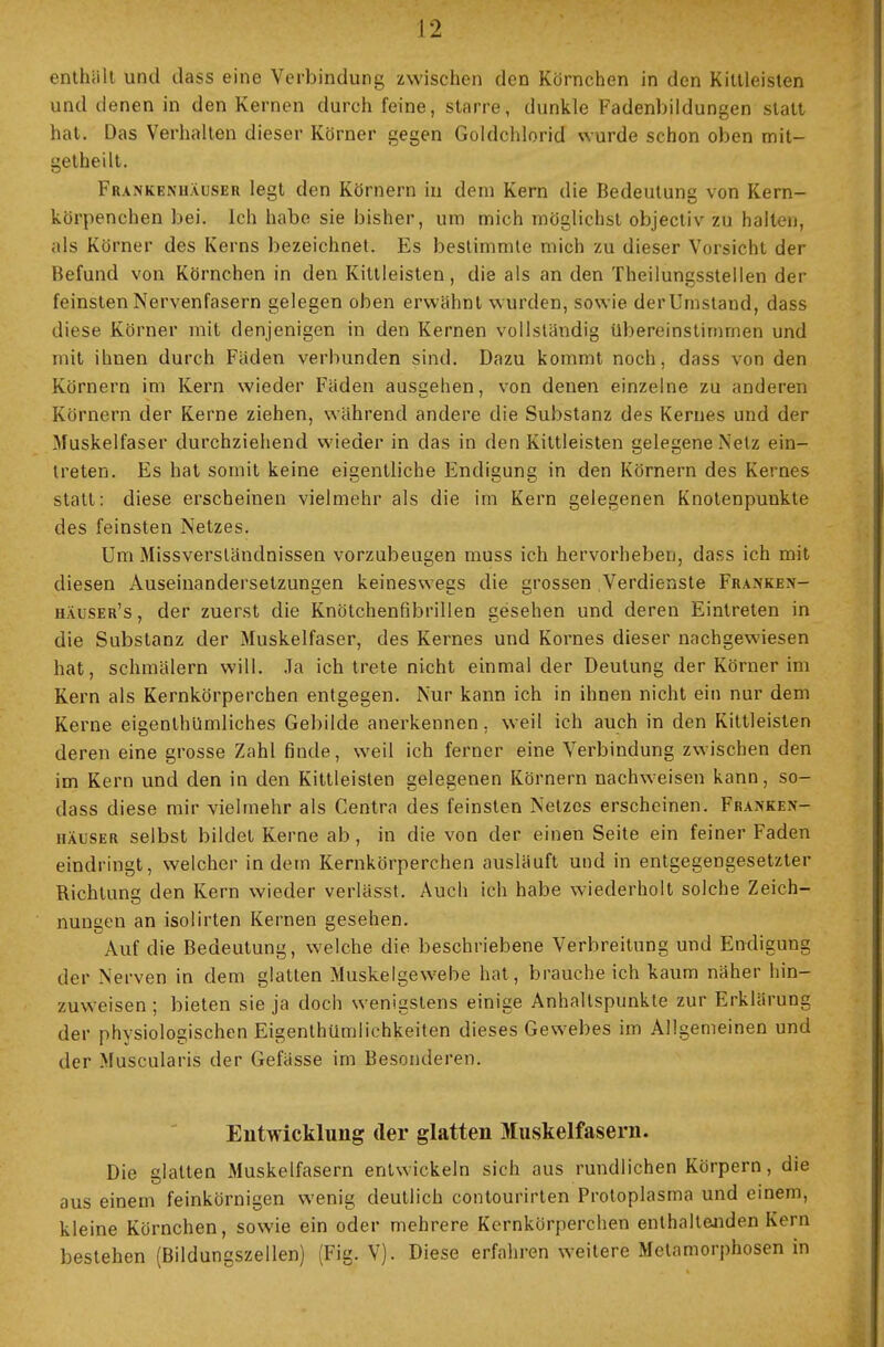 enthüll und dass eine Verbindung zwischen den Körnchen in den Kittleisten und denen in den Kernen durch feine, starre, dunkle Fadenbildungen statt hat. Das Verhalten dieser Körner gegen Goldchlorid wurde schon oben mit- getheilt. Frankenuäuser legt den Körnern in dem Kern die Bedeutung von Kern- körpenchen bei. Ich habe sie bisher, um mich möglichst objectiv zu halten, als Körner des Kerns bezeichnet. Es bestimmte mich zu dieser Vorsicht der Befund von Körnchen in den Kittleisten, die als an den Theilungsstellen der feinsten Nervenfasern gelegen oben erwähnt wurden, sowie derUmstand, dass diese Körner mit denjenigen in den Kernen vollständig übereinstimmen und mit ihnen durch Fäden verbunden sind. Dazu kommt noch, dass von den Körnern im Kern wieder Fäden ausgehen, von denen einzelne zu anderen Körnern der Kerne ziehen, während andere die Substanz des Kernes und der Muskelfaser durchziehend wieder in das in den Kittleisten gelegene Netz ein- treten. Es hat somit keine eigentliche Endigung in den Körnern des Kernes statt: diese erscheinen vielmehr als die im Kern gelegenen Knotenpunkte des feinsten Netzes. Um Missversländnissen vorzubeugen muss ich hervorheben, dass ich mit diesen Auseinandersetzungen keineswegs die grossen Verdienste Fra.\ken- iiaüser's, der zuerst die Knötchenfibrillen gesehen und deren Eintreten in die Substanz der Muskelfaser, des Kernes und Kornes dieser nachgewiesen hat, schmälern will. Ja ich trete nicht einmal der Deutung der Körner im Kern als Kernkörperchen entgegen. Nur kann ich in ihnen nicht ein nur dem Kerne eigentümliches Gebilde anerkennen, weil ich auch in den Kittleisten deren eine grosse Zahl finde, weil ich ferner eine Verbindung zwischen den im Kern und den in den Kittleisten gelegenen Körnern nachweisen kann, so- dass diese mir vielmehr als Centra des feinsten Netzes erscheinen. Franke.n- häuser selbst bildet Kerne ab, in die von der einen Seite ein feiner Faden eindringt, welcher indem Kernkörperchen ausläuft und in entgegengesetzter Richtung den Kern wieder verlässt. Auch ich habe wiederholt solche Zeich- nungen an isolirten Kernen gesehen. Auf die Bedeutung, welche die beschriebene Verbreitung und Endigung der Nerven in dem glatten Muskelgewebe hat, braucheich kaum näher hin- zuweisen ; bieten sie ja doch wenigstens einige Anhaltspunkte zur Erklärung der physiologischen Eigentümlichkeiten dieses Gewebes im Allgemeinen und der Muscularis der Gefässe im Besonderen. Entwicklung der glatten Muskelfasern. Die glatten Muskelfasern entwickeln sich aus rundlichen Körpern, die aus einem feinkörnigen wenig deutlich contourirten Protoplasma und einem, kleine Körnchen, sowie ein oder mehrere Kernkörperchen enthaltenden Kern bestehen (Bildungszellen) (Fig. V). Diese erfahren weitere Metamorphosen in