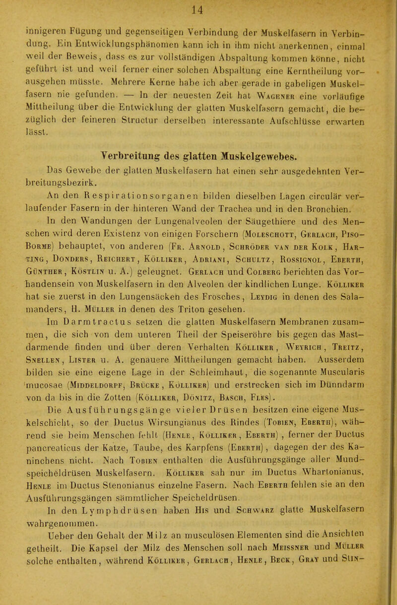 innigeren Fügung und gegenseitigen Verbindung der Muskelfasern in Verbin- dung. Ein Entwicklungsphänomen kann ich in ihm nicht anerkennen, einmal weil der Beweis, dass es zur vollständigen Abspaltung kommen könne, nicht geführt ist und weil ferner einer solchen Abspaltung eine Kernlheilung vor- ausgehen müsste. Mehrere Kerne habe ich aber gerade in gabeligen Muskel- fasern nie gefunden. — In der neuesten Zeit hat Wagener eine vorläufige Mittheilung über die Entwicklung der glatten Muskelfasern gemacht, die be- züglich der feineren Structur derselben interessante Aufschlüsse erwarten lässt. Verbreitung des glatten Muskelgewebes. Das Gewebe der glatten Muskelfasern hat einen sehr ausgedehnten Ver- breitungsbezirk. An den Respirationsorganen bilden dieselben Lagen circulär ver- laufender Fasern in der hinteren Wand der Trachea und in den Bronchien. In den Wandungen der Lungenalveolen der Säugethiere und des Men- schen wird deren Existenz von einigen Forschern (Moleschott, Gkrlach, Piso- Borme) behauptet, von anderen (Fr. Arnold, Schröder van der Kolk, Har- ting, Donders, Reichert, Kölliker, Adriani, Schultz, Bossignol, Ererth, Günther, Köstlin u. A.) geleugnet. Gerlach und Colrerg berichten das Vor- handensein von Muskelfasern in den Alveolen der kindlichen Lunge. Kölliker hat sie zuerst in den Lungensäcken des Frosches, Leydig in denen des Sala- manders, H. Müller in denen des Triton gesehen. Im Darmtractus setzen die glatten Muskelfasern Membranen zusam- men, die sich von dem unteren Theil der Speiseröhre bis gegen das Mast— darmende finden und über deren Verhalten Kölliker, Weyrich , Treitz, Snellen, Lister u. A. genauere Mittheilungen gemacht haben. Ausserdem bilden sie eine eigene Lage in der Schleimhaut, die sogenannte Muscularis mucosae (Middeldorpf, Brücke, Kölliker) und erstrecken sich im Dünndarm von da bis in die Zotten (Kölliker, Dönitz, Bäsch, Fles) . Die Ausführungsgänge vieler Drüsen besitzen eine eigene Mus- kelschicht, so der Ductus Wirsungianus des Rindes (Tobien, Eberth), wäh- rend sie beim Menschen fehlt (Henle, Kölliker, Eberth) , ferner der Ductus pancreaticus der Katze, Taube, des Karpfens (Eberth) , dagegen der des Ka- ninchens nicht. Nach Tobien enthalten die Ausführungsgänge aller Mund- speicheldrüsen Muskelfasern. Kölliker sah nur im Ductus Whartonianus, Hrnle im Ductus Slenonianus einzelne Fasern. Nach Eberth fehlen sie an den Ausführungsgängen sämmtlicher Speicheldrüsen. In den Lymph dr üsen haben His und Schwarz glatte Muskelfasern wahrgenommen. Ueber den Gehalt der Milz an musculösen Elementen sind die Ansichten getheilt. Die Kapsel der Milz des Menschen soll nach Meissner und Müller solche enthalten, während Kölliker, Gerlach, Henle, Beck, Gray und Slm-