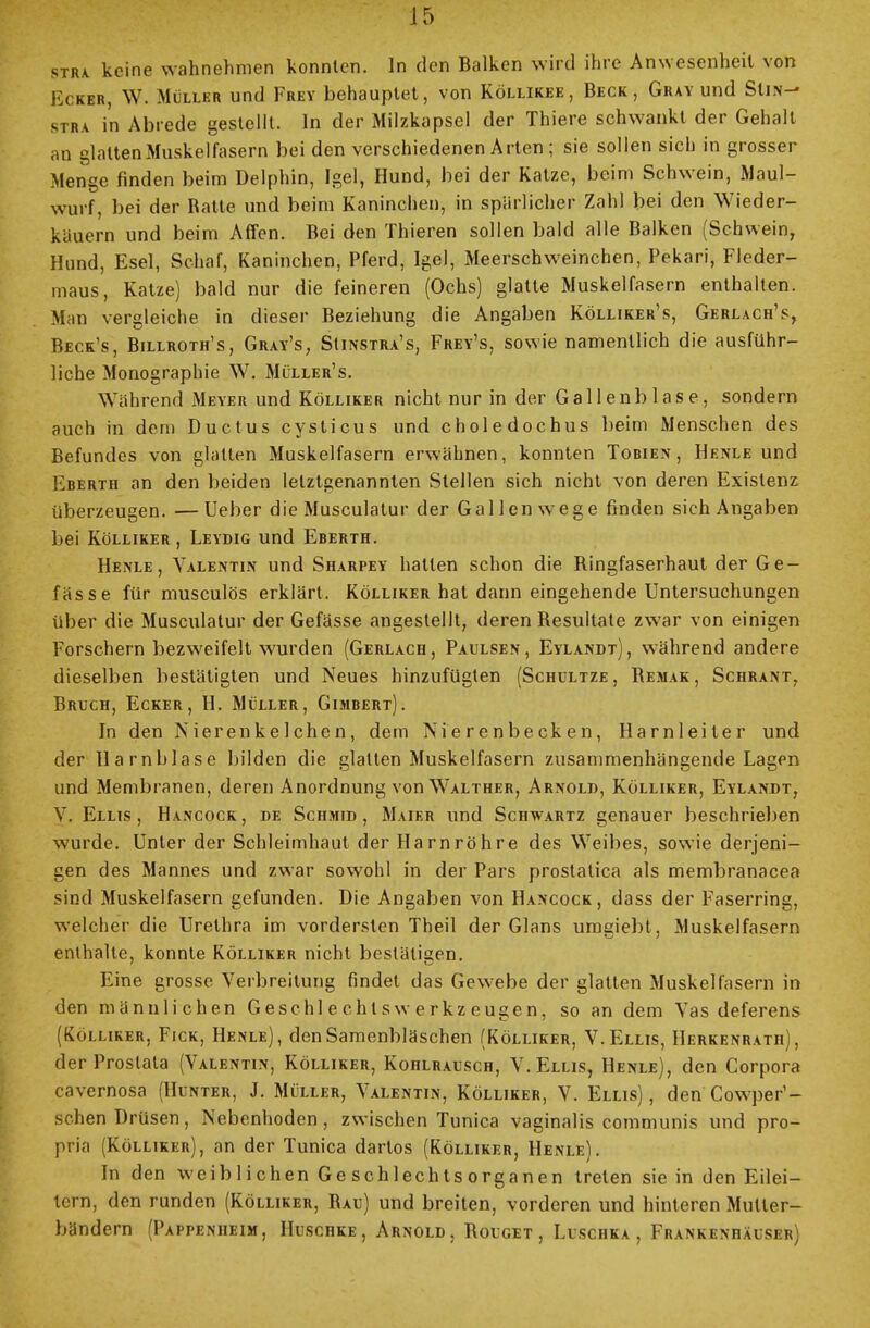 stra keine wahnehmen konnten. In den Balken wird ihre Anwesenheit von Ecker, W. Muh.br und Frey behauptet, von Köllikee, Beck, Gray und Siiw- stra in Abrede gestellt. In der Milzkapsel der Thiere schwankt der Gehalt au glatten Muskelfasern bei den verschiedenen Arten ; sie sollen sich in grosser Menge finden beim Delphin, Igel, Hund, bei der Katze, beim Schwein, Maul- wurf, bei der Ratte und beim Kaninchen, in spärlicher Zahl bei den Wieder- käuern und beim Affen. Bei den Thieren sollen bald alle Balken (Schwein, Hund, Esel, Schaf, Kaninchen, Pferd, Igel, Meerschweinchen, Pekari, Fleder- maus, Katze) bald nur die feineren (Ochs) glatte Muskelfasern enthalten. Man vergleiche in dieser Beziehung die Angaben Kölliker's, Gerlach's, Beck's, Billroth's, Gray's, Sünstra's, Frey's, sowie namentlich die ausführ- liche Monographie W. Müller's. Während Meyer und Kölliker nicht nur in der Gallenblase, sondern auch in dem Ductus cysticus und choledochus beim Menschen des Befundes von glatten Muskelfasern erwähnen, konnten Tobien , Henle und Eberth an den beiden letztgenannten Stellen sich nicht von deren Existenz überzeugen. —Ueber die Musculatur der Gallen wege finden sich Angaben bei Kölliker , Leydig und Eberth. Henle, Valentin und Sharpey hatten schon die Bingfaserhaut der Ge- fässe für musculös erklärt. Kölliker hat dann eingehende Untersuchungen über die Musculatur der Gefässe angestellt, deren Resultate zwar von einigen Forschern bezweifelt wurden (Gerlach, Paulsen, Eylandt), während andere dieselben bestätigten und Neues hinzufügten (Schultze, Bemak, Schrant, Bruch, Ecker, H. Müller, Gimbert). In den Nierenkelchen, dem Nierenbecken, Harnleiter und der Harnblase bilden die glatten Muskelfasern zusammenhängende Lagen und Membranen, deren Anordnung von Walther, Arnold, Kölliker, Eylandt, V. Ellis , Hancock , de SchiMID , Maier und Schwartz genauer beschrieben wurde. Unter der Schleimhaut der Harnröhre des Weibes, sowie derjeni- gen des Mannes und zwar sowohl in der Pars prostatica als membranacea sind Muskelfasern gefunden. Die Angaben von Hancock, dass der Faserring, welcher die Urethra im vordersten Theil der Glans umgiebt, Muskelfasern enthalte, konnte Kölliker nicht bestätigen. Eine grosse Verbreitung rindet das Gewebe der glatten Muskelfasern in den männlichen Geschl e ch t s w e r kz euge n, so an dem Vas deferens (Kölliker, Fick, Henle), den Samenbläschen (Kölliker, V. Ellis, Herkenrath), der Prostata (Valentin, Kölliker, Kohlrausch, V. Ellis, Henle), den Corpora cavernosa (Hunter, J. Müller, Valentin, Kölliker, V. Ellis), den Cowper1- schen Drüsen, Nebenhoden, zwischen Tunica vaginalis communis und pro- pria (Kölliker), an der Tunica dartos (Kölliker, Henle). In den weiblichen Geschlechtsorganen treten sie in den Eilei- tern, den runden (Kölliker, Bau) und breiten, vorderen und hinteren Muller- bändern (Pappenheim, Huschke, Arnold. Rouget , Luschka, Frankenhäuser)