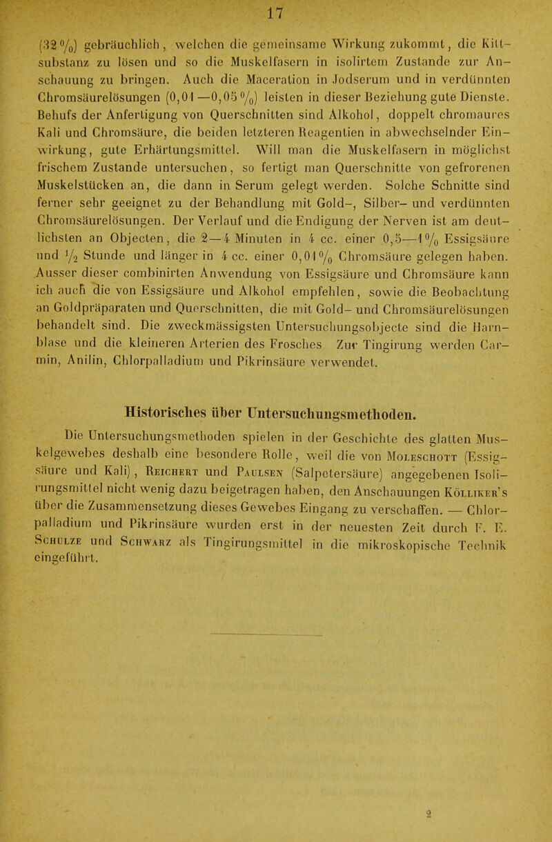 12%) gebräuchlich, welchen die gemeinsame Wirkung zukommt, die Kilt- subslanz zu lösen und so die Muskelfasern in isolirtem Zustande zur An- schauung zu bringen. Auch die Maceration in Jodserum und in verdünnten Chromsäurelösungen (0,01—0,05 °/0) leisten in dieser Beziehung gute Dienste. Behufs der Anfertigung von Querschnitten sind Alkohol, doppelt chromaures Kali und Chromsäure, die beiden letzteren Reagenlien in abwechselnder Ein- wirkung, gute Erhärtungsmittel. Will man die Muskelfasern in möglichst frischem Zustande untersuchen, so fertigt man Querschnitte von gefrorenen Muskelstücken an, die dann in Serum gelegt werden. Solche Schnitte sind ferner sehr geeignet zu der Behandlung mit Gold-, Silber- und verdünnten Chromsäurelösungen. Der Verlauf und die Endigung der Nerven ist am deut- lichsten an Objecten, die %— 4 Minuten in 4 cc, einer 0,5—l°/o Essigsäure und y2 Stunde und länger in 4 cc. einer 0,01 °/0 Chromsäure gelegen haben. Ausser dieser combinirten Anwendung von Essigsäure und Chromsäure kann ich auch die von Essigsäure und Alkohol empfehlen, sowie die Beobachtung an Goldpräparaten und Querschnitten, die mit Gold- und Chromsäurelösungen behandelt sind. Die zweckmässigsten Untersuchungsobjecte sind die Harn- blase und die kleineren Arterien des Frosches Zur Tingirung werden Car- min, Anilin, Chlorpalladium und Pikrinsäure verwendet, Historisches über Uiitersuchungsmetliodeii. Die Untersuchungsmethoden spielen in der Geschichte des glatten Mus- kelgewebes deshalb eine besondere Rolle, weil die von Moleschott (Essig- säure und Kali), Reichert und Paulsen (Salpetersäure) angegebenen Isoli- rungsmitlel nicht wenig dazu beigetragen haben, den Anschauungen Kölliker's über die Zusammensetzung dieses Gewebes Eingang zu verschaffen. Chlor- palladium und Pikrinsäure wurden erst in der neuesten Zeit durch F. E. Schulze und Schwarz als Tingirungsmittel in die mikroskopische Technik eingefühlt, 2