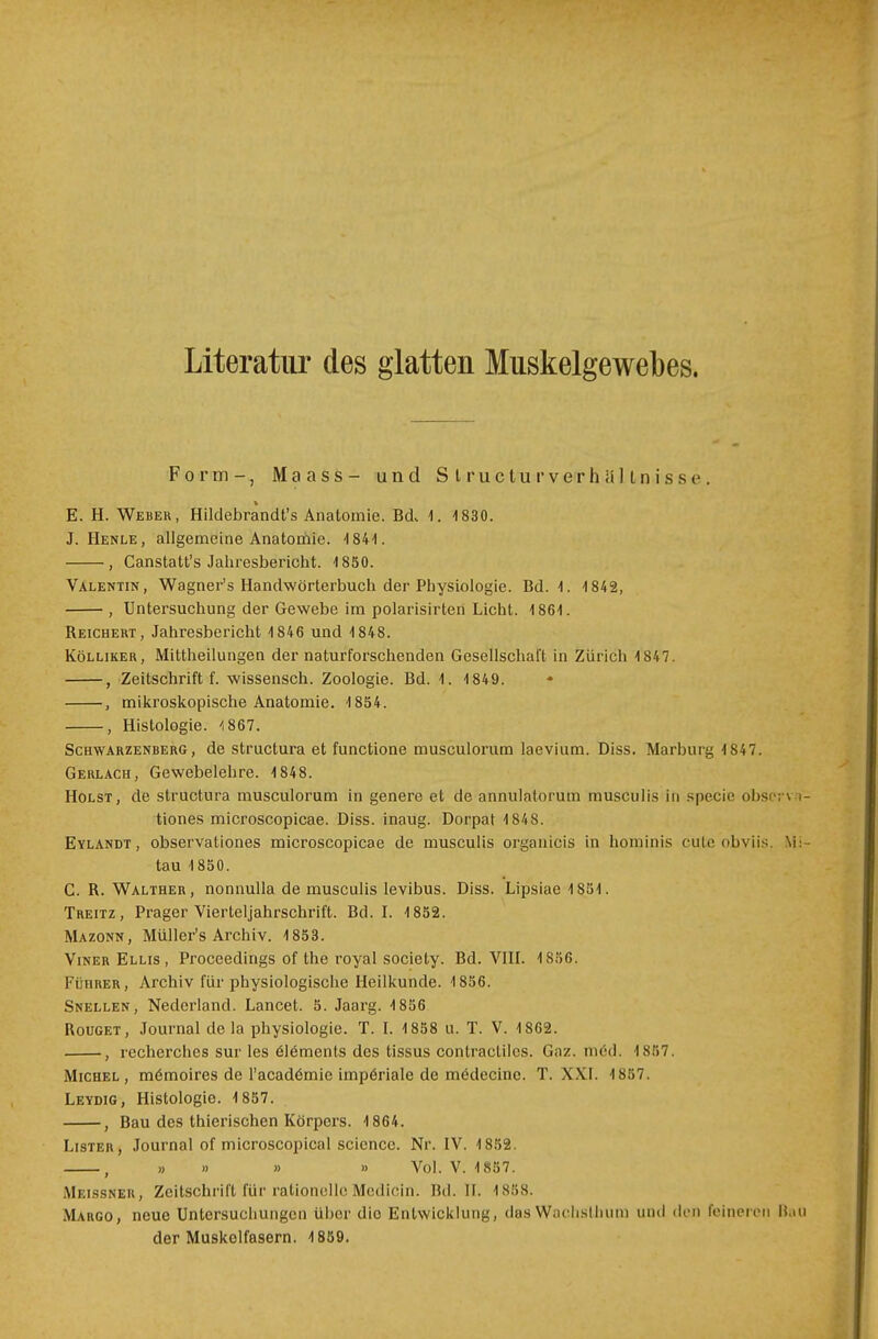 Literatur des glatten Muskelgewebes. Form-, Maass- und SlruclurVerhältnisse. E. H. Weber, Hilclebrandt's Anatomie. Bd. \. -1830. J. Henle, allgemeine Anatomie. -1841. , Canstatt's Jahresbericht. 4 850. Valentin, Wagner's Handwörterbuch der Physiologie. Bd. -I. 1842, , Untersuchung der Gewebe im polarisirteri Licht. 1861. Reichert, Jahresbericht 4 846 und 1848. Kölliker, Mittheilungen der naturforschenden Gesellschaft in Zürich 1 847. , Zeitschrift f. wissensch. Zoologie. Bd. 1. 1849. , mikroskopische Anatomie. 1854. , Histologie. <867. Schwarzenberg, de structura et functione musculorum laevium. Diss. Marburg 1847. Gerlach, Gewebelehre. 1848. Holst, de structura musculorum in genere et de annulatorum musculis in specie obsci \ tiones microscopicae. Diss. inaug. Dorpat 1848. Eylandt , observationes microscopicae de musculis organicis in hominis cute obviis. \ tau 1850. C. R. Walther, nonnulla de musculis levibus. Diss. Lipsiae 1851. Treitz, Prager Vierteljahrschrift. Bd. I. 1852. Mazonn, Müller's Archiv. 1853. VinerEllis, Proceedings of the royal society. Bd. VIII. 1856. Führer, Archiv für physiologische Heilkunde. 1856. Snellen, Nedcrland. Lancet. 5. Jaarg. 1856 Rouget, Journal de la physiologie. T. I. 1858 u. T. V. 1862. , recherohes sur les ölemenls des tissus conlractilcs. Gnz. med. 1857. Michel, mömoires de l'acadömie imperiale de mödecine. T. XXI. 1857. Leydig, Histologie. 1857. , Bau des thierischen Körpers. 1864. Lister, Journal of microscopical scicncc. Nr. IV. 1852. , » » » » Vol. V. 1857. Meissner, Zeitschrift für rationelleMedicin. Bd. II, 1888. Margo, neue Untersuchungen Uber dio Entwicklung, ilas Waclisllium und ded feineren Bi der Muskolfasern. 1859.