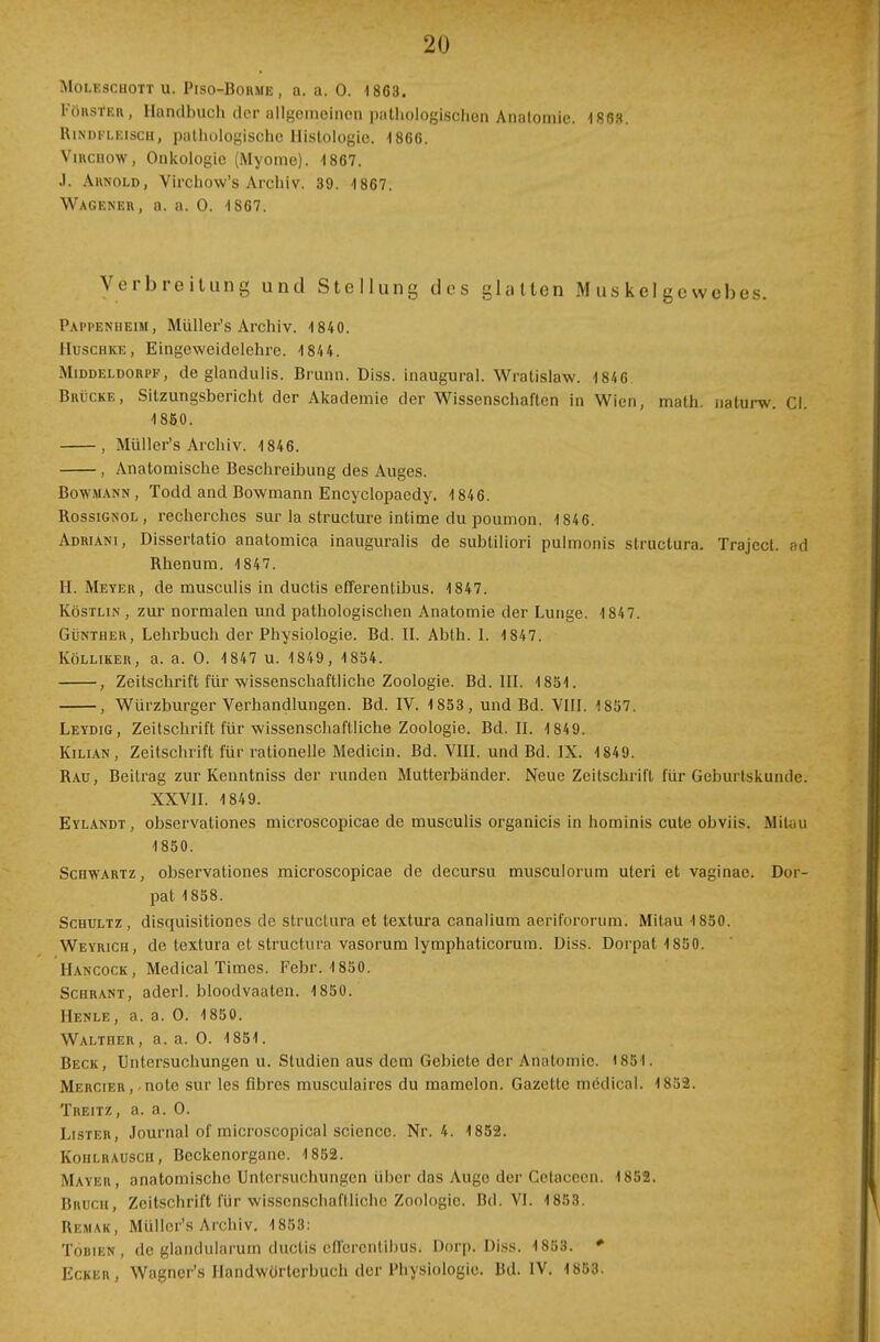 Moleschott u. Piso-Borme , a. a. 0. 1863. FöRStfRR, Handbuch der allgemeinen pathologischen Anatomie. 186». Rindfleisch, pathologische Histologie, 1866. Virchow, Onkologie (Myome). 1867. J. Ahnold, Virchow's Archiv. 39. 4867. Wagener, a. a. 0. 1867. Verbreitung und Stellung des glatten Muskelgewebes. Pappenheim, Müller's Archiv. 1840. Huschke , Eingeweidelehre. 1844. Middeldorf*', de glandulis. Brunn. Diss. inaugural. Wratislaw. 1846 Brücke, Sitzungsbericht der Akademie der Wissenschaften in Wien, math. naturw. Cl. 1850. , Müller's Archiv. 1846. , Anatomische Beschreibung des Auges. Bowmann, Todd and Bowmann Encyclopaedy. 1846. Rossignol, recherches sur la strueture intime du poumon. 1846. Adriani, Dissertatio anatomica inauguralis de subtiliori pulmonis struetura. Trajccl. ad Rhenum. 1847. H. Meyer, de musculis in duetis efferentibus. 1847. Köstlin , zur normalen und pathologischen Anatomie der Lunge. 1847. Günther, Lehrbuch der Physiologie. Bd. II. Abth. I. 1847. Külliker, a. a. O. 1847 u. 1849, 1854. , Zeitschrift für wissenschaftliche Zoologie. Bd. III. 1851. , Würzburger Verhandlungen. Bd. IV. 1853, und Bd. VIII. 1857. Leydig, Zeitschrift für wissenschaftliche Zoologie. Bd. II. 1849. Kilian, Zeitschrift für rationelle Medicin. Bd. VIII. und Bd. IX. 1849. Rau, Beitrag zur Kenntniss der runden Mutterbänder. Neue Zeitschrift für Gebui tskundc. XXVII. 1849. Eylandt, observationes microscopicae de musculis organicis in hominis cute obviis. Mitau 1850. Schwartz, observationes microscopicae de decursu musculorum uteri et vaginae. Dor- pat 1858. Schultz, disquisitiones de struetura et textura canalium ae'rifororum'. Mitau 1850. Weyrich, de textura et struetura vasorum lymphaticorum. Diss. Dorpat 1850. Hancock, Medical Times. Febr. 1850. Schrant, aderl. bloodvaaten. 1850. Henle, a. a. O. 1850. Walther, a. a. O. 1851. Beck, Untersuchungen u. Studien aus dem Gebiete der Anatomie. 1851. Mercier , • note sur les fibres musculaires du mamelon. Gazette medical. 1852. Treitz, a. a. O. Lister, Journal of microscopical science. Nr. 4. 1852. Kohlrausch, Beckenorgane. 1852. Mayer, anatomische Untersuchungen über das Auge der Celaccen. 1852. Bruch, Zeitschrift für wissenschaftliche Zoologie. Bd. VI. 1853. Remak, Müller's Archiv. 1853: Tobien, de glandularum duetis cH'orcntibus. Dorp. Diss. 1853. * Ecker, Wagner's Handwörterbuch der Physiologie. Bd. IV. 1853.