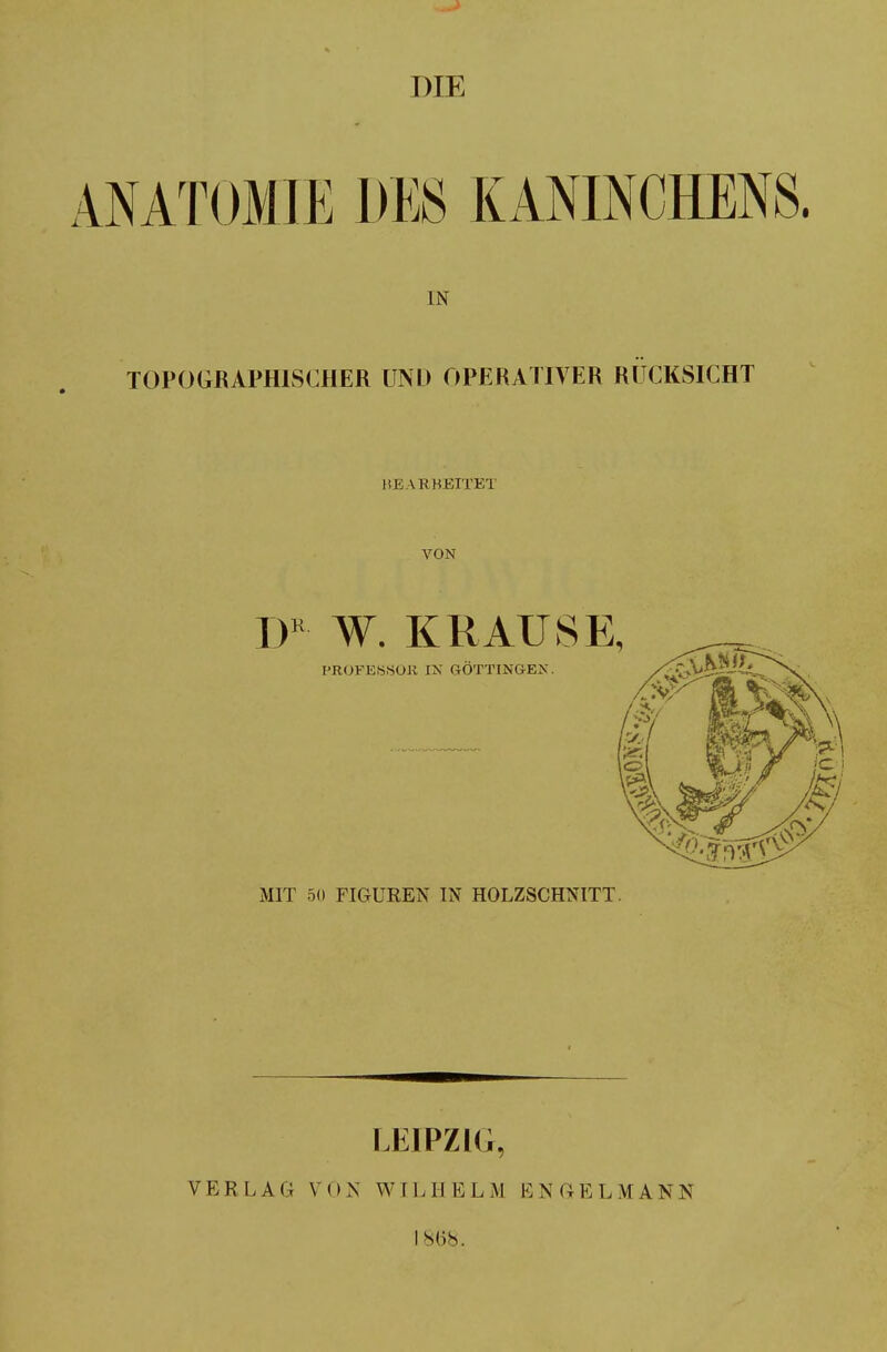 DIE ANATOMIE DES KANINCHENS. IN TOPOGRAPHISCHER UND OPERATIVER RÜCKSICHT HE \R BETTET VON DK W. KRAUSE, I'ROFESSOU IN GÖTTINGEN. MIT 5(1 FIGUREN IN HOLZSCHNITT. LEIPZIG, VERLAG VON WILHELM BN GELMANN isiis.