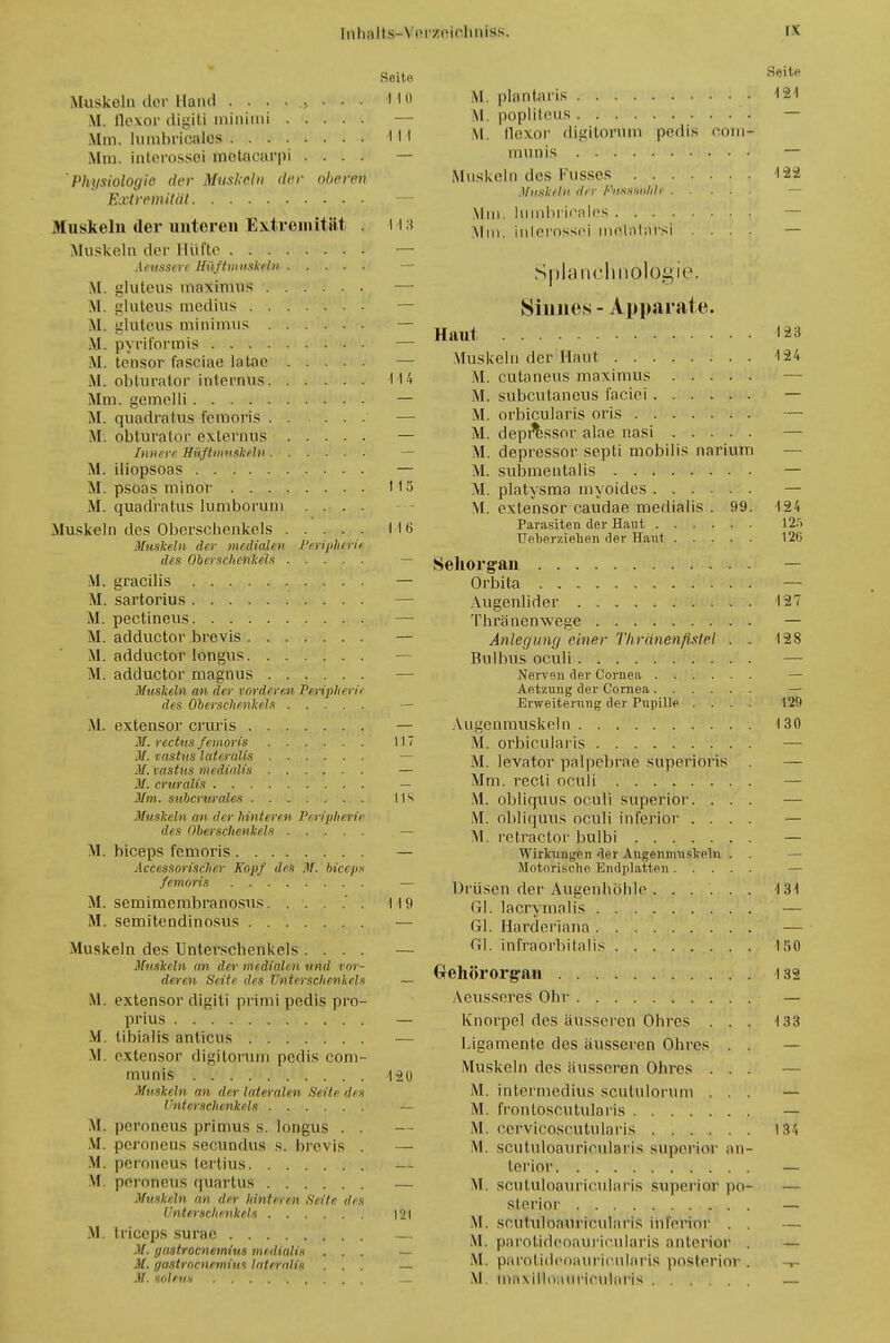Seite Muskeln der Hand .......... HO M, flexor digiti minimi Mm. lumbricalos H l Mm. interossoi motaearpi .... — Physiologie der Muskeln der oberen Extremität — Muskeln der unteren Extremität . 113 Muskeln der Hüfte — Acussere Hüftmnskeln M. gluleus maximus —■ M. gluteus medius M. gluteus minimus — M. pyriformis — M. tensor fasciae laitae — M. obturator intepntis 114 Mm. gemelli — M. quadratus femoris M. obturator exlernus — Innere BSfhtmskiln M. iliopsoas — M. psoas minor HS M. quadratus lumborum .... Muskeln des Oberschenkels 116 Muskeln der medialen Peviplieru des Oberschenkels — M. gracilis — M. sartorius — M. pectineus — M. adduetor brevis — M. adduetor longus — M. adduetor magnus — Muskeln an der vorderen Peripherii des Oberschenkels M. extenso)- cruris — m. rechts.femoris 117 M. vastns lateralis — M. vastns medieilis — M. cruralis — Mm. snbcrurales IIS Muskeln an dir hinteren Peripherii des Oberschenkels — M. bieeps femoris — Accessorischcr Kopf des M. bieeps femoris — M. semimembranosus 119 M. semitendinosus — Muskeln des Unterschenkels .... — Muskeln an der medialen und vor- deren Seite des Unterschenkels — M. extensor digiti primi pedis pro- prius — M. libialis anticus — M. extensor digitorum pedis com- munis 120 Muskeln ein der lateralen Seite des Unterschenkels — M. peroneus primus s. longus . . M. peroneus secundus s. brevis . — M. peroneus tertius — M. peroneus quartus — Muskeln an der hinteren Seite des Unterschenkels |'2l M. trieeps surac — -V. (jastroenemius medialis ... — M. f/astroenemins lateralis ... — M. solfus Seite M. plantaris 121 M. poplit&US • — M. llexor digitorum pedis com- munis — Muskeln des Kusses 122 Muskeln dir FkäSWhll — Min. himbrieales — Mm. inlerossei melalarsi .... — Splancluiologie. Sinnes - Apparate. Haut 123 Muskeln der Haut 124 M. cutaneus maximus M. subeutaneus faciei M. orbicularis oris M. depr'essor alae nasi M. depressor septi mobilis narium M. submentalis — M. platysma myoides — M. extensor caudae medialis . 99. 124 Parasiten der Haut 125 Ueberziehen der Haut 126 Sehorgan Orbita — Augenlider 127 Thränenwege — Anlegung einer Thrdnenfistel . . 128 Bulbus oculi — Nerven der Cornea — Aetzung der Cornea Erweiterung der Pupille .... 129 Augenmuskeln 130 M. orbicularis M. levator palpebrae superioris Mm. veeli oculi M. obliquus oculi superior. . . M. obliquus oculi inferior . . . M. retractor bulbi Wirkungen der Augenmuskeln . Motorische Endplatten Drüsen der Augenhöhle 131 Gl. lacrymalis — Gl. Härderlaria — Gl. inrraorbitalis 150 Gehörorgan 132 Aeusseres Ohr — Knorpel des äusseren Ohres . . . 133 Ligamente des äusseren Ohres . . Muskeln des äusseren Ohres ... — M. intermedius seufculorum ... — M. frontoscutularis — M. cervicoscutularis IM VI. seutuloaurieuiaris superior an- terior — M. seutuloaurieuiaris superior po- — sterior — M. scutulonuriculai'is inferior . . — \\. parotideoauricularis anterior . — M. pai'otideoauricularis posterior . -r- M. maxillonuricuinris —