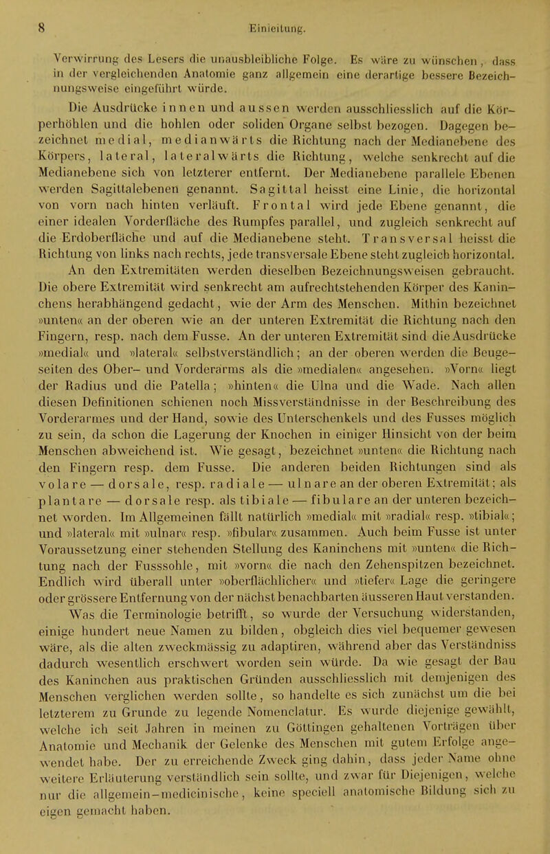 Verwirrung des Lesers die unausbleibliche Folge. Es wäre zu wünschen , dass in der vergleichenden Anatomie ganz allgemein eine derartige bessere Bezeich- nungsweise eingeführt würde. Die Ausdrücke innen und aussen werden ausschliesslich auf die Kör- perhöhen und die hohlen oder soliden Organe selbst bezogen. Dagegen be- zeichnet medial, medianwärts die Richtung nach der Medianebene des Körpers, lateral, laleralwärts die Richtung, welche senkrecht aul die Medianebene sich von letzterer entfernt. Der Medianebene parallele Ebenen werden Sagittalebenen genannt. Sagittal heisst eine Linie, die horizontal von vorn nach hinten verläuft. Frontal wird jede Ebene genannt, die einer idealen Vorderfläche des Rumpfes parallel, und zugleich senkrecht auf die Erdoberfläche und auf die Medianebene steht. Transversal heisst die Richtung von links nach rechts, jede transversale Ebene steht zugleich horizontal. An den Extremitäten werden dieselben Rezeichnungsvveisen gebraucht. Die obere Extremität wird senkrecht am aufrechtstehenden Körper des Kanin- chens herabhängend gedacht, wie der Arm des Menschen. Mithin bezeichnet »unten« an der oberen wie an der unteren Extremität die Richtung nach den Fingern, resp. nach dem Fusse. An der unteren Extremität sind die Ausdrücke »medial« und »lateral« selbstverständlich; an der oberen werden die Beuge- seiten des Ober- und Vorderarms als die »medialen« angesehen. »Vorn« liegt der Radius und die Patella ; »hinten« die Ulna und die Wade. Nach allen diesen Definitionen schienen noch Missverständnisse in der Beschreibung des Vorderarmes und der Hand, sowie des Unterschenkels und des Fusses möglich zu sein, da schon die Lagerung der Knochen in einiger Hinsicht von der beim Menschen abweichend ist. Wie gesagt, bezeichnet »unten« die Richtung nach den Fingern resp. dem Fusse. Die anderen beiden Richtungen sind als volare — dorsale, resp. radiale — uln are an der oberen Extremität; als plantare — dorsale resp. als tibiale — fibulare an der unteren bezeich- net worden. Im Allgemeinen fällt natürlich »medial« mit »radial« resp. »tibial«; und »lateral« mit »ulnar« resp. »fibular« zusammen. Auch beim Fusse ist unter Voraussetzung einer stehenden Stellung des Kaninchens mit »unten« die Rich- tung nach der Fusssohle, mit »vorn« die nach den Zehenspitzen bezeichnet. Endlich wird überall unter »oberflächlicher« und »tiefer« Lage die geringere oder grössere Entfernung von der nächst benachbarten äusseren Haut verstanden. Was die Terminologie betrifft, so wurde der Versuchung widerstanden, einige hundert neue Namen zu bilden, obgleich dies viel bequemer gewesen wäre, als die alten zweckmässig zu adaptiren, während aber das Verständniss dadurch wesentlich erschwert worden sein würde. Da wie gesagt der Bau des Kaninchen aus praktischen Gründen ausschliesslich mit demjenigen des Menschen verglichen werden sollte, so handelte es sich zunächst um die bei letzterem zu Grunde zu legende Nomenclatur. Es wurde diejenige gewählt, welche ich seit Jahren in meinen zu Göttingen gehaltenen Vorträgen über Anatomie und Mechanik der Gelenke des Menschen mit gutem Erfolge ange- wendet habe. Der zu erreichende Zweck ging dahin, dass jeder Name ohne weitere Erläuterung verständlich sein sollte, und zwar für Diejenigen, welche nur die allgemein-medieinische, keine speciell anatomische Bildung sich zu eigen gemacht haben.