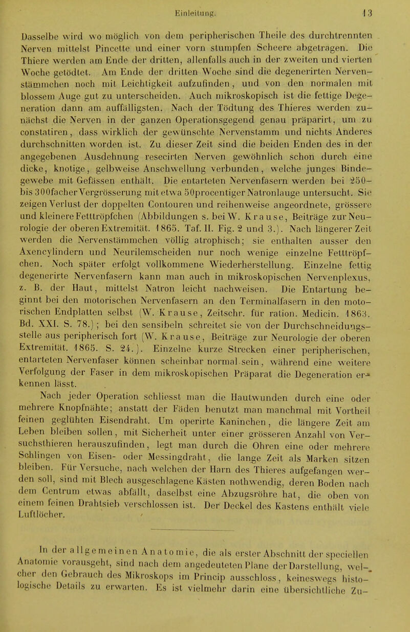 Dasselbe wird wo möglich von deoa peripherischen Theile des durchtrennten Nerven mittelst Pincette und einer vorn stumpfen Scheere abgetragen. Die Thiers werden am Ende der dritten, allenfalls auch in der zweiten und vierten Woche getödtet. Am Ende der dritten Woche sind die degenerirlen Nerven- stämmchfin noch mit Leichtigkeit aufzufinden, und von den normalen mit blossem Auge gut zu unterscheiden. Auch mikroskopisch ist die fettige Dege- neration dann am auffälligsten. Nach der Tödtung des Thieres werden zu- nächst die Nerven in der ganzen Operationsgegend genau präparirt, um zu eonstatiren, dass wirklich der gewünschte Nervenstamm und nichts Anderes durchschnitten worden ist. Zu dieser Zeit sind die beiden Enden des in der angegebenen Ausdehnung resecirten Nerven gewöhnlich schon durch eine dicke, knotige, gelbweise Anschwellung verbunden, welche junges Binde- gewebe mit Gefässen enthält. Die entarteten Nervenfasern werden bei 250- bis 300facherVergrösserung mit etwa 50procentiger Natronlauge untersucht. Sie zeigen Verlust der doppelten Contouren und reihenweise angeordnete, grössere und kleinere Fetttröpfchen (Abbildungen s. beiW. Krause, Beiträge zur Neu- rologie der oberen Extremität. 1865. Taf. II. Fig. 2 und 3.). Nach längerer Zeit werden die Nervenstämmchen völlig atrophisch; sie enthalten ausser den Axencylindern und Neurilemscheiden nur noch wenige einzelne Fetttröpf- chen. Noch später erfolgt vollkommene Wiederherstellung. Einzelne fettig degenerirte Nervenfasern kann man auch in mikroskopischen Nervenplexus, z. B. der Haut, mittelst Natron leicht nachweisen. Die Entartung be- ginnt bei den motorischen Nervenfasern an den Terminalfasern in den moto- rischen Endplatten selbst (W. Krause, Zeitschr. für ration. Medicin. 1863. Bd. XXI. S. 78.); bei den sensibeln schreitet sie von der Durchschneidungs- stelle aus peripherisch fort (W. Krause, Beiträge zur Neurologie der oberen Extremität. 1865. S. 24.). Einzelne kurze Strecken einer peripherischen, entarteten Nervenfaser können scheinbar normal.sein, während eine weitere Verfolgung der Faser in dem mikroskopischen Präparat die Degeneration er-« kennen lässt. Nach jeder Operation schliesst man die Hautwunden durch eine oder mehrere Knopfnähte; anstatt der Fäden benutzt man manchmal mit Vortheil feinen geglühten Eisendraht. Um operirte Kaninchen , die längere Zeit am Leben bleiben sollen, mit Sicherheit unter einer grösseren Anzahl von Ver- suchsthieren herauszufinden, legt man durch die Ohren eine oder mehrere Schlingen von Eisen- oder Messingdraht, die lange Zeit als Marken sitzen bleiben. Für Versuche, nach welchen der Harn des Thieres aufgefangen wer- den soll, sind mit Blech ausgeschlagene Kästen nothwendig, deren Boden nach drm Centrum etwas abfällt, daselbst eine Abzugsröhre hat, die oben von einem feinen Drahtsieb verschlossen ist. Der Deckel des Kastens enthält viele Luftlöcher. In der allgemeinen Anatomie, die als erster Abschnitt der specieUen Anatomie vorausgeht, sind nach dem angedeuteten Plane der Darstellung, wel- cher den Gebrauch des Mikroskops im Princip ausschloss, keineswegs histo- logische Details zu erwarten. Es ist vielmehr darin eine übersichtliche Zu-