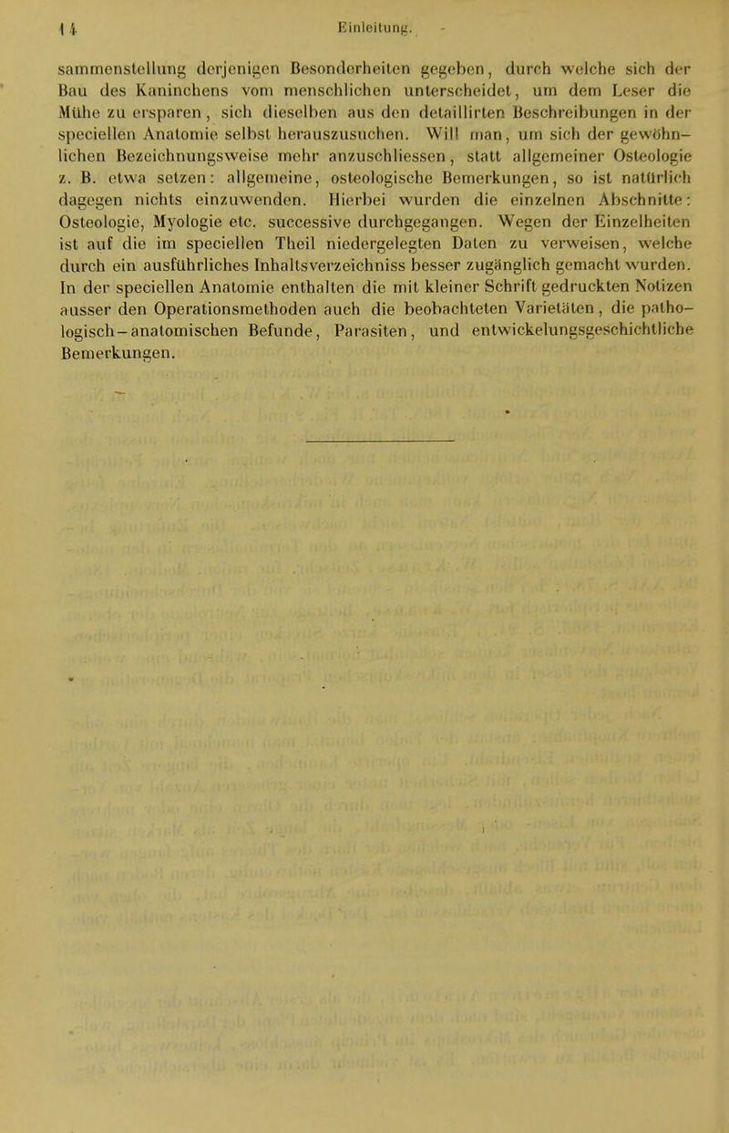 sammenstellung derjenigen Besonderheiten gegeben, durch welche sich der Bau des Kaninchens vom menschlichen unterscheidet, um dem Leser die Mühe zu ersparen , sich dieselben aus den detaillirten Beschreibungen in der speciellen Anatomie selbst herauszusuchen. Will man, um sich der gewöhn- lichen Bezeichnungsweise mehr anzuschliessen, statt allgemeiner Osteologie z. B. etwa setzen: allgemeine, osteologische Bemerkungen, so ist natürlich dagegen nichts einzuwenden. Hierbei wurden die einzelnen Abschnitte: Osteologie, Myologie etc. successive durchgegangen. Wegen der Einzelheiten ist auf die im speciellen Theil niedergelegten Daten zu verweisen, welche durch ein ausführliches Inhaltsverzeichniss besser zugänglich gemacht wurden. In der speciellen Anatomie enthalten die mit kleiner Schrift gedruckten Notizen ausser den Operationsmethoden auch die beobachteten Varietäten, die patho- logisch-anatomischen Befunde, Parasiten, und entwickelungsgeschichtliclie Bemerkungen.