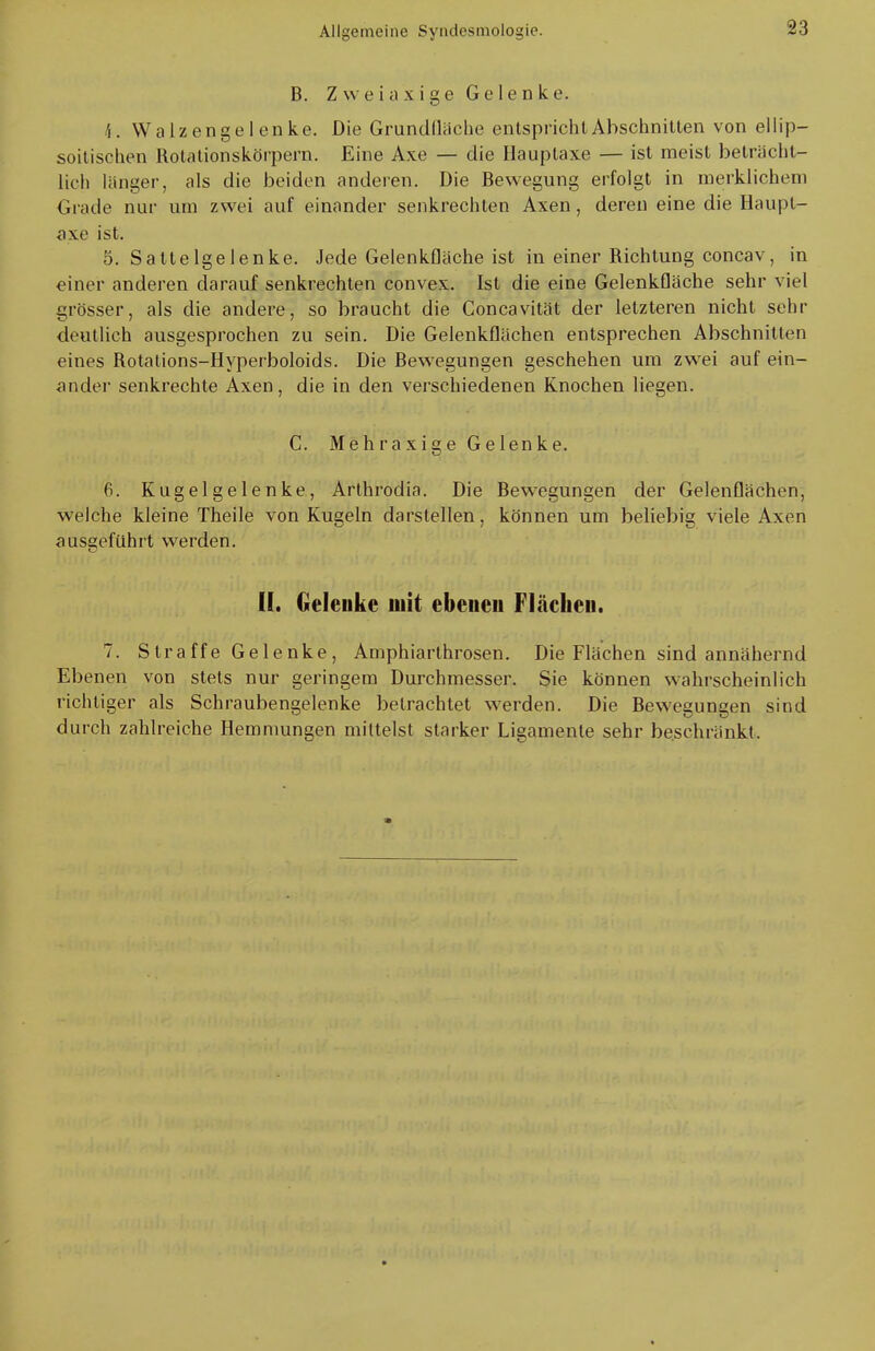 B. Zweiaxige Gelenke. 4. Walzengelenke. Die Grundfläche entspricht Abschnitten von eilip- soitischen Rotationskörpern. Eine Axe — die Hauptaxe — ist meist beträcht- lich länger, als die beiden anderen. Die Bewegung erfolgt in merklichem Grade nur um zwei auf einander senkrechten Axen, deren eine die Haupt- axe ist. 5. Sattelgelenke. Jede Gelenkfläche ist in einer Richtung concav, in einer anderen darauf senkrechten convex. Ist die eine Gelenkfläche sehr viel grösser, als die andere, so braucht die Concavität der letzteren nicht sehr deutlich ausgesprochen zu sein. Die Gelenkflächen entsprechen Abschnitten eines Rotalions-Hyperboloids. Die Bewegungen geschehen um zwei auf ein- ander senkrechte Axen, die in den verschiedenen Knochen liegen. C. Mehraxige Gelenke. 6. Kugelgelenke, Arthrodia. Die Bewegungen der Gelenflächen, welche kleine Theile von Kugeln darstellen, können um beliebig viele Axen ausgeführt werden. II. Gelenke mit ebenen Flächen. 7. Straffe Gelenke, Amphiarthrosen. Die Flächen sind annähernd Ebenen von stets nur geringem Durchmesser. Sie können wahrscheinlich richtiger als Schraubengelenke betrachtet werden. Die Bewegungen sind durch zahlreiche Hemmungen mittelst starker Ligamente sehr beschränkt.