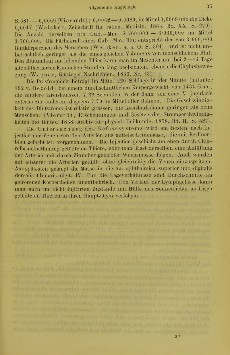 S.581) — 0,0069 (Vierordt); 0,0062 —0,0080, im Mittel 0,0069 und die Dicke 0,0017 (Welcker, Zeitschrift für ration. Medicin. 1863. Bd. XX. S. 279). Die Anzahl derselben pro Cub.-Mm. 2-760,000 - 6-030,000 im Mittel 3-700,000. Die Färbekraft eines Cub.-Mm. Blut entspricht der von 3*600,000 Blutkörperchen des Menschen (Welcker, a. a. O. S. 301), und ist nicht un- beträchtlich geringer als die eines gleichen Volumens von menschlichem Blut. Den Blutumlauf im lebenden Thier kann man im Mesenterium bei 2—1 4 Tage alten ätherisirten Kaninchen Stunden lang beobachten, ebenso die Chylusbewe- gung (Wagner, Göttinger Nachrichten. 1856. Nr. 13). Die Pulsfrequenz beträgt im Mittel 220 Schläge in der Minute (mitunter 192 v. Bezold) bei einem durchschnittlichen Körpergewicht von 1434 Grm., die mittlere Kreislaufszeit 7,22 Secunden in der Bahn von einer V. jugularis externa zur anderen, dagegen 7,79 im Mittel aller Bahnen. Die Geschwindig- keit des Blutstroms ist relativ grösser, die Kreislaufsdauer geringer als beim Menschen. (Vierordt, Erscheinungen und Gesetze der Stromgeschwindig- keiten des Blutes. 1858. Archiv für physiol. Heilkunde. 1858. Bd. II. S. 527). Die Untersuchung des Gefässsystems wird am .besten nach In- jection der Venen von den Arterien aus mittelst Leimmasse, die mit Berliner- blau gefärbt ist, vorgenommen. Die Injection geschieht am eben durch Chlo- roformeinathmung getödtelen Thiere, oder man lässt derselben eine Anfüllung der Arterien mit durch Zinnober gefärbter Wachsmasse folgen. Auch wurden mit letzterer die Arterien gefüllt, ohne gleichzeitig die Venen einzuspritzen. Am spätesten gelangt die Masse in die Aa. ophthalmica superior und digitalis dorsalis fibularis digit. IV. Für die Lageverhältnisse sind Durchschnitte an gefrorenen Körpertheilen unentbehrlich. Den Verlauf der Lymphgefässe kann man auch im nicht injicirten Zustande mit Hülfe des Sonnenlichts an frisch getödtelen Thieren in ihren Ilaupizügen verfolgen. 3*