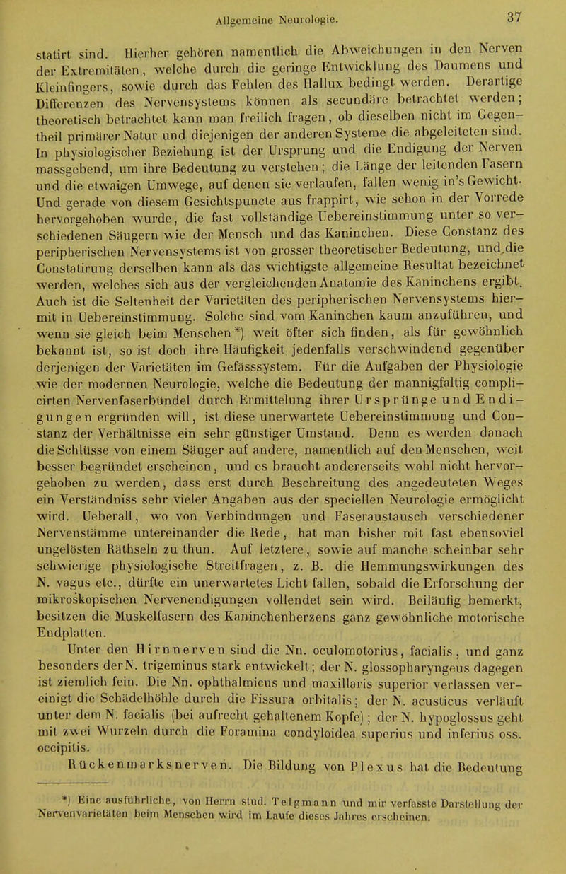 statirt sind. Hierher gehören namentlich die Abweichungen in den Nerven der Extremitäten, welche durch die geringe Entwicklung des Daumens und Kleinlingers, sowie durch das Fehlen des Hallux bedingt werden. Derartige Differenzen des Nervensystems können als secundäre betrachtet werden; theoretisch betrachtet kann man freilich fragen, ob dieselben nicht im Gegen- theil primärer Natur und diejenigen der anderen Systeme die abgeleiteten sind. In physiologischer Beziehung ist der Ursprung und die Endigung der Nerven massgebend, um ihre Bedeutung zu verstehen; die Länge der leitenden Fasern und die etwaigen Umwege, auf denen sie verlaufen, fallen wenig in's Gewicht. Und gerade von diesem Gesichtspuncte aus frappirt, wie schon in der Vorrede hervorgehoben wurde, die fast vollständige Uebereinstimmung unter so ver- schiedenen Säugern wie der Mensch und das Kaninchen. Diese Constanz des peripherischen Nervensystems ist von grosser theoretischer Bedeutung, und.die Constatirung derselben kann als das wichtigste allgemeine Resultat bezeichnet werden, welches sich aus der vergleichenden Anatomie des Kaninchens ergibt. Auch ist die Seltenheit der Varietäten des peripherischen Nervensystems hier- mit in Uebereinstimmung. Solche sind vom Kaninchen kaum anzuführen, und wenn sie gleich beim Menschen *) weit öfter sich finden, als für gewöhnlich bekannt ist, so ist doch ihre Häufigkeit jedenfalls verschwindend gegenüber derjenigen der Varietäten im Gefässsystem. Für die Aufgaben der Physiologie wie der modernen Neurologie, welche die Bedeutung der mannigfaltig compli- cirten Nervenfaserbündel durch Ermittelung ihrer Ursprünge und Endi- gungen ergründen will, ist diese unerwartete Uebereinstimmung und Con- stanz der Verhältnisse ein sehr günstiger Umstand. Denn es werden danach die Schlüsse von einem Säuger auf andere, namentlich auf den Menschen, weit besser begründet erscheinen, und es braucht andererseits wohl nicht hervor- gehoben zu werden, dass erst durch Beschreitung des angedeuteten Weges ein Verständniss sehr vieler Angaben aus der speciellen Neurologie ermöglicht wird. Ueberall, wo von Verbindungen und Faseraustausch verschiedener Nervenstämme untereinander die Rede, hat man bisher mit fast ebensoviel ungelösten Räthseln zu thun. Auf letztere , sowie auf manche scheinbar sehr schwierige physiologische Streitfragen, z. B. die Hemmungswirkungen des N. vagus etc., dürfte ein unerwartetes Licht fallen, sobald die Erforschung der mikroskopischen Nervenendigungen vollendet sein wird. Beiläufig bemerkt, besitzen die Muskelfasern des Kaninchenherzens ganz gewöhnliche motorische Endplatten. Unter den Hirn nerven sind die Nn. oculomolorius, facialis, und ganz besonders derN. trigeminus stark entwickelt; der N. glossopharyngeus dagegen ist ziemlich fein. Die Nn. ophthalmicus und maxillaris superior verlassen ver- einigt die Schädelhöhle durch die Fissura orbitalis; derN. acuslicus verläuft unter dem N. facialis (bei aufrecht gehaltenem Kopfe); der N. hypoglossus geht mit zwei Wurzeln durch die Foramina condyloidea superius und inferius oss. oeeipitis. Rückenmarksnerven. Die Bildung von Plexus hat die Bedeutung *) Eine nusführliehe, von Herrn stud. Teigmann und mir verfasste Darstellung der Nervenvarietäten beim Menschen wird im Laufe dieses Jahres erscheinen.