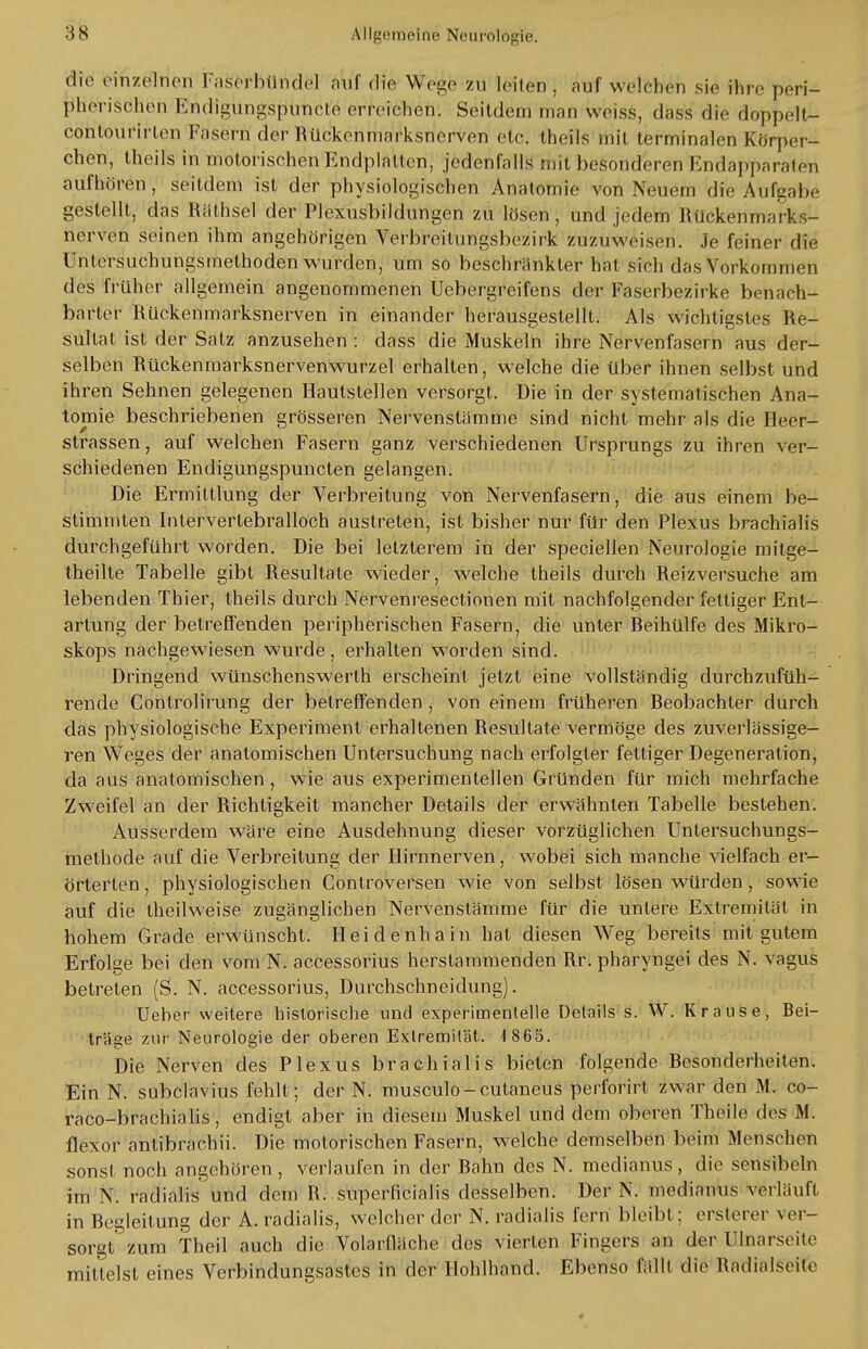 die einzelnen Faserbüridel tfof die Wege zu leiten, aufweichen sie ihre peri- jffierfeöhen Endigungsp'UTicKe erreichen. Seitdem man weiss, d;iss die doppelt- contourirlen Fasern der Rückenmarksnerven etc. theils mit terminalen Körper- chen, theils in motorischen Endplätzen, jedenfalls mit besonderen Endapparäteri aufhören, seitdem ist der physiologischen Anatomie von Neuem die Aufgabe gestellt, das Rathsei der Plexusbildungen zu lösen, und jedem Rückenmarks- nerven seinen ihm angehörigen Verbreitlingsbezirk zuzuweisen. Je feiner die Untersuchungsmelhoden wurden, um so beschränkter hat sieh das Vorkommen des früher allgemein angenommenen Uebergreifens der Faserbezirke benach- barter Rückenmarksnerven in einander herausgestellt. Als wichtigstes Re- sultat ist der Satz anzusehen : dass die Muskeln ihre Nervenfasern aus der- selben Rückenmarksnervenwurzel erhalten, welche die über ihnen selbst und ihren Sehnen gelegenen Hautslellen versorgt. Die in der systematischen Ana- tomie beschriebenen grösseren Nervenstamme sind nicht mehr als die Ueer- strassen, auf welchen Fasern ganz verschiedenen Ursprungs zu ihren ver- schiedenen Endigungspuncten gelangen. Die Ermittlung der Verbreitung von Nervenfasern, die aus einem be- stimmten Intervertebralloch austreten, ist bisher nur für den Plexus brachialis durchgeführt worden. Die bei letzterem in der speciellen Neurologie mitge- theilte Tabelle gibt Resultate wieder, welche theils durch Reizversuche am lebenden Thier, theils durch Nervenresectionen mit nachfolgender fettiger Ent- artung der betreffenden peripherischen Fasern, die unter Reihülfe des Mikro- skops nachgewiesen wurde, erhalten worden sind. Dringend wünschenswerth erscheint jetzt eine vollständig durchzufüh- rende Controlirung der betreffenden , von einem früheren Reobachler durch das physiologische Experiment erhaltenen Resultate vermöge des zuverlässige- ren Weges der anatomischen Untersuchung nach erfolgter fettiger Degeneration, da aus anatomischen, wie aus experimentellen Gründen für mich mehrfache Zweifel an der Richtigkeit mancher Details der erwähnten Tabelle bestehen. Ausserdem wäre eine Ausdehnung dieser vorzüglichen Untersuchungs- methode auf die Verbreitung der Hirnnerven, wobei sich manche vielfach er- örterten , physiologischen Controversen wie von selbst lösen würden, sowie auf die theilweise zugänglichen Nervenstämme für die unlere Extremität in hohem Grade erwünscht. Heidenhain hat diesen Weg bereits mit gutem Erfolge bei den vom N. accessorius herstammenden Rr. pharyngei des N. vagus betreten (S. N. accessorius, Durchschneidung). Ueber weitere historische und experimentelle Details s. W. Krause, Bei- träge zur Neurologie der oberen Extremität. 1 865. Die Nerven des Plexus brachialis bieten folgende Resonderheiten. Ein N. subclavius fehlt; der N. musculo-cutaneus perforirt zwar den M. co- raco-brachialis, endigt aber in diesem Muskel und dem oberen Theile des M. flexor antibrachii. Die motorischen Fasern, welche demselben beim Mensehen sonst noch angehören , verlaufen in der Rahn des N. medianus, die sensiheln im N. radialis und dem R. superficialis desselben. Der N. medianus verläuft in Regleitung der A. radialis, welcher der N. radialis fern bleibt; ersterer ver- sorgt zum Theil auch die Volarfläche des vierten Fingers an der [Ilnarseite mittelst eines Verbindungsastes in der Hohlhand. Ebenso fällt die Radialseite