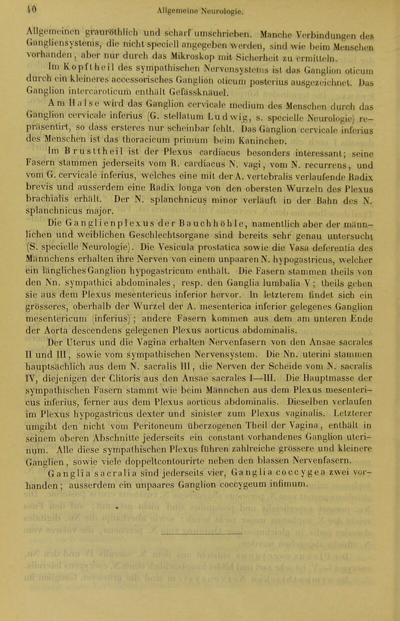 iO Allgemeinen grnuröthlich und scharf umschrieben. Manche Verbindungen des Gangliensystems, die nicht speciell angegeben weiden, sind wie beim Menschen vorhanden, aber nur durch das Mikroskop mit Sicherheit zu ermitteln. Im Köpft heil des sympathischen Nervensystem, ist das Ganglion oticurn durch ein kleineres accessorisches Ganglion oticum posterius ausgezeicl.net. Das Ganglion inlercarolicum enthält Gefässknäuel. Am Halse wird das Ganglion cervicale medium des Menschen durch das Ganglion cervicale inferius (G. slellalum Ludwig, s. specielle Neurologie) re- präsentirt, so dass ersleres nur scheinbar fehlt. Das Ganglion cervicale inferius des Menschen ist das thoracicum primum beim Kaninchen. Im Brusttheil ist der Plexus cardiacus besonders interessant; seine Fasern stammen jederseits vom R. cardiacus N. vagi, vom N. recurrens, und vom G. cervicale inferius, welches eine mit der A. vertebralis verlaufende Radix brevis und ausserdem eine Radix longa von den obersten Wurzeln des Plexus brachialis erhält. Der N. splanchnicus minor verläuft in der Bahn des N. splanchnicus major. Die Ganglienplexus der Bauchhöhle, namentlich aber der männ- lichen und weiblichen Geschlechtsorgane sind bereits sehr genau untersucht (S. specielle Neurologie). Die Vesicula prostatica sowie die Vasa deferentia des Männchens erhalten ihre Nerven von einem unpaarenN. hypogastricus, welcher ein längliches Ganglion hypogastricum enthält. Die Fasern stammen theils von den Nn. sympathici abdominales, resp. den Ganglia lumbalia V; tbeils gehen sie aus dem Plexus mesentericus inferior hervor. In letzterem findet sich ein grösseres, oberhalb der Wurzel der A. mesenterica inferior gelegenes Ganglion mesentericum (inferius) ; andere Fasern kommen aus dem am unteren Ende der Aorta descendens gelegenen Plexus aorticus abdominalis. Der Uterus und die Vagina erhalten Nervenfasern von den Ansäe sacrales II und III, sowie vom sympathischen Nervensystem. Die Nn. uterini stammen hauptsächlich aus dem N. sacralis III, die Nerven der Scheide vom N. sacralis IV, diejenigen der Glitoris aus den Ansäe sacrales I—III. Die Hauptmasse der sympathischen Fasern stammt wie beim Männchen aus dem Plexus mesenteri- cus inferius, ferner aus dem Plexus aorticus abdominalis. Dieselben verlaufen im Plexus hypogastricus dexter und sinisler zum Plexus vaginalis. Letzterer umgibt den nicht vom Peritoneum überzogenen Theil der Vagina, enthält in seinem oberen Abschnitte jederseits ein constant vorhandenes Ganglion uteri- num. Alle diese sympathischen Plexus führen zahlreiche grössere und kleinere Ganglien, sowie viele doppeltcontourirte neben den blassen Nervenfasern. Ganglia sacralTä sind jederseits vier, Ganglia coccygea zwei vor- handen; ausserdem ein unpaares Ganglion coecygeum infimum.