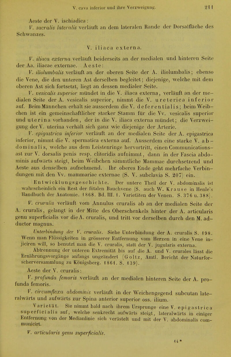Aeste der V. ischiadica : V. sacralis lateralis verläuft an dem lateralen Rande der Dorsalfläche des Schwanzes. V. iliaca externa. V. iliaca externa verlauft beiderseits an der medialen und hinteren Seite der Aa. iliacae exlernae. A c s l e: V. iliolumbalis verläuft an der oberen Seite der A. iliolumbalis; ebenso die Vene, die den unteren Ast derselben begleitet; diejenige, welche mit dem oberen Ast sich fortsetzt, liegt an dessen medialer Seite. V. vesicalis superior mündet in die V. iliaca externa, verläuft an der me- dialen Seite der A. vesicalis superior, nimmt die V. ureterica inferior auf. Beim Männchen erhält sie ausserdem die V. deferentialis; beim Weib- chen ist ein gemeinschaftlicher starker Stamm für die Vv. vesicalis superior und uterina vorhanden, der in die V. iliaca externa mündet; die Verzwei- gung derV. uterina verhält sich ganz wie diejenige der Arterie. V. epigastrica inferior verläuft an der medialen Seite der A. epigastrica inferior, nimmt die V. spermatica externa auf. Ausserdem eine starke V. ab- dominalis, welche aus dem Leistenringe hervortritt, einen Communications- ast zur V. dorsalis penis resp. clitoridis aufnimmt, dann in der Fascia abdo- minis aufwärts steigt, beim Weibchen sämmtliche Mammae durchsetzend und Aeste aus denselben aufnehmend. Ihr oberes Ende geht mehrfache Verbin- dungen mit den Vv. mammariae externae (S. V. subclavia S. 207) ein. Entwicklungsgeschichte. Der untere Theil der V. abdominalis ist wahrscheinlich ein Rest der fötalen Bauchvene (S. auch W. Krause in Henle's Handbuch der Anatomie. I 868. Bd. III. 1. Varietäten der Venen. S. 376 u. 388). V. cruralis verläuft vom Annulus cruralis ab an der medialen Seite der A. cruralis, gelangt in der Milte des Oberschenkels hinter der A. articularis genu superficialis vor dieA. cruralis, und tritt vor derselben durch den M. ad- duetor magnus. Unterbindung der V. cruralis. Siehe Unterbindung der A. cruralis S. 198. Wenn man Flüssigkeiten in grösserer Entfernung vom Herzen in eine Vene in- jiciren will, so benutzt man die V. cruralis, statt der V. jugularis externa. Abtrennung der unteren Extremität bis auf die A. und V. crurales lässt die Ernährungsvorgänge anfangs ungeändert (Goltz, Amtl. Bericht der Naturfor- scherversammlung zu Königsberg. (861. S. 139). Aeste der V. cruralis: V. profunda femoris verläuft an der medialen hinteren Seite der A. pro- funda femoris. V. circumflexa abdominis verläuft in der Weichengegend subcutan late- ralwärts und aufwärts zur Spina anterior superior oss. ilium. Varietät. Sie nimmt bald nach ihrem Ursprünge eine V. epigastrica superficialis auf, welche senkrecht aufwärts steigt, lateral wärts in einiger Entfernung von der Medianlinie sich verästelt und mit der V. abdominalis com- municirt. V. articularis genu superficialis. 44 »