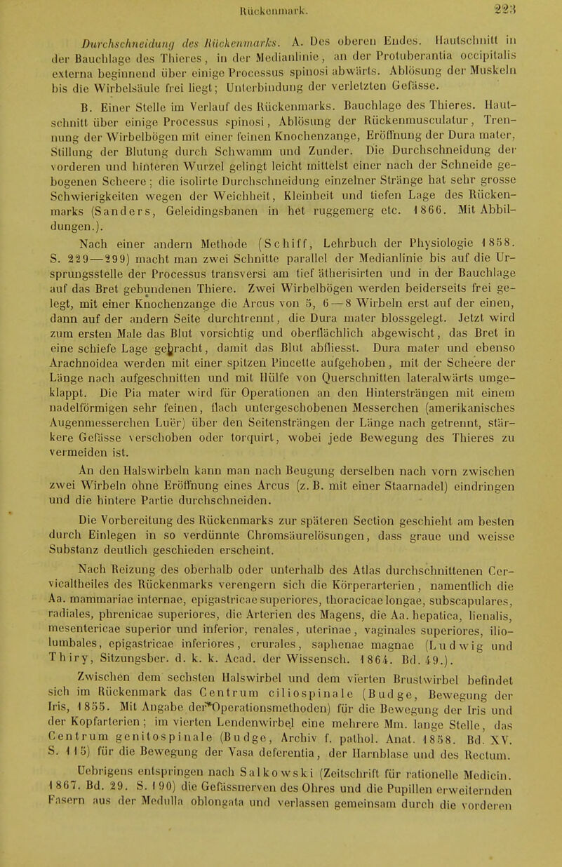 Durchschneidung des Rückenmarks. A. Des oberen Endes. Hautschnitt in der Bauchlage des Thieres, in der Medianlinie, an der ProUiberantia occipitalis externa beginnend über einige Processus spinosi abwärts. Ablösung der Muskeln bis die Wirbelsäule frei liegt; Unterbindung der verletzten Gefässe. B. Einer Stelle im Verlauf des Bückenmarks. Bauchlage des Thieres. Haut- schnitt über einige Processus spinosi, Ablösung der Bückenmusculatur, Tren- nung der Wirbelbögen mit einer feinen Knochenzange, Eröffnung der Dura maier, Stillung der Blutung durch Schwamm und Zunder. Die Durchschneidung der vorderen und hinteren Wurzel gelingt leicht mittelst einer nach der Schneide ge- bogenen Scheere ; die isolirte Durchschneidung einzelner Stränge hat sehr grosse Schwierigkeilen wegen der Weichheit, Kleinheit und liefen Lage des Rücken- marks (Sanders, Geleidingsbanen in het ruggemerg etc. 1866. Mit Abbil- dungen.). Nach einer andern Methode (Schiff, Lehrbuch der Physiologie 1 858. S. 229—299) macht man zwei Schnitte parallel der Medianlinie bis auf die Ur- sprungsstelle der Processus transversi am tief älherisirten und in der Bauchlage auf das Bret gebundenen Thiere. Zwei Wirbelbögen werden beiderseits frei ge- legt, mit einer Knochenzange die Arcus von 5, 6 — 8 Wirbeln erst auf der einen, dann auf der andern Seite durchtrennt, die Dura mater blossgelegt. Jetzt wird zum ersten Male das Blut vorsichtig und oberflächlich abgewischt, das Bret in eine schiefe Lage gebracht, damit das Blut abfliesst. Dura mater und ebenso Arachnoidea werden mit einer spitzen Pincette aufgehoben, mit der Scheere der Länge nach aufgeschnitten und mit Hülfe von Querschnitten laleralwärts umge- klappt. Die Pia mater wird für Operationen an den Hintersträngen mit einem nadeiförmigen sehr feinen, flach untergeschobenen Messerchen (amerikanisches Augenmesserchen Luer) über den Seitensträngen der Länge nach getrennt, stär- kere Gefässe verschoben oder torquirl, wobei jede Bewegung des Thieres zu vermeiden ist. An den Halswirbeln kann man nach Beugung derselben nach vorn zwischen zwei Wirbeln ohne Eröffnung eines Arcus (z. B. mit einer Staarnadel) eindringen und die hintere Partie durchschneiden. Die Vorbereitung des Rückenmarks zur späteren Section geschieht am besten durch Einlegen in so verdünnte Chromsäurelösungen, dass graue und weisse Substanz deutlich geschieden erscheint. Nach Beizung des oberhalb oder unterhalb des Atlas durchschnittenen Cer- vicaltheiles des Bückenmarks verengern sich die Körperarterien, namentlich die Aa. mammariae internae, epigastricae superiores, thoracicae longae, subscapulares, radiales, phrenicae superiores, die Arterien des Magens, die Aa. hepatica, lienalis, mesentericae superior und inferior, renales, uterinae, vaginales superiores, ilio- lumbales, epigastricae inferiores, crurales, saphenae magnae (Ludwig und Thiry, Sitzungsber. d. k. k. Acad. der Wissensch. 1 864. Bd. 49.). Zwischen dem sechsten Halswirbel und dem vierten Brustwirbel befindet sich im Rückenmark das Centrum ciliospinale (Budge, Bewegung der Iris, 1855. Mit Angabe der*Opcrationsmethoden) für die Bewegung der Iris und der Kopfarterien ; im vierten Lendenwirbel eine mehrere Mm. lange Stelle, das Centrum geni tos p i nal e (Budge, Archiv f. pathol. Anal. 1858. Bd! XV. S. 115) für die Bewegung der Vasa deferentia, der Harnblase und des Rectum. Uebrigens entspringen nach Salkowski (Zeitschrift für rationelle Medicin. i 867. Bd. 29. S. 1 90) die Gelassnerven des Ohres und die Pupillen erweiternden Fasern aus der Medulla oblongata und verlassen gemeinsam durch die vorderen