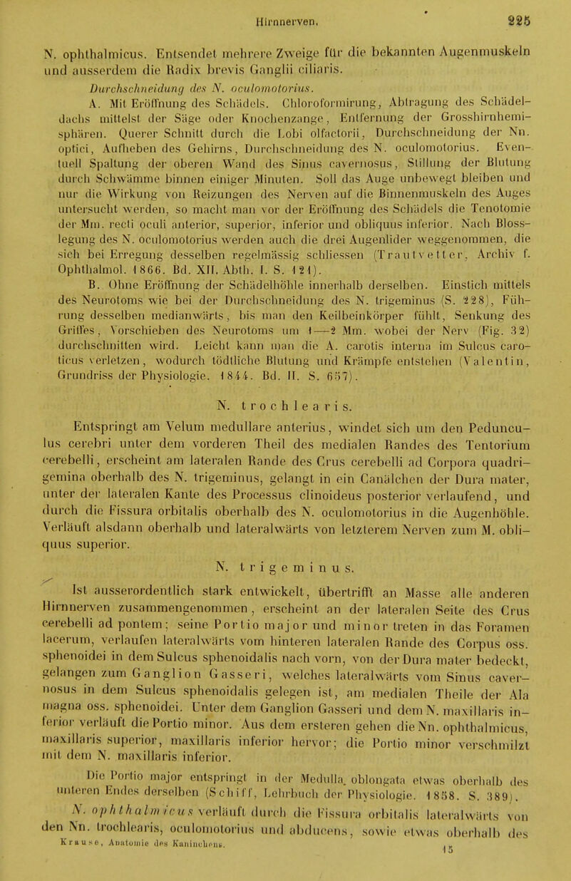 N, ophthalmicus. Entsendet rnehr.e.re Zweige für die bekannten Augenmuskeln und ausserdem die Radix brevis Ganglii eiliaris. Durchschneidung des N. oculomotorius. A. Mit Eröffnung des Schädels. Chloroformirung, Abtragung des Schädel- dachs mittelst der Säge oder Knochepzange', Entfernung der Grosshirnhemi- sphären. Querer Schnitt durcli die Lobi olfactorii, Durchschneidung der Nu. optici, Aufheben des Gehirns, Durchschneidung des N. oculomotorius. Even-, luell Spaltung der oberen Wand des Sinus cavernosus,- Stillung der Blutung durch Schwämme binnen einiger Minuten. Soll das Auge unbewegt bleiben und nur die Wirkung von Reizungen des Nerven auf die Binnenmuskeln des Auges untersucht werden, so macht man vor der Eröffnung des Schädels die Tenotomie der Mm. recti oculi anterior, superior, inferior und obliquus inferior. Nach Bloss- legung des N. oculomotorius werden auch die drei Augenlider weggenommen, die sieh bei Erregung desselben regelmässig schliessen (Traittvetter', Archiv f. Ophthalmol. 1 866. Bd. XII. Abth. I. S. B. Ohne Eröffnung der Schädelhöhle innerhalb derselben. Einslich mittels des Neurotoms wie bei der Durchschneidung des N. trigeminus (S. 2 28), Füh- rung desselben medianwärls, bis man den Keilbeinkörper fühlt, Senkung des Griffes, Vorschieben des Neurotoms um \—i Mm. wobei der Nerv (Fig. 3 2) durchschnitten wird. Leicht kann man die A. carotis interna im Sulcus caro- ticus verletzen, wodurch lödtliche Blutung und Krämpfe entstehen (Valentin, Grundriss der Physiologie. 184-4. Bd. IT. S. 657). N. trochlearis. Entspringt am Velum medulläre anterius, windet sich um den Peduncu- lus cerebri unter dem vorderen Theil des medialen Randes des Tentorium cerebelli, erscheint am lateralen Rande des Grus cerebelli ad Corpora quadri- gemina oberhalb des N. trigeminus, gelangt in ein Canalchen der Dura mater, unter der lateralen Kante des Processus clinoideus posterior verlaufend, und durch die Fissura orbitalis oberhalb des N. oculomotorius in die Augenhöhle. Verläuft alsdann oberhalb und lateralwärls von letzterem Nerven zum M. obli- quus superior. N. trigeminus. Ist ausserordentlich stark entwickelt, übertrifft an Masse alle anderen Hirnnerven zusammengenommen , erscheint an der lateralen Seite des Grus cerebelli ad pontem : seine Portio major und minor treten in das Foramen lacerum, verlaufen lateralwärls vom hinteren lateralen Rande des Corpus oss. sphenoidei in dem Sulcus sphenoidalis nach vorn, von der Dura mater bedeckt, gelangen zum Ganglion Gasseri, welches lateralwärls vom Sinus caver- nosus in dem Sulcus sphenoidalis gelegen ist, am medialen Theile der Ala magna oss. sphenoidei. Unter dem Ganglion Gasseri und dem N. maxillaris in- ferior verläuft die Portio minor. Aus dem ersteren gehen die Nu. ophthalmicus, maxillaris superior, maxillaris inferior hervor; die Portio minor verschmilzt mit dem N. maxillaris inferior. Die Portio major entspringt in der Medulla. oblongata etwas oberhalb des unleiren Endes derselben (Schiff, Lehrbuch der Physiologie. 1858. S. 389 . S. oiphthakmicus verläuft durch die Piaaura orbitalis iateraiwörts von den Nn. trochlearis, QculotnotoHus und abducens, sowie etwas oberhalb des Krause, Anatomie <1ps Kaninclioiu.