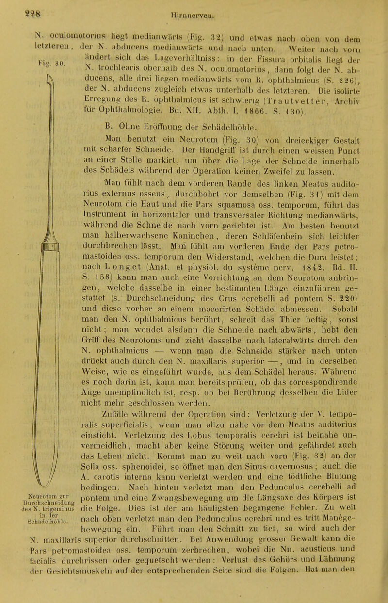 Fia. 30. und etwas nach oben von dem nach unten,. Weili'r nach vorn in der Fissura orbitalis liegt der dann folg) der N. ab- N. oculomotorius |jt-t medianwärls (Fig. :{*) letzteren, der N. ab.djuoens piedianwärts und ändert sich das LageverhUUllisS: N. trqchlearis oberhalb des N. oculomotorius ducens, alle drei liegen rnedianvvärts vpm H. opbthalmicus S. 226), der N. abducens zugleich etwas unterhalb des letzteren. Die isolirie Erregung des R. ophthalmicus ist schwierig (Trautvetter, Archh für Ophthalmologie. Bd. XII. Abth. I. 1866. S. 130). B. Ohne Eröffnung der Schädelhöhle. Man benutzt ein Neurotom (Fig. 30) von dreieckiger Gestalt mit scharfer Schneide. Der Handgriff ist durch einen weissen Punct an einer Stelle markirl, um über die Lage der Schneide innerhalb des Schädels während der Operation keinen Zweifel zu lassen. Man fühlt nach dem vorderen Rande des linken Meafus audito- rius externus osseus, durchbohrt vor demselben (Fig. 3 1) mit dem Neurotom die Haut und die Pars squamosa oss. temporum, führt das Instrument in horizontaler und transversaler Richtung median wärt«, während die Schneide nach vorn gerichtei ist. Am besten benutzt man halberwachsene Kaninchen, deren Schläfenbein sich leichter durchbrechen lässt. Man fühlt am vorderen Ende der Pars petro- mastoidea oss. temporum den Widerstand, welchen die Dura leistet; nach Long et (Anat. et physiol. du Systeme nerv. 1 842. Bd. IL S. 158) kann man auch eine Vorrichtung an dem Neurotom anbrin- gen , welche dasselbe in einer bestimmten Länge einzuführen ge- stattet (s. Durchschneidung des Crus cerebelli ad pontem S. 220) und diese vorher an einem macerirten Schädel abmessen. Sobald man den N. ophthalmicus berührt, schreit das Thier heftig, sonst nicht; man wendet alsdann die Schneide nach abwärts, hebt den Griff des Neurotoms und zieht dasselbe nach lateralwärts durch den N. ophthalmicus — wenn man die Schneide stärker nach unten drückt auch durch den N. maxillaris superior —, und in derselben Weise, wie es eingeführt wurde, aus dem Schädel heraus. Während es noch darin ist, kann man bereits prüfen, ob das correspondirende Auge unempfindlich ist, resp. ob bei Berührung desselben die Lider nicht mehr geschlossen werden. Zufälle während der Operation sind : Verletzung der V. tempo- ralis superficialis, wenn man allzu nahe vor dem Meatus auddtoriüs einsticht. Verletzung des Lobus teraporalis cerebri ist beinahe un- vermeidlich , macht aber keine Störung weiter und gefährdet auch das Leben nicht. Kommt man zu weit nach vorn (Fig. 32) an der Sella oss. sphenoidei, so öffnet man den Sinus cavernosus; auch die A. carotis interna kann verletzt werden und eine lödtliche Blutung bedingen. Nach hinten verletzt man den Pedunculus cerebelli ad pontein und eine Zwangsbewegung um die Längsaxe des Körpers ist die Folge. Dies ist der am häufigsten begangene Fehler. Zu weit nach oben verletzt man den Pedunculus cerebri und es tritt Manege- bewegung ein. Führt man den Schnitt zu tief, so wird auch der N. maxillaris superior durchschnitten. Bei Anwendung grosser Gewalt kann die Pars petromasloidca oss. temporum zerbrechen, wobei die Nn. acusticus und facialis durchrissen oder gequetscht werden : Verlust des Gehörs und Lähmung der Gesirhlsmuskeln auf der entsprechenden Seite sind die Folgen. Hat man den // Neurotom zur Durchsehneidung des N. trigeminus in der Schädethölile.