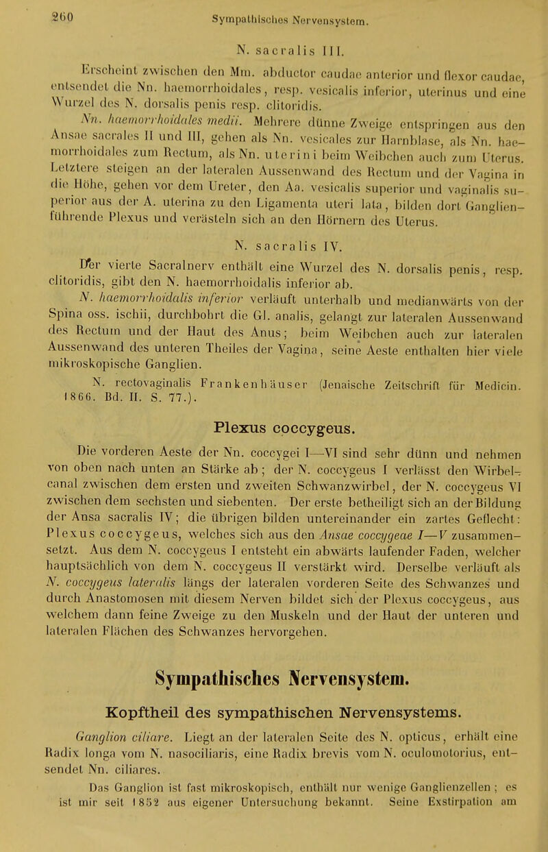 N. sa er« Iis III. Erscheint zwischen den Mm. abduetor caudae anterior und flexor caudae, entsendet die Nn. haemorrhoidales, resp. vesicalis inferior, uterinus und ein,' Wurzel des N. dorsalis penis resp. clitoridis. Nn. haemorrhoidales medii. Mehrere dünne Zweige entspringen aus den Ansäe sacrales II und III, gehen als Nn. vesicales zur Harnblase, als Nn. hae- morrhoidales zum Rectum, als Nn. uterini beim Weibchen auch zun) Uterus. Letzlore steigen an der lateralen Aussenwand des Rectum und der Vagina in die Höhe, gehen vor dem Ureter, den Aa. vesicalis superior und vaginalis su- perior aus der A. uterina zu den Ligamenta uteri lata, bilden dort Ganglien- führende Plexus und verästeln sich an den Hörnern des Uterus. N. sacralis IV. Der vierte Sacralnerv enthält eine Wurzel des N. dorsalis penis, resp. clitoridis, gibt den N. haemorrhoidalis inferior ab. N. haemorrhoidalis inferior verläuft unterhalb und medianwärts von der Spina oss. ischii, durchbohrt die Gl. analis, gelangt zur lateralen Aussenwand des Rectum und der Haut des Anus; beim Weibchen auch zur lateralen Aussenwand des unteren Theiles der Vagina, seine Aeste enthalten hier viele mikroskopische Ganglien. N. rectovaginalis Frankenhäuser (Jenaische Zeitschrift für Medicin. 186G. Bd. II. S. 77.). Plexus coecygeus. Die vorderen Aeste der Nn. coecygei I—VI sind sehr dünn und nehmen von oben nach unten an Stärke ab ; der N. coecygeus I verlässt den Wirbel- canal zwischen dem ersten und zweiten Schwanzwirbel, der N. coecygeus VI zwischen dem sechsten und siebenten. Der erste betheiligt sich an derRildung der Ansa sacralis IV; die übrigen bilden untereinander ein zartes Geflecht: Plexus coecygeus, welches sich aus den Ansäe coecygeae I—V zusammen- setzt. Aus dem N. coecygeus I entsteht ein abwärts laufender Faden, welcher hauptsächlich von dem N. coecygeus II verstärkt wird. Derselbe verläuft als N. coecygeus lateralis längs der lateralen vorderen Seite des Schwanzes und durch Anastomosen mit diesem Nerven bildet sich der Plexus coecygeus, aus welchem dann feine Zweige zu den Muskeln und der Haut der unteren und lateralen Flächen des Schwanzes hervorgehen. Sympathisches Nervensystem. Kopftheil des sympathischen Nervensystems. (ianglion ciliare. Liegt an der lateralen Seite des N. opticus, erhält eine Radix long« vom N. nasociliaris, eine Radix brevis vom N. oculomolorius, ent- sendet Nn. ciliares. Das Ganglion ist fast mikroskopisch, enthält nur wenige Ganglienzellen ; es ist mir seit 1852 aus eigener Untersuchung bekannt. Seine Exstirpalion am