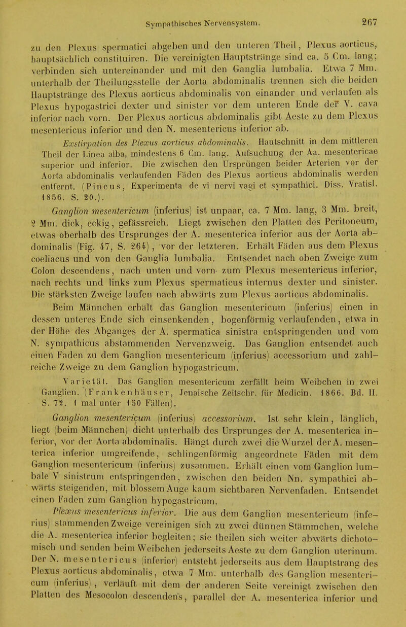 zu den Plexus spermatici abgeben uind den unteren Theil, Plexus aorticus, hauptsächlich constituiren. Die vereinigten Hauptstränge sind ca. 5 Cm. lang; verbinden sich untereinander und mit den Ganglia lumbalia. Etwa 7 Mm. unterhalb der Theilungsstellc der Aorta abdominalis trennen sich die beiden llauptsträngc des Plexus aorticus abdominalis von einander und verlaufen als Plexus hypogastrici dexter und sinister vor dem unteren Ende der V. cava inferior nach vorn. Der Plexus aorticus abdominalis gibt Aeste zu dem Plexus mesentericus inferior und den N. mesentericus inferior ab. Exstirpation des Plexus aorticus abdominalis. Hautschnilt in dem mittleren Theil der Linea alba, mindestens 6 Cm. lang. Aufsuchung der Aa. mesentericae superior und inferior. Die zwischen den Ursprüngen beider Arterien vor der Aorta abdominalis verlaufenden Fäden des Plexus aorticus abdominalis werden entfernt. (Pincus, Experimenta de vi nervi vagi et sympathici. Diss. Vratisl. 1856. S. 20.). Ganglion mesentericum (inferius) ist unpaar, ca. 7 Mm. lang, 3 Mm. breit, 2 Mm. dick, eckig, gefässreich. Liegt zwischen den Platten des Peritoneum, etwas oberhalb des Ursprunges der A. mesenterica inferior aus der Aorta ab- dominalis (Fig. 47, S. 264) , vor der letzteren. Erhält Faden aus dem Plexus coeliacus und von den Ganglia lumbalia. Entsendet nach oben Zweige zum Colon descendens, nach unten und vorn- zum Plexus mesentericus inferior, nach rechts und links zum Plexus spermalicus internus dexter und sinister. Die stärksten Zweige laufen nach abwärts zum Plexus aorticus abdominalis. Beim Männchen erhält das Ganglion mesentericum (inferius) einen in dessen unteres Ende sich einsenkenden, bogenförmig verlaufenden, etwa in der Höhe des Abganges der A. spermatica sinislra entspringenden und vom N. sympathicus abstammenden Nervenzweig. Das Ganglion entsendet auch einen Faden zu dem Ganglion mesentericum (inferius) accessorium und zahl- reiche Zweige zu dem Ganglion hypogastricum. Varietät. Das Ganglion mesentericum zerfällt beim Weibchen in zwei Ganglien. (Frankenhäuser, Jenaische Zeitschr. für Medicin. 1866. Bd. II. S. 72. 1 mal unter 150 Fällen). Ganglion mesentericum (inferius) accessorium. Ist sehr klein, länglich, liegt (beim Männchen) dicht unterhalb des Ursprunges der A. mesenterica in- ferior, vor der Aorta abdominalis. Hängt durch zwei die Wurzel derA. mesen- terica inferior umgreifende, schlingenförmig angeordnete Fäden mit dem Ganglion mesentericum (inferius) zusammen. Erhält einen vorn Ganglion lum- bale V sinistrum entspringenden, zwischen den beiden Nn. sympathici ab- wärts steigenden, mit blossem Auge kaum sichtbaren Nervenfaden. Entsendel einen Faden zum Ganglion hypogastricum. Plexus mesentericus inferior. Die aus dem Ganglion mesentericum (infe- rius) stammenden Zweige vereinigen sich zu zwei dünnen Stämmchen, welche die A. mesenterica inferior begleiten; sie theilen sich weiter abwärts dicholo- misch und senden beim Weibchen jederseils Aeste zu dem Ganglion ulerinum. Der Y mesentericus (inferior) entsteht jederseils aus dem Hauptslranq des Plexus aorticus abdominalis, etwa 7 Mm. unterhalb des Ganglion mesenleri- oum inferius) , verläuft mit dem der anderen Seile vereinigt zwisohen den Platten des Mesocolon descendens, parallel der A. mesenterica inferior und