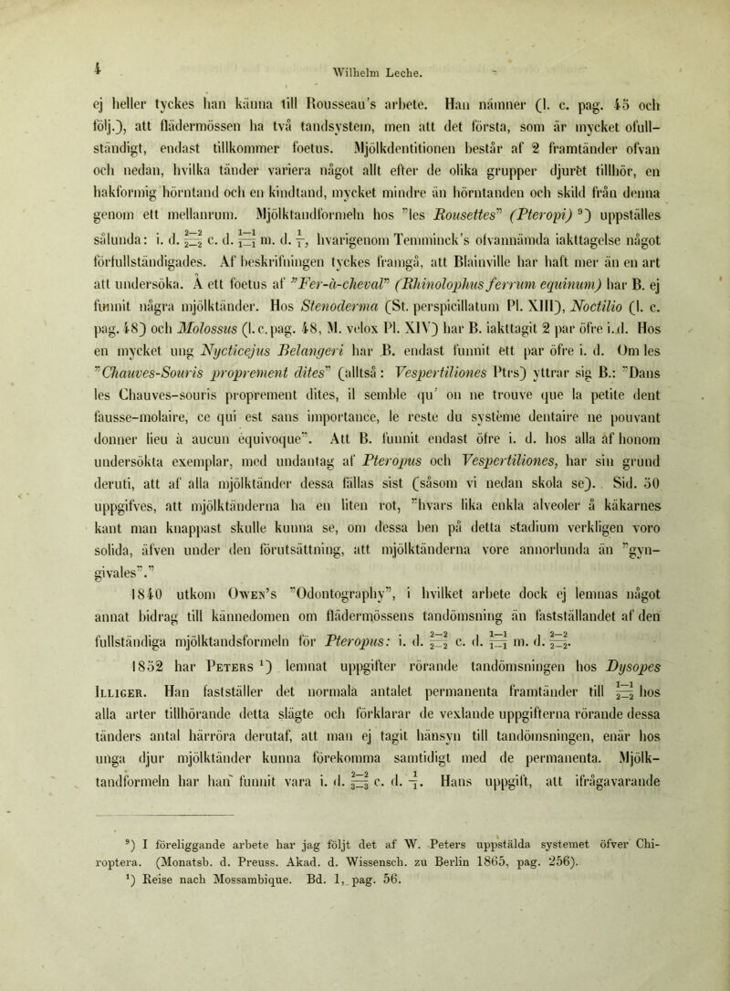 ej heller tyckes lian känna till Rousseau’s arbete. Han nämner (1. c. pag. 45 och följ.), att flädermössen ha två tandsystem, men att det första, som är mycket ofull- ständigt, endast tillkommer foetus. Mjölkdentitionen hestår af 2 framtänder ofvan och nedan, hvilka tänder variera något allt efter de olika grupper djuröt tillhör, en hakformig hörntand och en kindtand, mycket mindre än hörntanden och skild från denna genom ett mellanrum. Mjölktandformeln hos ”les Rousettes” (Pteropi) 9) uppställes sålunda: i. d. ^ c. d. ^ ni. d. hvarigenom Temminck’s ofvannämda iakttagelse något förfullständigades. Af heskrifningen tyckes framgå, att Blainville har haft mer än en art att undersöka. A ett foetus af ”Fer-ä-cheval” (Rhinoloplius ferrum equinum) har B. ej funnit några mjölktänder. Hos Stenoderma (St. perspicillatum Pl. XIII), Noctilio (1. c. pag. 48) och Molossus (l.c.pag. 48, M. velox Pl. XIV) har B. iakttagit 2 par öfre i.d. Hos en mycket ung Nycticejus Belangeri har B. endast funnit ett par öfre i. d. Om les ”Chauves-Souris proprement dites” (alltså: Vespertilionés Ptrs) yttrar sig B.: Dans les Chauves-souris proprement dites, il semble qu' on ne trouve que la petite dent fausse-molaire, ce qui est sans importance, le reste du systeme dentaire ne pouvant donner lieu ä aucun équivoque”. Att B. funnit endast öfre i. d. hos alla af honom undersökta exemplar, med undantag af Pteropus och Vespertiliones, har sin grund deruti, att af alla mjölktänder dessa fällas sist (såsom vi nedan skola se). Sid. 50 uppgifves, att mjölktänderna ha en liten rot, ”hvars lika enkla alveoler å käkarnes kant man knappast skulle kunna se, om dessa hen på detta stadium verkligen voro solida, äfven under den förutsättning, att mjölktänderna vore annorlunda än ”gvn- givales”.” 1840 utkom Owen’s Odontography”, i hvilket arbete dock ej lemnas något annat bidrag till kännedomen om flädermössens tandömsning än fastställandet af den fullständiga mjölktandsformeln för Pteropus: i. d. 2-2 c- d. jzq m. d. 2~2- 1832 har Peters *) lemnat uppgifter rörande tandömsningen hos Dysopes Illiger. Han fastställer det normala antalet permanenta framtänder till ^ hos alla arter tillhörande detta slägte och förklarar de vexlande uppgifterna rörande dessa tänders antal härröra derutaf, att man ej tagit hänsyn till tandömsningen, enär hos unga djur mjölktänder kunna förekomma samtidigt med de permanenta. Mjölk- tandformeln har han funnit vara i. d. ^ c. d. Hans uppgift, alt ifrågavarande 9) I föreliggande arbete liar jag följt det af W. Peters uppstälda systemet öfver Chi- roptera. (Monatsb. d. Preuss. Akad. d. Wissenscli. zu Berlin 1805, pag. 256). ’) Reise nacli Mossambique. Bd. 1, pag. 56.