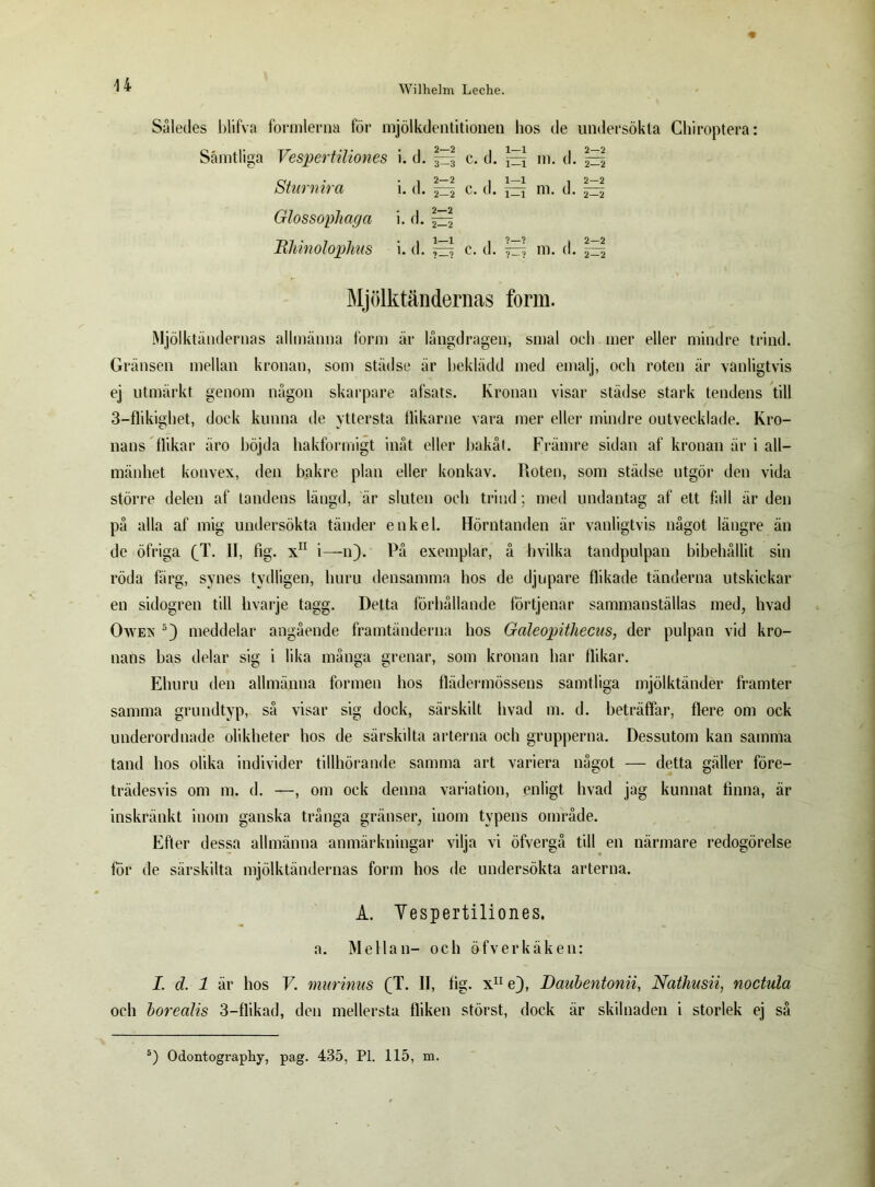 Således blifva formlerna för mjölkdentitionen hos de undersökta Chiroptera: Samtliga Vespertiliones i. d. |E| c. d. jEi m. d. ^ Sturnira i. d. ^ c. d. jEj m. d. ^ Glossophaga i. d. ^ Rhinolophus i. d. ^ c. d. m. d. ^ Mjölktändernas form. Mjölktändernas allmänna form är långdragen, smal och mer eller mindre trind. Gränsen mellan kronan, som städse är beklädd med emalj, och roten är vanligtvis ej utmärkt genom någon skarpare afsats. Kronan visar städse stark tendens till 3—flikigliet, dock kunna de yttersta flikarne vara mer eller mindre outvecklade. Kro- nans flikar äro böjda hakformigt inåt eller bakåt. Främre sidan af kronan är i all- mänhet konvex, den bakre plan eller konkav. Roten, som städse utgör den vida större delen af tandens längd, är sluten och trind; med undantag af ett fall är den på alla af mig undersökta tänder enkel. Hörntanden är vanligtvis något längre än de öfriga (T. II, fig. x11 i—n). På exemplar, å hvilka tandpulpan bibehållit sin röda färg, synes tydligen, huru densamma hos de djupare flikade tänderna utskickar en sidogren till hvarje tagg. Detta förhållande förtjenar sammanställas med, hvad Owen 5) meddelar angående framtänderna hos Galeopithecus, der pulpan vid kro- nans bas delar sig i lika många grenar, som kronan har flikar. Ehuru den allmänna formen hos flädermössens samtliga mjölktänder framter samma grundtyp, så visar sig dock, särskilt livad m. d. beträffar, flere om ock underordnade olikheter hos de särskilta arterna och grupperna. Dessutom kan samma tand hos olika individer tillhörande samma art variera något — detta gäller före- trädesvis om m. d. —, om ock denna variation, enligt hvad jag kunnat finna, är inskränkt inom ganska trånga gränser, inom typens område. Efter dessa allmänna anmärkningar vilja vi öfvergå till en närmare redogörelse för de särskilta mjölktändernas form hos de undersökta arterna. A. Yespertiliones. a. Mellan- och öfverkäken: I. d. 1 är hos V. murinus (T. II, lig. x11 e), Dauhentonii, Nathusii, noctida och borecilis 3—flikad, den mellersta fliken störst, dock är skilnaden i storlek ej så 5) Odontography, pag. 435, Pl. 115, m.