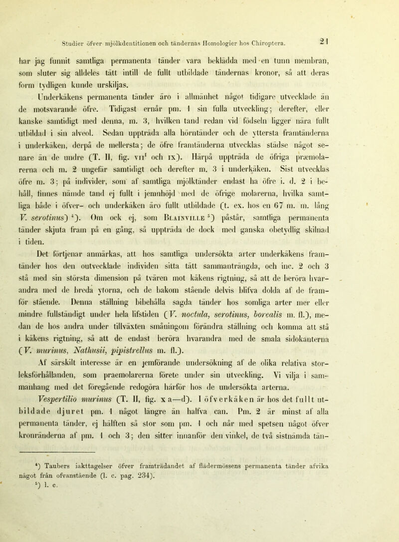 har jag funnit samtliga permanenta tänder vara beklädda med en tunn membran, som sluter sig alldeles tätt intill de fullt utbildade tändernas kronor, så att deras form tydligen kunde urskiljas. Underkäkens permanenta tänder äro i allmänhet något tidigare utvecklade än de motsvarande öfre. Tidigast ernår pm. I sin 1'ulla utveckling; derefter, eller kanske samtidigt med denna, m. 3, hvilken tand redan vid födseln ligger nära fullt utbildad i sin alveol. Sedan uppträda alla hörntänder och de yttersta framtänderna i underkäken, derpå de mellersta; de öfre framtänderna utvecklas städse något se- nare än de undre (T. II, fig. vn1 och ix). Härpå uppträda de öfriga praemola- rerna och m. 2 ungefär samtidigt och derefter m. 3 i underkäken. Sist utvecklas öfre m. 3; på individer, som af samtliga mjölktänder endast ha öfre i. d. 2 i be- håll, finnes näinde tand ej fullt i jenmhöjd med de öfrige molarerna, hvilka samt- liga både i öfver- och underkäken äro fullt utbildade Q. ex. hos en 67 m. m. lång V serotinus') 4). Om ock ej, som Blainville 5) påstår, samtliga permanenta tänder skjuta fram på en gång, så uppträda de dock med ganska obetydlig skilnad i tiden. Det förtjenar anmärkas, att hos samtliga undersökta arter underkäkens fram- tänder hos den outvecklade individen sitta tätt sammanträngda, och inc. 2 och 3 stå med sin största dimension på tvären mot käkens rigtning, så att de beröra hvar- andra med de breda ytorna, och de bakom stående delvis blifva dolda af de fram- för stående. Denna ställning bibehålla sagda tänder hos somliga arter mer eller mindre fullständigt under hela lifstiden QV. noctula, serotinus, borealis m. 11.), me- dan de hos andra under tillväxten småningom förändra ställning och komma att stå i käkens rigtning, så att de endast beröra hvarandra med de smala sidokanterna (F. murinus, Nathusii, pipistrellus m. 11.). Af särskilt interesse är en jemförande undersökning af de olika relativa stor- leksförhållanden, som praemolarerna förete under sin utveckling. Vi vilja i sam- manhang med det föregående redogöra härför hos de undersökta arterna. Vespertilio murinus (T. II, lig. xa—d). I öfver käken är hos det fullt ut- bildade djuret pm. I något längre än halfva can. Pm. 2 är minst af alla permanenta tänder, ej hälften så slor som pm. I och når med spetsen något öfver kronränderna af pm. 1 och 3; den sitter innanför den vinkel, de två sistnämda tän- 4) Taubers iakttagelser öfver framträdandet af flädermössens permanenta tänder afvika något från ofvanstående (1. c. pag. 234). 5) I- c-
