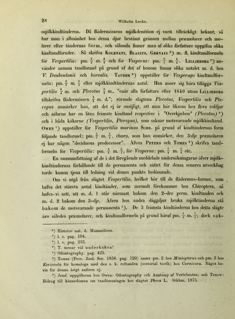 mjölkkindtänderna. Då flädermössens mjölkdentition ej varit tillräckligt bekant, så har man i allmänhet hos dessa djur bestämt gränsen mellan praemolarer och mo- larer efter tändernas form, och sålunda finner man af olika författare uppgifna olika kindtandformler. Så skrifva Kolenati, Blasius, Gervais 6) m. fl. kindtandformeln för Vespertilio: pm. \ m. f och för Vesperus: pm. j ni. Lilljeborg 7) an- vänder samma tandformel på grund af det af honom funna olika antalet m. d. hos V Daubentonii och borealis. Tauber 8) uppställer för Vesperugo kindtandfor- meln: pm. y m. efter mjölkkindtändernas antal. Han anser sig böra tillägga Ves- pertilio j m. och Plecotus t m., ”enär alla författare efter 1840 utom Lilljeborg tillskrilva flädermössen j m. d.”; rörande slägtena Plecotus, Vespertilio och Pte- ropus anmärker han, att det ej är omöjligt, att man här liksom hos flera rofdjur och sälarne har en liten främste kindtand respective i ”Overkjaeben* (Plecotus) 9) och i båda käkarne (Vespertilio, Pteropus), som saknar motsvarande mjölkkindtand. Owen uppställer för Vespertilio murinus Schr. på grund af kindtändernas form följande tandformel: pm. f- m. f-, ehuru, som han anmärker, den 3:dje praemolaren ej har någon ”decidnous predecessor”. Äfven Peters och Tomes 2) skrifva tand- formeln för Vespertilio: pm. f- m. för Vesperus: pm. j m. f etc. En sammanfattning af de i det föregående meddelade undersökningarne öfver mjölk- kindtändernas förhållande till de permanenta och sättet för dessa senares utveckling torde kunna tjena till ledning vid denna punkts bedömande. Om vi utgå från slägtet Vespertilio, hvilket hör till de flädermus-former, som hafva det störsla antal kindtänder, som normalt förekommer hos Chiroptera, så hafva vi sett, att m. d. I står närmast bakom den 2-dre perm. kindtanden och m. d. 2 bakom den 3-dje. Äfven hos andra däggdjur bruka mjölktänderna stå bakom de motsvarande permanenta 3). De 3 främsta kindtänderna hos detta slägte äro således prsemolarer, och kindtandformeln på grund häraf pm. §- m. f; dock sak- 6) Histoire nat. d. Mammiféres. 7) 1. c. pag. 104. 8) 1. c. pag. 233. 9) T. menar väl underkäken! ') Odontography, pag. 425. 2) Tomes (Proc. Zool. Soc. 1858, pag. 120) anser pm. 2 hos Minioplerus och pm. 3 hos Kerivoula för homologa med den s. k. roftanden (sectorial tooth) hos Carnivora. Något be- vis för denna åsigt anföres ej. 3) Jemf. uppgifterna hos Owen: Odontography och Anatomy af Vertebrates; och Tenow: Bidrag till kännedomen om tandömsningen hos slägtet Phoca L. Stkhm. 1875.