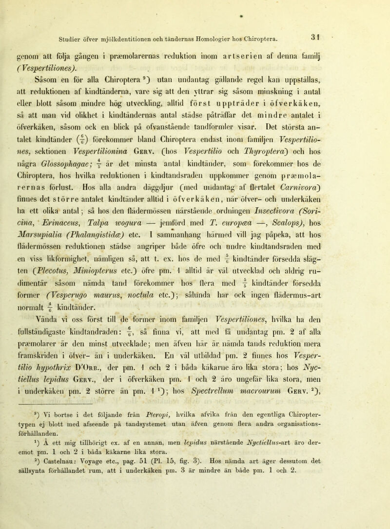 genom alt följa gången i prsemolarernas reduktion inom artserien af denna familj ( Vesper tiliones). Såsom en för alla Chiroptera 9) utan undantag gällande regel kan uppställasr att reduktionen af kindtänderna, vare sig att den yttrar sig såsom minskning i antal eller blott såsom mindre hög utveckling, alltid först uppträder i öf v erkäken, så att man vid olikhet i kindtändernas antal städse påträffar det mindre antalet i öfverkäken, såsom ock en blick på ofvanstående tandformler visar. Det största an- talet kindtänder (4) förekommer hland Chiroptera endast inom familjen Vespertilio- nes, sektionen Vespertilionina Gerv. (hos Vespertilio och Thyroplera) och hos några GlossopJiagae; y är det minsta antal kindtänder, som förekommer hos de Chiroptera, hos hvilka reduktionen i kindtandsraden uppkommer genom prsemola- r er nas förlust. Hos alla andra däggdjur (med undantag af flertalet Carnivorci) finnes det större antalet kindtänder alltid i öfverkäken, när öfver- och underkäken ha ett olika antal; så hos den fläder mössen närstående ordningen Insectivora (Sori- cina, Erinaceus, T alpa ivogura — jemförd med T. europcea —, Scalops), hos Marsupialia (Phalangistidce) etc. I sammanhang härmed vill jag påpeka, att hos flädermössen reduktionen städse angriper både öfre och undre kindtandsraden med en viss likformighet, nämligen så, att t. ex. hos de med kindtänder försedda släg- ten QPlecotus, Minioptems etc.) öfre pin. I alltid är väl utvecklad och aldrig ru- dimentär såsom nämda tand förekommer hos flera med -§- kindtänder försedda former (Vesperugo maurus, noctula etc.); sålunda har ock ingen flädermus-art normalt j kindtänder. Vända vi oss först till de former inom familjen Vesper tiliones, hvilka ha den fullständigaste kindtandraden: så finna vi, att med få undantag pm. 2 af alla prsemolarer är den minst utvecklade; men äfven här är nämda tands reduktion mera framskriden i öfver- än i underkäken. En väl utbildad pm. 2 finnes hos Vesper- tilio hypothrix D’Orb., der pm. I och 2 i båda käkarne äro lika stora; hos Nyc- tiellus lepidus Gerv., der i öfverkäken pm. I och 2 äro ungefär lika stora, men i underkäken pm. 2 större än pm. I a); hos Spectrellum macrourum Gerv.* 2), 9) Vi bortse i det följande från P/eropi, hvilka afvika från den egentliga Chiropter- typen ej blott med afseende på tandsystemet utan äfven genom flera andra organisations- förhållanden. A ett mig tillhörigt ex. af en annan, men lepidus närstående Nyctiellus-art äro der- emot pm. 1 och 2 i båda käkarne lika stora. 2) Castelnau: Voyage etc., pag. 51 (Pl. 15, fig. 3). Hos nämda art äger dessutom det sällsynta förhållandet rum, att i underkäken pm. 3 är mindre än både pm. 1 och 2.