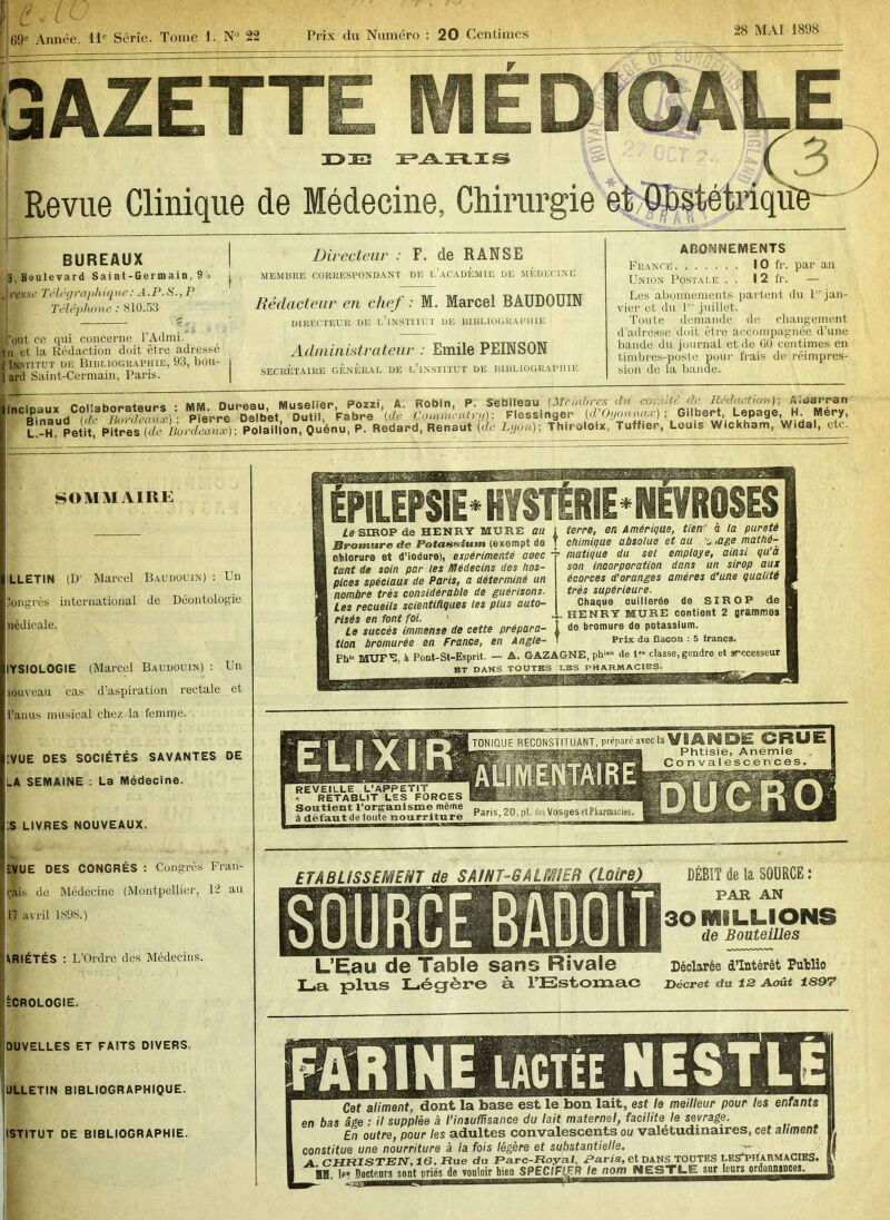 GAZETTE MÉDICALE idieï fams \ J3- Revue Clinique de Médecine, Chirurgie et Olbgtétriqiîe BUREAUX 3, Boulevard Saint-Germain, 9i> J rt’.wv Télégraphique: A.P.S., P 'Téléphone : 810.53 £ , ’out ce qui concerne l’Admi. In et la Rédaction doit être adressé ■ Institut df. Bibliographie, 93, bou- | ard Saint-Cermain, Paris. Directeur : F. de RANSE MEMBRE CORRESPONDANT DE L’ACADEMIE DE MEDECINE Rédacteur en chef : M. Marcel BAUDOUIN DIRECTEUR DE I.’lNSTITUT DE BIBLIOGRAPHIE Administrateur : Emile PEINSON SECRÉTAIRE GENERAL DE L’INSTITUT DE BIBLIOGRAPHIE ABONNEMENTS France 10 fr. par an Union Postale . . I 2 fr. — Les abonnements partent du 1 jan- vier et du 1 juillet. Toute demande de changement d’adresse doit être accompagnée d’une bande du journal et de 00 centimes en timbres-poste pour frais de réimpres- sion de la bande. incipaux Collaborateurs : MM. Dur Binaud (de Bordeaux) ; Pierre L.-H. Petit, Pitres (de Bordeaux) eau Muselier, Pozzi, A. Robin, P. Sebileau (Membres du a,., ut- de Rédaction); A.narran Delbet Outil, Fabre (de Commentry); Flesslnger (d’Oyonnax) ; Gilbert, Lepage, H. Mery, Polaill’on, Quénu, P. Redard, Renaut (de Lyon)-, Thiroloix, Tuffier, Louis Wickham, Widal, etc. SOMMAIRE LLETIN (D1 Marcel Baudouin) : Un Congrès international de Déontologie nédicale. YSIOLOGIE (Marcel Baudouin) : Un îouveau cas d’aspiration rectale et l’anus musical chez la femme. ;VUE DES SOCIÉTÉS SAVANTES DE LA SEMAINE : La Médecine. .S LIVRES NOUVEAUX. TONIQUE RECONSTITUANT, préparé avec Phtisie, Anémie Convalescences REVEILLE L’APPETIT i RETABLIT LES FORCES Soutient l’organisme même à défaut de toute nourriture Paris, 20, pl. des Vosges et Pharmacies. ÉPILEPSIE' HYSTÉRIE - NÉVROSES Le SIROP de HENRY MURE au Bromure de Potassium (exempt de chlorure et d’iodure), expérimenté aoec tant de soin par les Médecins des hos- pices spéciaux de Paris, a déterminé un nombre très considérable de guérisons. Les recueils scientifiques les plus auto- risés en font foi. 1 Le succès immense de cette prépara- tion bromurée en France, en Angle- terre, en Amérique, tien' à la pureté chimique absolue et au . ’c, ,age mathé- matique du sel employé, ainsi qu’à son incorporation dans un sirop aux écorces d’oranges amères d’une qualité très supérieure. Chaque cuillerée de SIROP de .. HENRY MURE contient 2 grammes de bromure de potassium. Prix du flacon : 5 francs. MUPE, à Pont-St-Esprit. - A. GAZAGNE, ph«» de 1 classe, gendre et srccesseur ïVUE DES CONGRÈS : Congrès Fran- çais de Médecine (Montpellier, 12 au 17 avril 1898.) \R!ÉTÉS : L’Ordre des Médecins. tCROLOGIE. ETABLISSEMENT de S Al N T-G A LM!ER L’Eau de Table sans Rivale La plus Légère à l’Estomac DÉBIT de la SOURCE : PAR AN 30 MILLIONS de Bouteilles Déclarée d’intérêt Putlio Décret du 12 Août 1897 OUVELLES ET FAITS DIVERS. ÜLLETIN BIBLIOGRAPHIQUE. ISTITUT DE BIBLIOGRAPHIE. Cet aliment, dont la Jbase est le non lait, est le meilleur pour ms enfants en bas âge : il supplée à l’insuffisance du lait maternel, facilite le sevrage. En outre, pour les adultes convalescents ou valétudinaires, cef aliment constitue une nourriture à la fois légère et substantielle. v- A PHRISTEN, 16, Rue du Parc-Royal, Paris, et DANS TOUTES LES'PHARmaCIES. jjM. ipj^ctenrsson^rié^^ooloi^ie^PECil^^^^ion^lESTL^^u^eur^rdoQMnm^^