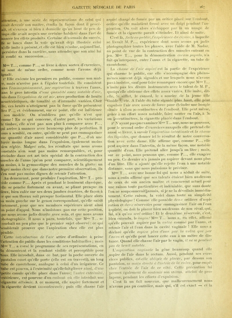 Attention, à une série de représentations de celui qui ovait devenir son maître, étudia la façon dont il procé- ait, et s'exerça si bien à domicile qu’au bout de peu de >nips elle avait acquis une certaine habileté dans Part de fiancer les ell'els produits. Certaine désormais du succès, lie se lança dans la voie qu’avait déjà illustrée celui u’clle imite à présent,et elle est bien résolue, aujourd’hui, persister dans la carrière, sans attendre que son aîné lui it confié sa succession,... Mme T..., comme P..., se livre à deux sortes d’exercices, ui sont de même ordre, comme nous l’avons déjà ignalé. i° Elle exécute les premiers en public, comme son mai- re, mais n’arrive pas à l’égaler toutefois. Ils consistent ans Xemmagasinement, par aspirai ion à travers l’anus, ans le gros intestin d’une quantité assez notable d’air, uis dans Xexpulsion de cet air, avec production de bruits aractéristiqucs, de tonalité et d’intensité variées. Chez lie, ces bruits n’atteignent pas la force qu’ils présentent liez P..., et évidemment, sur ce point, elle est inférieure son modèle. On n’oubliera pas qu’elle n’est que emme ! En ce qui concerne, d’autre part, les variations le timbre, elle n’est pas non plus à comparer avec P..., pii arrive à nuancer avec beaucoup plus de perfection. Il mus a semblé, en outre, qu’elle ne peut pas emmagasiner me quantité d’air aussi considérable que P..., d’où une luréc moins longue dans l’expulsion, également moins tien réglée. Malgré cela, les résultats que nous avons •onslatés n’en sont pas moins remarquables, et, pour il.teindre dans cet art très spécial de la contraction des jmscles de l'anus (qu’on peut comparer, scientifiquement Lu moins, à la gymnastique des muscles de la glotte) un degré moins élevé que dans notre première observation, ils li’en sont pas moins dignes de retenir l’attention. Au demeurant, pour produire l’aspiration, Mme T... pro- cède comme P.... Après et pendant le boniment classique, die se penche fortement en avant, se pliant presque en leux, bien calée sur ses deux jambes écartées, de façon à •e que son thorax soit presque horizontal. Elle place alors sa main gauche sur le genou correspondant, qu’elle saisit (fortement, pour que ses membres supérieurs aient ainsi m point d’appui. Nous n’insistons pas sur cette position, pie nous avons jadis décrite avec soin, et que nous avons photographiée. Il nous a paru, toutefois, que Mmc T... se courbait un peu plus que le premier sujet observé : ce qui semblerait prouver que l'aspiration chez elle est plus pénible. Cette introduction de l’air attire d'ordinaire à peine l’attention du public dans les conditions habituelles ; mais Mme T... a corsé le programme de scs représentations, en la démontrant et la rendant visible et perceptible pour tous. Elle introduit, dans ce but, par la poche ouverte du pantalon court qu’elle porte ((die est en travesti), un long tube de caoutchouc, analogue à celui d’un irrigateur. Ce tube est pourvu, à l’extrémité qu’ellefaitglisser ainsi, d’une petite canule qu'elle place dans l’anus; l’autre extrémité, extérieure, est pourvue d’un embout où elle introduit une cigarette allumée. A ce moment, elle aspire fortement et la cigarette devient incandescente; puis elle chasse l’air aspiré chargé de fumée par un orifice placé sur l'embout, orifice qu’elle maintient fermé avec un doigt pendant l’as- piration. On voit alors s’échapper par là un nuage de fumée et la cigarette paraît s’éteimlre. Et ainsi de suite. C’est là, faile eu public, l’expérience du cigare, à laquelle se livrait M. P..., expérience dont nous avons pu jadis photographier toutes les phases, avec l’aide de M. Nadar, au point de vue de la contraction des muscles entrant en jeu. Mme T..., pour la démonstration coram populo, n’a fait qu’interposer, entre l’anus et la cigarette, un tube de caoutchouc. La chasse de l’air aspiré est la partie de l’expérience qui charme le public, car elle s’accompagne des phéno- mènes souvent déjà signalés et sur lesquels nous n’avons pas à insister, sauf pour faire remarquer encore que Mme T... n’imite pas les divers instruments avec le talent de M. I’., quoiqu’elle obtienne des ell'els assez variés. Elle imite, dit- elle, le.»gifllct, le canard, le « sourire de la jeune fille timide >, (Mc. A l’aide du tube signalé plus haut, elle peut expulser l’air avec assez de force pour éteindre une bougie située à i5ou 20 centimètres de l’embout. Elle peut même, grâce à un effort assez notable, faire sauter en l’air, à 3o ou 40 centimètres, la cigarette placée dans 1 embout. 20 N’ayant pas pu examiner Mme T... nue, nous ne pouvons, pour le second ordre d’exercices auxquels elle prétend elle aussi se livrer, à savoir 1 'aspiration intestinale et la chasse des liquides, que donner ici le résultat de notre conversa- tion avec cette dame. Elle affirme que, comme P..., elle peut aspirer dans l’intestin, de la même façon, une notable quantité d’eau. Elle prétend aller jusqu’à un litre ; mais, sur ce point, nous pensons que, comme P..., elle exagère un peu. Ce dernier n’a jamais pu aspirer devant nous plus d’un litre. Elle a ajouté qu’elle rejette l’eau à une notable distance, sans (pie nous puissions le préciser. Mme T..., avec une bonne foi qui nous a séduit de suite, nous a enfin affirmé (pie scs talents étaient bien au-dessus de ceux de son ancien maître et concurrent actuel pour une raison toute particulière et indéniable, que sans doute l’on 11c soupçonnerait]]aimais, si je ne la dévoilais immédia- tement. Cette raison, la voici dans toute sa simplicité physiologique ! Comme elle possède deux, orifices d aspi- ration et deux réservoirs pour emmagasiner l’air ou l’eau aspirée, ou doit la placer bien au-dessus de son rival, qui, lui, n’a qu'un seul orifice! Et le deuxième réservoir, c’est, bien entendu, le vagin! Mm« T... nous a, en effet, affirmé qu’elle pouvait aspirer par la vulve comme par l’anus, et retenir l’air et l’eau dans la cavité vaginale ! Elle nous a déclaré qu’elle aspire plus d’eau par la vulve que par l'anus et qu’elle peut lancer celle eau à un mètre de dis- tance. Quand elle chasse l’air par le vagin, il ne se produit pas de bruit notable. l’aspiration vaginale la gêne beaucoup quand elle aspire de l’air dans le rectum. Aussi, pendant ses exer- cices publics, est-elle obligée de placer, par dessus son pantalon, sa main droite à l’entrée de la vulve, pour empê- cher l’entrée de l’air de ce côté. Celte précaution lui permet également de soutenir son utérus, atteint de pro- lapsus, pendant les efforts d’expulsion. C’est là un fait nouveau, que malheureusement nous n’avons pas pu contrôler, mais qui, s’il est exact — et la