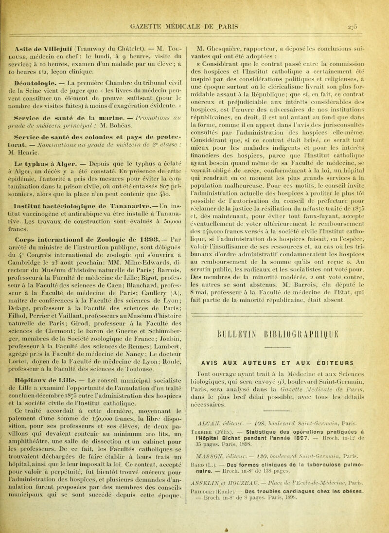 2.) Asile de Villejuif (Tramway du Châtelet). — M. Tou- louse, médecin en chef : le lundi, à y heures, visite du service; à io heures, examen d’un malade par un élève; à io heures 1/2, leçon clinique. Déontologie. — La première Chambre du tribunal civil de la Seine vient de juger que « les livres du médecin peu- vent constituer un élément de preuve suffisant (pour le nombre des visites faites) à moins d’exagération évidente. » Service de santé de la marine. — Promotions au grade de médecin principal : M. Boliéas. Service de santé des colonies et pays de protec- torat. — Nominations au grade de médecin de 2e classe : M. Henric. Le typhus t\ Alger. — Depuis que le typhus a éclaté à Alger, un décès y a été constaté. En présence de cette épidémie, l’autorité a pris des mesures pour éviter la con- tamination dans la prison civile, où ont été entassés 807 pri- sonniers, alors que la place n’en peut contenir (pie 400. Institut bactériologique de Tananarive. — Un ins- titut vaccinogène et antirabique va être installé à Tanana- rive. Les travaux de construction sont évalués à 5o,ooo francs. Corps international de Zoologie de 1891L— Par arrêté du ministre de l’instruction publique, sont délégués du 4e Congrès international de zoologie qui s’ouvrira à Cambridge le 2'3 août prochain: MM. Milne-Edwards, di- recteur du Muséum d’histoire naturelle de Paris; Barrois, professeurà la Faculté de médecine de Lille; Bigot, profes- seur à la Faculté des sciences de Caen: Blanchard, profes- seur à la Faculté de médecine de Paris; Caullery (A), maître de conférences à la Faculté des sciences de Lyon; Delage, professeur à la Faculté des sciences de Paris; Filhol, Pcrrier et Vaillant, professeurs au Muséum d’histoire naturelle de Paris; Girod, professeur à la Faculté des sciences de Clermont; le baron de Guerne et Schlumber- ger, membres delà Société zoologique de France; Joubin, professeur à la Faculté des sciences de Rennes; Lambert, agrégé prés la Faculté de médecine de Nancy; Le docteur Lortet, doyen de la Faculté de médecine de Lyon; Roule, professeur à la Faculté des sciences de Toulouse. Hôpitaux «le Lille. — Le conseil municipal socialisle de Lille a examiné l’opportunité de l’annulation d’un Iraité conclu en décembre 1870 entre l’administration des hospices et la société civile de l’Institut catholique. Ce traité accordait à cette dernière, moyennant le paiement d’une somme de 140,000 francs, la libre dispo- sition, pour ses professeurs et ses élèves, de deux pa- villons qui devaient contenir au minimum 200 lits, un amphithéâtre, nne salle de dissection et un cabinet poul- ies professeurs. De ce fait, les Facultés catholiques se trouvaient déchargées de faire établir à leurs frais un hôpital, ainsi que le leur imposait la loi. Ce contrat, accepté pour valoir à perpétuité, fut bientôt trouvé onéreux pour l’administration des hospices, et plusieurs demandes d’an- nulation furent proposées par des membres des conseils municipaux qui se sonl succédé depuis celle époque. M. Ghesquière, rapporteur, a déposé les conclusions sui- vantes qui ont été adoptées : « Considérant que le contrat passé entre la commission des hospices et l’Institut catholique a certainement été- inspiré par des considérations politiques et religieuses, à une époque surtout où le cléricalisme livrait son plus for- midable assaut à la République; que si, en fait, ce contrat onéreux et préjudiciable aux intérêts considérables des hospices, est l’œuvre des adversaires de nos institutions républicaines, en droit, il est nul autant au fond que dans la forme, comme il en appert dans l’avis des jurisconsultes consultés par l’administration des hospices elle-même. Considérant que, si ce contrat était brisé, ce serait tant mieux pour les malades indigents et pour les intérêts financiers des hospices, parce que l'Institut catholique ayant besoin quand même de sa Faculté de médecine, se verrait obligé de créer, conformément à la loi, un hôpital qui rendrait en ce moment les plus grands services à la population malheureuse. Pour ces motifs, le conseil invite l’administration actuelle des hospices à profiter le plus tôt possible de l’autorisation du conseil de préfecture pour réclamer delà justice la résiliation du néfaste traité de 1876 et, dès maintenant, pour éviter tout faux-fuyant, accepte éventuellement de voter ultérieurement le remboursement des 140,000 francs versés à la société civile l’Institut catho- lique, si l’administration des hospices faisait, en l’espèce, valoir l’insuffisance de ses ressources et, au cas où les tri- bunaux d’ordre administratif condamneraient les hospices au remboursement de la somme qu’ils ont reçue ». Au scrutin public, les radicaux et les socialistes ont voté pour. Des membres de la minorité modérée, 2 ont voté contre, les autres se sont abstenus. M. Barrois, élu député le 8 mai, professeur à la Faculté de médecine de l'Etat, qui fait partie de la minorité républicaine, était absent. BULLETIN BIBLIOGRAPHIQUE A V 5 S AUX AUTEURS ET AUX ÉDITEURS Tout ouvrage ayant trait à la Médecine et aux Sciences biologiques, qui sera envoyé y3, boulevard Saint-Germain, Paris, sera analysé dans la Gazette Médicale de Paris, dans le plus bref délai possible, avec tous les détails nécessaires. ALCAN, éditeur. — 108, boulevard Saint-Germain, Paris. Terrier (Félix). — Statistique des opérations pratiquées à l’Hôpitai Bichat pendant l’année 1897. — Broch. in-12 do 33 pages. Paris, 1898. MASSON, éditeur.— 120, boulevard Saint-Germain, Paris. Bard (I..). — Des formes cliniques de la tuberculose pulmo- naire. — Broch. iu-80 de 138 pages. ASSELIN et HOUZEAU. — Place de l'Ecolc-de-Médecine, Paris. Biiilbert(Emile). — Des troubles cardiaques chez les obèses. — Broch. iu-8’ de 8 pages. Paris, 1898.