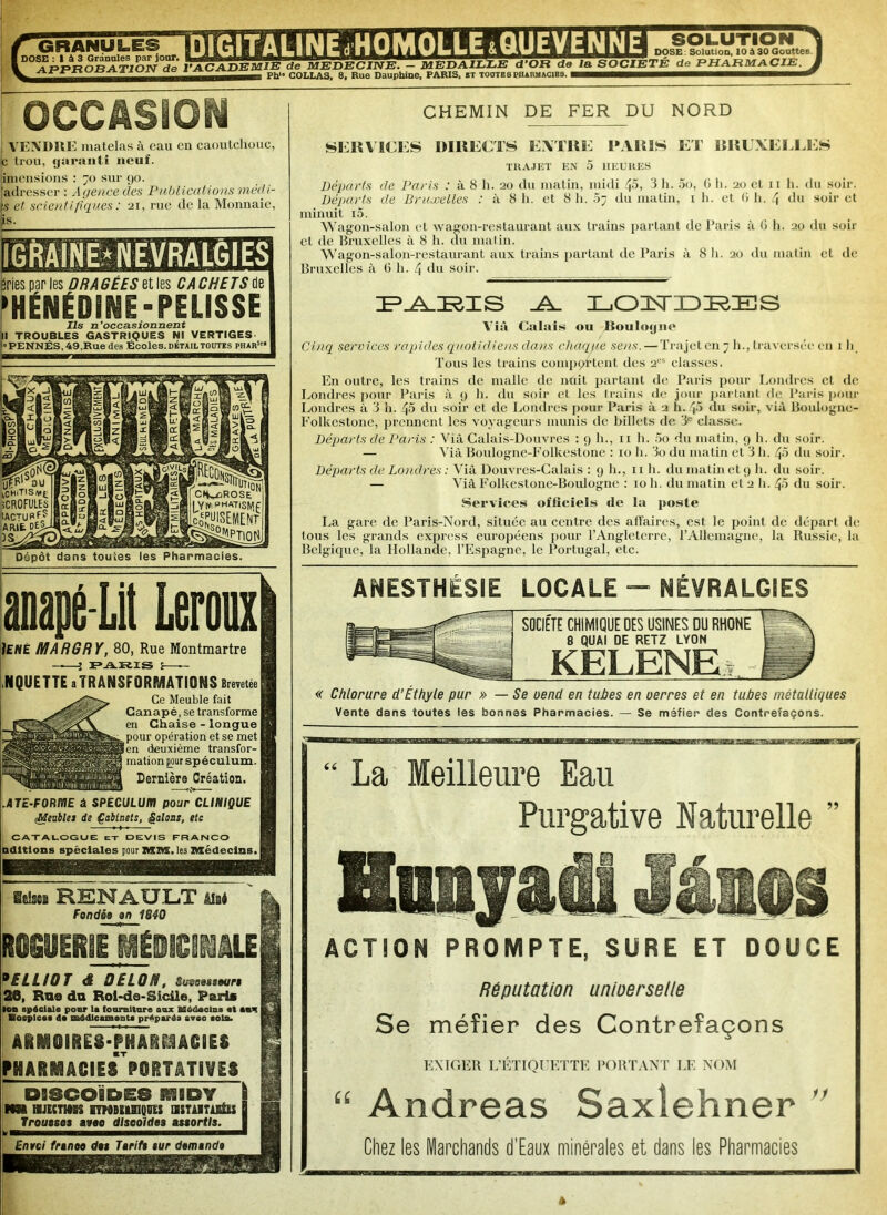c mANyLR ûxmWMum1 rii j solution I TB I A i tJt'JT 11‘.^ J  H ~ >- IU1 dose Solution, 10 à 30 Gouttes. DOSE ! I à 3 Granules par jour* • n rr * t~> iiyr * T TP 4PPRORATIOW de VACADEMIE de MEDECINE. - MEDAILLE d’OR de la SOCIETE de PHARMACIE. BS Ph‘ COLLAS, 8, Rue Dauphine, PARIS, it toutes pharmacies. 3 OCCASION VENDRE matelas à eau en caoutchouc, le trou, garanti neuf. liniensions : 70 sur 90. adresser : Agence des Publications inédi- ts et scientifiques : 21, rue de la Monnaie, s. y MME îries par les ORAGEES ettis CACHETS de HÉNÉOINE-PELISSE Ils n’occasionnent I TROUBLES GASTRIQUES NI VERTIGES 'PENNÉS, 49,Rue des Écoles, détailtoutes phar1'1 Dépôt dans toutes les Pharmacies anapé-Lit Leroux) Ienê MARGRY, 80, Rue Montmartre — J -PA.-Ei.is i — NQUETTE aîRANSFORMATiONS Brevetée I Ce Meuble fait Canapé, se transforme en Chaise - longue pour opération et se met en deuxième transfor- mation pour spéculum. Dernière Création. .ATe-FORfSJE à SPECULUM pour CLINIQUE (Meubles de Çabinets, galons, etc CATALOGUE ex devis franco adulons spèciales pour MM. les Médecins. Sdsea RENAULT Ataé Fondés an 1840 feOGUERlE MÉDICIMLEI 9 £ LL 10 T <f DELON, Sueaasteuri 26, Ru® da Roi-de-Sicile, Paris ■on .pédale pour 1* fourniture aux Médoeln. «t awx i Bocplce. d* naédicunant. préparés avec coin. ARMOIRES-PHARMACIES PHARMACIESPORTATiVES DISCOÏDES SS3BDV \ NM HJECTMK lYMBÜlUQUÏS USTilTiEtlS | T rousses avec discoïdes assortis. Envoi franco du Tarifs aur demande CHEMIN DE FER DU NORD SERVICES DIRECTS EATRE PARIS ET BRUXELLES TRAJET EN 5 HEURES Départs de Paris : à 8 h. 20 du matin, midi 45, ‘i h. 5o, 0 h. 20 et 11 h. du soir. Départs de Bruxelles : à 8 h. et 8 h. 07 du matin, 1 h. et <> h. 4 du soir et minuit i5. Wagon-salon et wagon-restaurant aux trains partant de Paris à 6 h. 20 du soir et de Bruxelles à 8 h. du matin. Wagon-salon-restaurant aux trains partant de Paris à 8 h. 20 du matin et de Bruxelles à G h. 4 du soir. PARIS LOINrDP^IES Yià Calais ou Jîoulogito Cinq services rapides quot idiens dans chaque sens. — Trajet en 7 h., traversée en 111 Tous les trains comportent des 2CS classes. En outre, les trains de malle de nuit partant de Paris pour Londres et de Londres pour Paris à 9 h. du soir et les trains de jour partant de Paris pour Londres à 3 h. 45 du soir et de Londres pour Paris à 2 h. 45 du soir, vià Boulogne- Folkestone, prennent les voyageurs munis de billets de ‘3e classe. Départs de Paris : Vià Calais-Douvrcs : 9 h., 11 h. 5o du matin, 9 h. du soir. — Vià Boulognc-Folkcstone : 10 h. 3o du matin et 3 h. 45 du soir. Départs de Londres : Vià Douvres-Calais : 9 h., 11 h. du matin et 9 h. du soir. — Vià Folkestone-Boulogne : 10 h. du matin et 2 h. 45 du soir. Services officiels de la poste La gare de Paris-Nord, située au centre des affaires, est le point de départ de tous les grands express européens pour l’Angleterre, l’Allemagne, la Russie, la Belgique, la Hollande, l’Espagne, le Portugal, etc. ANESTHÉSIE LOCALE - NÉVRALGIES SOCIETE CHIMIQUE UES USINES DU RHONE 8 QUAI DE RETZ LYON KELENE.t « Chlorure d’Éthyle pur » — Se oend en tubes en uerres et en tubes métalliques Vente dans toutes les bonnes Pharmacies. — Se méfier des Contrefaçons. “ La Meilleure Eau Purgative Naturelle 99 ACTION PROMPTE, SÛRE ET DOUCE Réputation unioerselte Se méfier des Contrefaçons EXIGER L’ÉTIQUETTE PORTANT LE NOM “ Andréas Saxiehner Chez les Marchands d'Eaux minérales et dans les Pharmacies