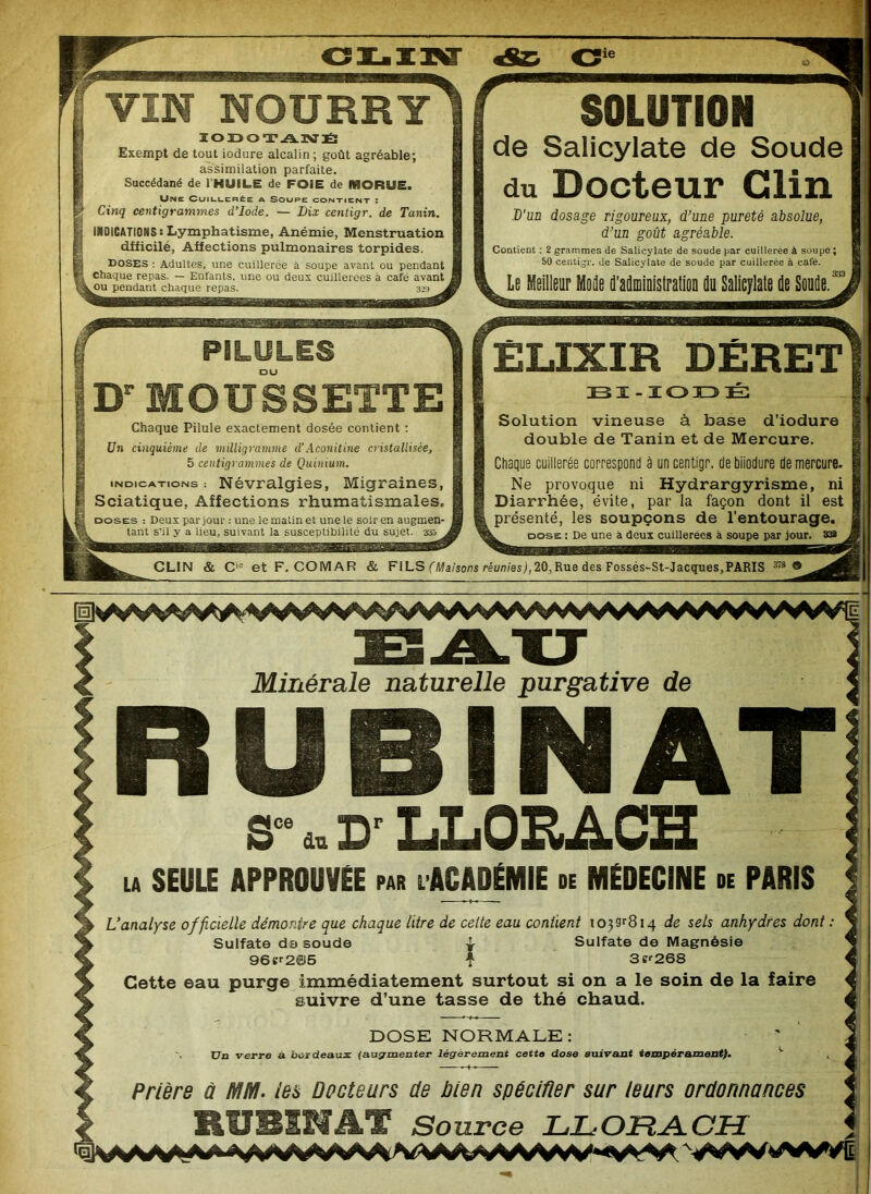 lie VIN NOURRY IODOTANÉ Exempt de tout iodure alcalin ; goût agréable; assimilation parfaite. Succédané de l'HUILE de FOIE de MORUE. Une Cuillerée a Soupe contient : Cinq centigrammes d’iode. — Dix centigr. de Tanin. INDICATIONS : Lymphatisme, Anémie, Menstruation dfficilé, Affections pulmonaires torpides. doses : Adultes, une cuillerée à soupe avant ou pendant chaque repas. — Enfants, une ou deux cuillerées à café avant pendant chaque repas. SOLUTION de Salicylate de Soude du Docteur Clin 'D'un dosage rigoureux, d’une pureté absolue, d’un goût agréable. Contient : 2 grammes de Salicylate de soude par cuillerée à soupe; 50 centigr. de Salicylate de soude par cuillerée à calé. Le Meilleur Mode d’administration du Salicylate de Soude.' PILULES DU Dr MOUSSETTE Chaque Pilule exactement dosée contient : Un cinquième de milligramme d’Aconitine cristallisée, 5 centigrammes de Quinium. indications: Névralgies, Migraines, Sciatique, Affections rhumatismales. doses : Deux par jour : une le matin et une le soir en augmen- tant s'il y a lieu, suivant la susceptibilité du sujet. 335 ELIXIR DÉRET BI-ÏODÉ Solution vineuse à base d’iodure double de Tanin et de Mercure. Chaque cuillerée correspond à un centigr. de biiodure de mercure. Ne provoque ni Hydrargyrisme, ni Diarrhée, évite, par la façon dont il est présenté, les soupçons de l’entourage. dose : De une à deux cuillerées à soupe par jour. 332 CLIN & Cie et F. COMAR & FILS (Maisons réunies), 20, Rue des Fossés-St-Jacques, PARIS 378 ® Minérale naturelle purgative de S- * D'LLORACH SEULE APPROUVÉE par l ACADÉMIE de MÉDECINE de PARIS L'analyse officielle démontre que chaque litre de celte eau contient !039r8i4 de sels anhydres dont Sulfate da soude ^ Sulfate de Magnésie 96er2{H5 f 3s?268 Cette eau purge immédiatement surtout si on a le soin de la faire suivre d’une tasse de thé chaud Prière à MM. les Docteurs de bien spécifier sur leurs ordonnances RUBENAT Source LLOFtA-CH }