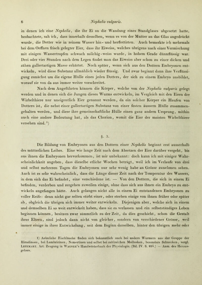 in denen ich eine Nejylielis, die ihr Ei an die Wandung eines Standglases abgesetzt hatte, beobachtete, sah ich, dass innerhalb desselben, wenn es von der Mutter an das Glas angedrückt wurde, die Dotter wie in reinem Wasser hin - und herflottirten. Auch bemerkte ich mehrmals bei dem OefFnen frisch gelegter Eier, dass ihr Eiweiss, welches übrigens nach einer Vermischung mit einigen Wassertropfen schwach milchig-weiss wurde, in hohem Grade dünnflüssig war. Drei oder vier Stunden nach dem Legen findet man das Eiweiss aber schon zu einer dicken und zähen gallertartigen Älasse erhärtet. Noch später, wenn sich aus den Dottern Embryonen ent- wickeln, wird diese Substanz allmählich wieder flüssig. Und zwar beginnt dann ihre Verflüssi- gung zunächst um die eigene Hülle eines jeden Dotters, der sich zu einem Embryo ausbildet, worauf sie von da aus immer weiter vorschreitet. Nach dem Angeführten können die Körper, welche von der Nephelis vulgaris gelegt werden und in denen sich die .Jungen dieses Wurms entwickeln, im Vergleich mit den Eiern der Wirbelthiere nur uneigentlich Eier genairnt werden, da ein solcher Körper ein Haufen von Dottern ist, die nebst einer gallertartigen Substanz von einer festen äussern Hülle zusammen- gehalten werden, und diese ihre gemeinschaftliche Hülle einen ganz andern Ursprung, mithin auch eine andere Bedeutung hat, als das Chorion, womit die Eier der meisten Wirbelthiere versehen sind. §. 3. Die Bildung von Embryonen aus den Dottern einer Nephelis beginnt erst ausserhalb des mütterlichen Leibes. Eine wie lange Zeit nach dem Absetzen der Eier darüber vergeht, bis aus ihnen die Embryonen hervorkommen, ist mir unbekannt: doch kann ich mit einiger Wahr- scheinlichkeit angeben, dass dieselbe etliche Wochen beträgt, weil ich im Verlaufe von dr-ei und selbst mehreren Tagen die Embryonen nur sehr wenig habe an Grösse zunehmen sehen. .\uch ist es sehr wahrscheinlich, dass die Länge dieser Zeit nach der Temperatur des Wassers, in dem sich das Ei befindet, eine verschiedene ist. — Von den Dottern, die sich in einem Ei befinden, verderben und zergehen zuweilen einige, ohne dass sich aus ihnen ein Embryo zu ent- wickeln angefangen hätte. Auch gelangen nicht alle in einem Ei entstandenen Embryonen zu voller Reife: denn nicht gar selten stirbt einer, oder sterben einige von ihnen früher oder später ab, obgleich die übrigen sich immer weiter entwickeln. Diejenigen aber, welche sich in einem und demselben Ei so weit entwickelt haben, dass sie es verlassen und ein selbstständiges Leben beginnen können, besitzen zwar sämmtlich zu der Zeit, da dies geschieht, schon die Gestalt ihrer Eltern, sind jedoch dann nicht von gleicher, sondern von verschiedener Grösse, weil immer einige in ihrer Entwickelung, seit dem Beginn derselben, hinter den übrigen mehr oder 1) Aehnliche Eischläuche finden sich bekanntlich auch bei andern Würmern aus der Gruppe der Ilirudineen , bei Lumbricinen , Nemertinen und selbst bei zahlreichen Mollusken, besonders Schnecken, vergl. Leuckart. Art. Zeugung in ^Vagner’s Handwörterbuch der Physiologie. (Bd. IV. S. 89S.) — Anra. des Heraus- gebers.