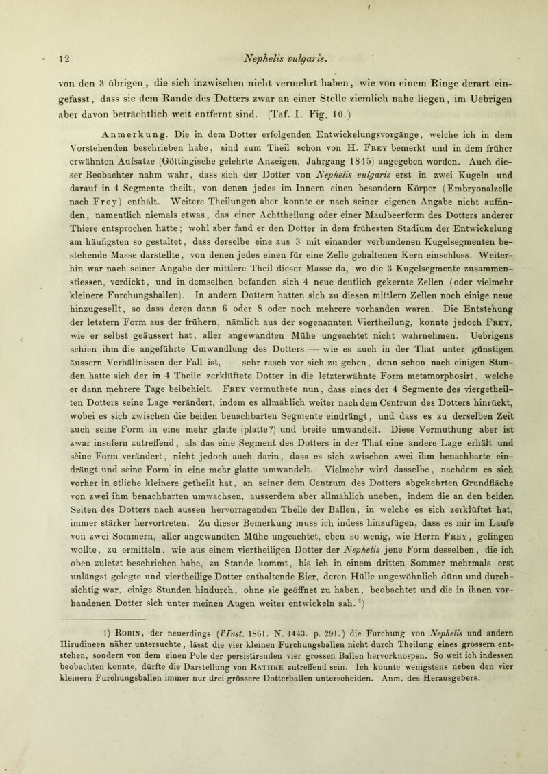 f 1 2 Nephelis vulgaris. von den 3 übrigen, die sich inzwischen nicht vermehrt haben, wie von einem Ringe derart ein- gefasst, dass sie dem Rande des Dotters zwar an einer Stelle ziemlich nahe liegen, im Uebrigen aber davon beträchtlich weit entfernt sind. (Taf. I. Fig. 10.) Anmerkung. Die In dem Dotter erfolgenden Entwickelungsvorgänge, welche ich in dem Vorstehenden beschrieben habe, sind zum Theil schon von H. Fket bemerkt und in dem früher erwähnten Aufsatze (Göttingische gelehrte Anzeigen, Jahrgang 1845) angegeben worden. Auch die- ser Beobachter nahm wahr, dass sich der Dotter von Nephelis vulgaris erst in zwei Kugeln und darauf in 4 Segmente theilt, von denen jedes im Innern einen besondern Körper (Embrjmnalzelle nach Frey) enthält. Weitere Theilungen aber konnte er nach seiner eigenen Angabe nicht auffin- den , namentlich niemals etwas, das einer Achttheilung oder einer Maulbeerform des Dotters anderer Thiere entsprochen hätte; wohl aber fand er den Dotter in dem frühesten Stadium der Entwickelung am häufigsten so gestaltet, dass derselbe eine aus 3 mit einander verbundenen Kugelsegmenten be- stehende Masse darstellte, von denen jedes einen für eine Zelle gehaltenen Kern einschloss. Weiter- hin war nach seiner Angabe der mittlere Theil dieser Masse da, wo die 3 Kugelsegmente zusammen- stiessen, verdickt, und in demselben befanden sich 4 neue deutlich gekernte Zellen (oder vielmehr kleinere Furchungsballen). In andern Dottern hatten sich zu diesen mittlern Zellen noch einige neue hinzugesellt, so dass deren dann 6 oder 8 oder noch mehrere vorhanden waren. Die Entstehung der letztem Form aus der frühem, nämlich aus der sogenannten Viertheilung, konnte jedoch Frey, wie er selbst geäussert hat, aller angewandten Mühe ungeachtet nicht wahrnehmen. Üebrigens schien ihm die angeführte Umwandlung des Dotters — wie es auch in der That unter günstigen äussern Verhältnissen der Fall ist, — sehr rasch vor sich zu gehen, denn schon nach einigen Stun- den hatte sich der in 4 Theile zerklüftete Dotter in die letzterwähnte Form metamorphosirt, welche er dann mehrere Tage beibehielt. Frey vermuthete nun, dass eines der 4 Segmente des viergetheil- ten Dotters seine Lage verändert, indem es allmählich weiter nach dem Centrum des Dotters hinrückt, wobei es sich zwischen die beiden benachbarten Segmente eindrängt, und dass es zu derselben Zeit auch seine Form in eine mehr glatte (platte?) und breite umwandelt. Diese Vermuthung aber ist zwar insofern zutreflFend, als das eine Segment des Dotters in der That eine andere Lage erhält und seine Form verändert, nicht jedoch auch darin, dass es sich zwischen zwei ihm benachbarte ein- drängt und seine Form in eine mehr glatte umwandelt. Vielmehr wird dasselbe, nachdem es sich vorher in etliche kleinere getheilt hat, an seiner dem Centrum des Dotters abgekehrten Grundfläche von zwei ihm benachbarten umwachsen, ausserdem aber allmählich uneben, indem die an den beiden Seiten des Dotters nach aussen hervorragenden Theile der Ballen, in welche es sich zerklüftet hat, immer stärker hervortreten. Zu dieser Bemerkung muss ich indess hinzufügen, dass es mir im Laufe von zwei Sommern, aller angewandten Mühe ungeachtet, eben so wenig, wie Herrn Frey, gelingen wollte, zu ermitteln, wie aus einem viertheiligen Dotter der Nephelis jene Form desselben, die ich oben zuletzt beschrieben habe, zu Stande kommt, bis ich in einem dritten Sommer mehrmals erst unlängst gelegte und viertheilige Dotter enthaltende Eier, deren Hülle ungewöhnlich dünn und durch- sichtig war, einige Stunden hindurch, ohne sie geöffnet zu haben, beobachtet und die in ihnen vor- handenen Dotter sich unter meinen Augen weiter entwickeln sah. ') 1) Robin, der neuerdings {l’Inst. 1861. ?s. 1443. p. 291.) die Furchung von Nephelis und andern Hirudineen näher untersuchte, lässt die vier kleinen Furchungsballen nicht durch Theilung eines grossem ent- stehen, sondern von dem einen Pole der persistirenden vier grossen Ballen hervorknospen. So weit ich indessen beobachten konnte, dürfte die Darstellung von Rathke zutreffend sein. Ich konnte wenigstens neben den vier kleinern Furchungsballen immer nur drei grössere Dotterballen unterscheiden. Anm. des Herausgebers.