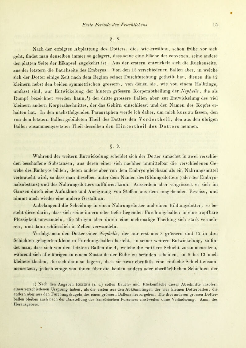 §■ 8. Nach der erfolgten Abplattung des Dotters, die, wie erwähnt, schon frühe vor sich geht, findet man denselben immer so gelagert, dass seine eine Fläche der convexen, seine andere der platten Seite der Eikapsel zugekehrt ist. Aus der erstem entwickelt sich die Ilückenseite, aus der letztem die Bauchseite des Embryos. Von den 15 verschiedenen Ballen aber, in welche sich der Dotter einige Zeit nach dem Beginn seiner Durchfurchung getheilt hat, dienen die 1 2 kleinern nebst den beiden symmetrischen grossem, von denen sie, wie von einem Halbringe, umfasst sind, zur Entwdckelung der hintern grossem Körperabtheilung der iVisjö/ie/w', die als Rumpf bezeichnet werden kann, der dritte grössere Ballen aber zur Entwickelung des viel kleinem andern Körperabschnittes, der das Gehirn einschliesst und den Namen des Kopfes er- halten hat. In den nächstfolgenden Paragraphen werde ich daher, um mich kurz zu fassen, den von dem letztem Ballen gebildeten Theil des Dotters den Vordertheil, den aus den übrigen Ballen zusammengesetzten Theil desselben den Hinter theil des Dotters nennen. §• 9- Während der weitem Entwickelung scheidet sich der Dotter zunächst in zwei verschie- den beschaffene Substanzen, aus deren einer sich nachher unmittelbar die verschiedenen Ge- webe des .Embryos bilden, deren andere aber von dem Embryo gleichsam als ein Nahrungsmittel verbraucht wird, so dass man dieselben unter dem Namen des Bildungsdotters (oder der Embryo- nalsubstanz) und des Nahrungsdotters aufführen kann. Ausserdem aber vergrössert er sich im Ganzen durch eine Aufnahme und Aneignung von Stoffen aus dem umgebenden Eiweiss, und nimmt auch wieder eine andere Gestalt an. Anbelangend die Scheidung in einen Nahrungsdotter und einen Bildungsdotter, so be- steht diese darin, dass sich seine innern oder tiefer liegenden Furchungsballen in eine tropfbare Flüssigkeit umwandeln, die übrigen aber durch eine mehrmalige Theilung sich stark vermeh- ren, und dann schliesslich in Zellen verwandeln. Verfolgt man den Dotter einer Nephelis, der nur erst aus 3 grössern und 12 in drei Schichten gelagerten kleinern Furchungsballen besteht, in seiner weitern Entwickelung, so fin- det man, dass sich von den letztem Ballen die 4, welche die mittlere Schicht zusammensetzeu, während sich alle übrigen in einem Zustande der Ruhe zu befinden scheinen, in 8 bis 12 noch kleinere theilen, die sich dann so lagern, dass sie zwar ebenfalls eine einfache Schicht zusam- mensetzen , jedoch einige von ihnen über die beiden andern oder oberflächlichen Schichten der I) Nach den Angaben Robin’s {L c.) sollen Bauch- und Rückenfläche dieser Abschnitte insofern einen verschiedenen Ursprung haben, als die ersten aus den Abkömmlingen der vier kleinen Dotterballen, die andern aber aus den Furchungskugeln des einen grössern Ballens hervorgehen. Die drei anderen grossen Dotter- ballen bleiben auch nach der Darstellung des französischen Forschers einstweilen ohne Veränderung. Anm. des Herausgebers.