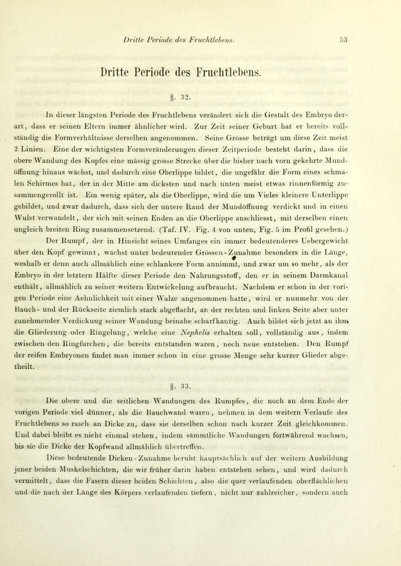 Dritte Periode des Friiclitlebeiis. §• 32. In dieser längsten Periode des Fruchtlebens verändert sich die Gestalt des Embryo der- art, dass er seinen Eltern immer ähnlicher wird. Zur Zeit seiner Geburt hat er bereits voll- ständig die Formverhältnisse derselben angenommen. Seine Grösse beträgt um diese Zeit meist 2 Linien. Eine der wichtigsten Formveränderungen dieser Zeitperiode besteht darin, dass die obere Wandung des Kopfes eine mässig grosse Strecke über die bisher nach vorn gekehrte Mund- üfFnung hinaus wächst, und dadurch eine Oberlippe bildet, die ungefähr die Form eines schma- len Schirmes hat, der in der Mitte am dicksten und nach unten meist etwas rinnenförmig zu- sararaengerollt ist. Ein wenig später, als die Oberlippe, wird die um Vieles kleinere Unterlippe gebildet, und zwar dadurch, dass sich der untere Rand der Mundöffnung verdickt und in einen Wulst verwandelt, der sich mit seinen Enden an die Oberlippe anschliesst, mit derselben einen ungleich breiten Ring zusammensetzend. (Taf. IV. Fig. 4 von unten, Fig. 5 im Profil gesehen.) Der Rumpf, der in Hinsicht seines Umfanges ein immer bedeutenderes Uebergewicht über den Kopf gewinnt, wächst unter bedeutender Grössen - ^nahme besonders in die Länge, weshalb er denn auch allmählich eine schlankere Form annimmt, und zwar um so mehr, als der Embryo in der letztem Hälfte dieser Periode den Nahrungsstoff, den er in seinem Darmkanal enthält, allmählich zu seiner weitern Entwickelung aufbraucht. Nachdem er schon in der vori- gen Periode eine Aehnlichkeit mit einer Walze angenommen hatte, wird er nunmehr von der Bauch - und der Rückseite ziemlich stark abgeflacht, an der rechten und linken Seite aber unter zunehmender Verdickung seiner Wandung beinahe scharfkantig. Auch bildet sich jetzt an ihm. die Gliederung oder Ringelung, welche eine Nephelis erhalten soll, vollständig aus, indem zwischen den Ringfurchen, die bereits entstanden waren, noch neue entstehen. Den Rumpf der reifen Embryonen findet man immer schon in eine grosse Menge sehr kurzer Glieder abge- theilt. §. 33. Die obere und die seitlichen Wandungen des Rumpfes, die noch an dem Ende der vorigen Periode viel dünner, als die Bauchwand waren, nehmen in dem weitern Verlaufe des Fruchtlebens so rasch an Dicke zu, dass sie derselben schon nach kurzer Zeit gleichkommen. Und dabei bleibt es nicht einmal stehen, indem sämmtliche AVandungen fortwährend wachsen, bis sie die Dicke der Kopfwand allmählich übei treffen. Diese bedeutende Dicken - Zunahme beruht hauptsächlich auf der weitern Ausbildung jener beiden Muskelschichten, die wir früher darin haben entstehen sehen, und wird dadurch vermittelt, dass die Fasern dieser beiden Schichten, also die quer verlaufenden oberflächlichen und die nach der Länge des Körpers verlaufenden tiefem, nicht nur zahlreicher, sondern auch
