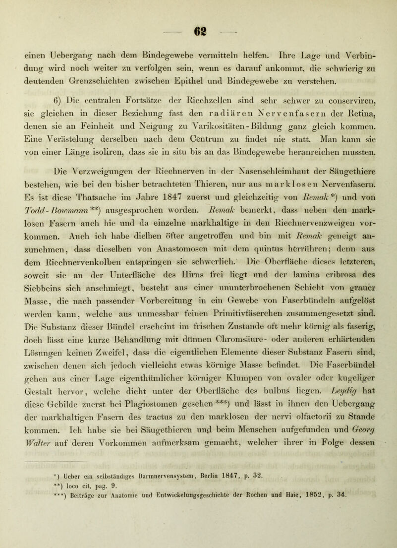 einen Uebergang nach dem Bindegewebe vermitteln helfen. Ihre Lage und Verbin- dung wird noch weiter zu verfolgen sein, wenn es darauf ankommt, die schwierig zu deutenden Grenzschichten zwischen Epithel und Bindegewebe zu verstehen. 6) Die centralen Fortsätze der Riechzellen sind sehr schwer zu conserviren, sie gleichen in dieser Beziehung fast den radiären Nervenfasern der Retina, denen sie an Feinheit und Neigung zu Varikositäten - Bildung ganz gleich kommen. Eine Verästelung derselben nach dem Centrum zu findet nie statt. Man kann sie von einer Länge isoliren, dass sie in situ bis an das Bindegewebe heranreichen mussten. Die Verzweigungen der Riechnerven in der Nasenschleimhaut der Säugethiere bestehen, wie bei den bisher betrachteten Thieren, nur aus mark losen Nervenfasern. Es ist diese Tkatsaclie im Jahre 1847 zuerst und gleichzeitig von Bemale *) und von Todd-Bowmann**) ausgesprochen worden. Bemale bemerkt, dass neben den mark- losen Fasern auch hie und da einzelne markhaltige in den Riechnervenzweigen Vor- kommen. Auch ich habe dielben öfter angetroffen und bin mit Remak geneigt an- zunehmen, dass dieselben von Anastomosen mit dem quintus h erführen; denn aus dem Riechnervenkolben entspringen sie schwerlich. Die Oberfläche dieses letzteren, soweit sie an der Unterfläche des Hirns frei liegt und der lamina cribrosa des Siebbeins sich anschmiegt, besteht aus einer ununterbrochenen Schicht von grauer Masse, die nach passender Vorbereitung in ein Gewebe von Faserbündeln aufgelöst werden kann, welche aus unmessbar feinen Primitivfäserchen zusammengesetzt sind. Die Substanz dieser Bündel erscheint im frischen Zustande oft mehr körnig als faserig, doch lässt eine kurze Behandlung mit dünnen Chromsäure- oder anderen erhärtenden Lösungen keinen Zweifel, dass die eigentlichen Elemente dieser Substanz Fasern sind, zwischen denen sich jedoch vielleicht etwas körnige Masse befindet. Die Faserbündel gehen aus einer Lage eigenthümlicher körniger Klumpen von ovaler oder kugeliger Gestalt hervor, welche dicht unter der Oberfläche des bulbus liegen. Leydig hat diese Gebilde zuerst bei Plagiostomen gesehen ***) und lässt in ihnen den Uebergang der markhaltigen Fasern des tractus zu den marklosen der nervi olfactorii zu Stande kommen. Ich habe sie bei Säugethieren und beim Menschen aufgefunden und Georg Walter auf deren Vorkommen aufmerksam gemacht, welcher ihrer in Folge dessen *) Ueber ein selbständiges Darinnervensystem, Berlin 1847, p. 32. **) loco cit. pag. 9. ***) Beiträge zur Anatomie und Entwickelungsgeschichte der Rochen und Haie, 1852, p. 34.