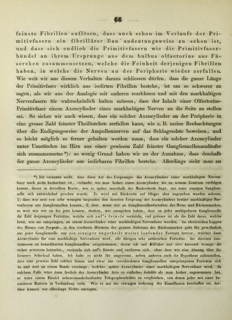 feinste Fibrillen auflösen, dass auch schon im Verlaufe der Pri- mitivfasern ein fibrillärer Bau andeutungsweise zu sehen ist, und dass sich endlic-h die Primitivfasern wie die Primitivfaser- bündel an ihrem Ursprünge aus dem bulbus olfactorius aus Fä- serchen zusammensetzen, welche die Feinheit derjenigen Fibrillen haben, in welche die Nerven an der Peripherie wieder zerfallen. Wie weit wir aus diesem Verhalten daraus schliessen dürfen, dass die ganze Länge der Primitivfaser wirklich aus isolirten Fibrillen bestehe, ist um so schwerer zu sagen, als wir aus der Analogie mit anderen marklosen und mit den markhaltigen Nervenfasern für wahrscheinlich halten müssen, dass der Inhalt einer Olfactorius- Primitivfaser einem Axencylinder eines markhaltigen Nerven an die Seite zu stellen sei. So sicher wir auch wissen, dass ein solcher Axencylinder an der Peripherie in eine grosse Zahl feinster Theilästchen zerfallen kann, wie z. B. meine Beobachtungen über die Endigungsweise der Ampullennerven auf das Schlagendste beweisen, und so leicht möglich es ferner gehalten werden muss, dass ein solcher Axencylinder unter Umständen im Hirn aus einer gewissen Zahl feinster Ganglienzellenausläufer sich zusammensetze *): so wenig Grund haben wir zu der Annahme, dass desslialb der ganze Axencylinder aus isolirbaren Fibrillen bestehe. Allerdings sieht man an *) Ich verkenne nicht, dass diese Art des Ursprunges des Axencylinders einer markhaltigen Nerven- faser noch nicht beobachtet ist, vielmehr wo man bisher einen Axencylinder bis zu seinem Centrum verfolgen konnte, dieser in derselben Breite, wie er später innerhalb der Markscheide liegt, aus einer einzigen Ganglien- zelle sich entwickelnd gesehen wurde. Es wird mit Rücksicht auf Obiges aber zugegeben werden müssen, 1) dass wir erst von sehr wenigen Gegenden den direelen Ursprung des Axencylinders breiter markhaltiger Ner- venfasern aus Ganglienzellen kennen, 2) dass, wenn wir an Ganglienzellenfortsätze des Hirns und Rückenmarkes, so weit wie wir sie bis jetzt kennen, denken, wir zuzugeben haben, dass an jeder multipolaren Ganglienzelle die Zahl derjenigen Fortsätze, welche sich auf’s feinste verästeln, viel grösser ist als die Zahl derer, welche breit, wie sie entspringen, zu einem Axencylinder einer markhaltigen Nervenfaser werden. Im electrischen Lappen des Hirnes von Torpedo, in den vorderen Hörnern der grauen Substanz des Rückenmarkes geht für gewöhnlich aus jeder Ganglienzelle nur ein einziger ungetheilt weiter laufender Fortsatz hervor, welcher dann Axencylinder für eine markhaltige Nervenfaser wird, alle übrigen sehr zahlreichen Fortsätze, die directen Ana- stomosen zu benachbarten Ganglienzellen ausgenommen, deren ich mit Kölliker nur erst äusserst wenige als sicher erwiesen betrachte, verästeln sich auf’s feinste und verlieren sich, ohne dass wir eine Ahnung über ihr ferneres Schicksal haben. Ich halte es nicht für ungereimt, neben anderen auch die Hypothese aufzustellen, dass eine gewisse Zahl solcher feinen und zwar aus verschiedenen Ganglienzellen entsprungenen Fortsätze sich da und dort zu einem Bande vereinige, welches später Axencylinder einer markhaltigen Nervenfaser wird. In solchem Falle wäre dann freilich der Axencylinder kein so einfaches Gebilde als man bisher angenommen hat, er wäre einem Bündel nebeneinanderlaufender Telegraphendrähte zu vergleichen, von denen jeder mit einer be- sonderen Batterie in Verbindung steht. Wie es mit der etwaigen Isolirung der Einzelfasern beschaffen sei, dar- über können wir allerdings Nichts aussagen.