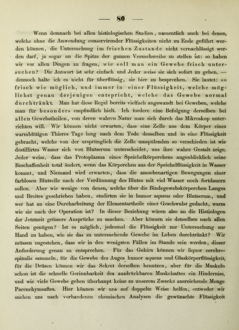 Wenn demnach bei allen histio logischen Studien , namentlich auch bei denen, welche ohne die Anwendung conservirender Flüssigkeiten nicht zu Ende geführt wer- den können, die Untersuchung im frischen Zustande nicht vernachlässigt wer- den darf, ja sogar an die Spitze der ganzen Versuchsreihe zu stellen ist: so haben wir vor allen Dingen zu fragen, wie soll man ein Gewebe frisch unter- suchen? Die Antwort ist sehr einfach und Jeder weiss sie sich sofort zu geben, — dennoch halte ich es nicht für überflüssig, sie hier zu besprechen. Sie lautet: so frisch wie möglich, und immer in einer Flüssigkeit, welche mög- lichst genau derjenigen entspricht, welche das Gewebe normal durch tränkt. Man hat diese Regel bereits vielfach angewandt bei Geweben, welche man für besonders empfindlich hielt. Ich fordere eine Befolgung derselben bei allen Gewebstheilen, von deren wahren Natur man sich durch das Mikroskop unter- richten will. Wir können nicht erwarten, dass eine Zelle aus dem Körper eines warmblütigen Tliieres Tage lang nach dem Tode desselben und in eine Flüssigkeit gebracht, welche von der ursprünglich die Zelle umspülenden so verschieden ist wie destillirtes Wasser sich von Blutserum unterscheidet, uns ihre wahre Gestalt zeige. Jeder weiss, dass das Protoplasma eines Speichelkörperchens augenblicklich seine Beschaffenheit total ändert, wenn das Körperchen aus der Speichelflüssigkeit in Wasser kommt, und Niemand wird erwarten, dass die amoebenartigen Bewegungen einer farblosen Blutzelle nach der Verdünnung des Blutes mit viel Wasser noch fortdauern sollen. Aber wie wenige von denen, welche über die Bindegewebskörperchen Langes und Breites geschrieben haben, studirten sie in humor aqueus oder Blutserum, und wer hat an eine Durcharbeitung der Elementartheile einer Geschwulst gedacht, warm wie sie nach der Operation ist? In dieser Beziehung wären also an die Histiologen der Jetztzeit grössere Ansprüche zu machen. Aber können sie denselben nach allen Seiten genügen? Ist es möglich, jedesmal die Flüssigkeit zur Untersuchung zur Hand zu haben, wie sie das zu untersuchende Gewebe im Leben durchtränkt? Wir müssen zugestehen, dass wir in den wenigsten Fällen im Stande sein werden, dieser Anforderung genau zu entsprechen. Für das Gehirn können wir liquor cerebro- spinalis sammeln, für die Gewebe des Auges humor aqueus und Glaskörperflüssigkeit, für die Drüsen können wir das Sekret derselben benutzen, aber für die Muskeln schon ist die schnelle Gerinnbarkeit des ausdriickbaren Muskelsaftes ein Hinderniss, und wie viele Gewebe geben überhaupt keine zu unserem Zwecke ausreichende Menge Parenchymsaftes. Hier können wir uns auf doppelte Weise helfen, entweder wir suchen uns nach vorhandenen chemischen Analysen die gewünschte Flüssigkeit