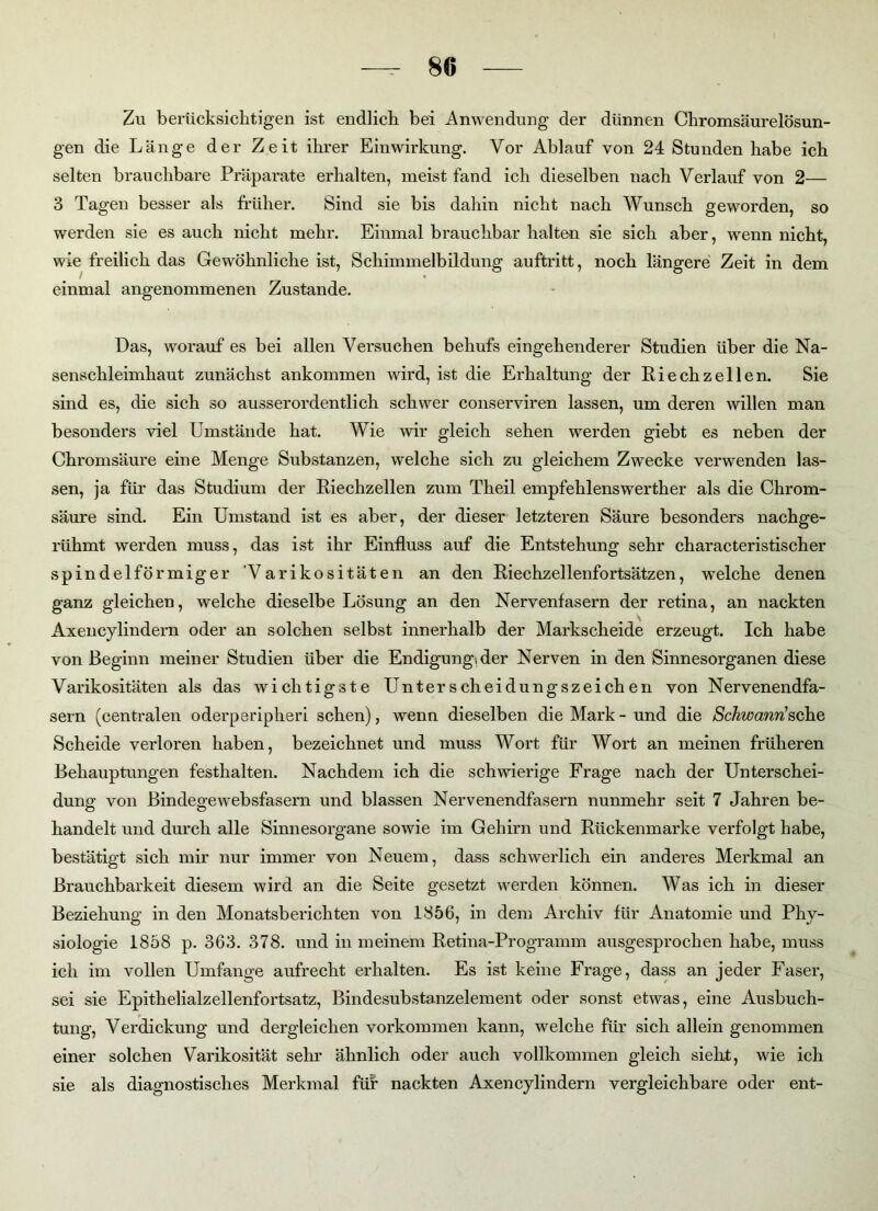 80 Zu berücksichtigen ist endlich bei Anwendung der dünnen Chromsäurelösun- gen die Länge der Zeit ihrer Einwirkung. Vor Ablauf von 24 Stunden habe ich selten brauchbare Präparate erhalten, meist fand ich dieselben nach Verlauf von 2— 3 Tagen besser als früher. Sind sie bis dahin nicht nach Wunsch geworden, so werden sie es auch nicht mehr. Einmal brauchbar halten sie sich aber, wenn nicht, wie freilich das Gewöhnliche ist, Schimmelbildung auftritt, noch längere Zeit in dem einmal angenommenen Zustande. Das, worauf es bei allen Versuchen behufs eingehenderer Studien über die Na- senschleimhaut zunächst ankommen wird, ist die Erhaltung der Riech zellen. Sie sind es, die sich so ausserordentlich schwer conserviren lassen, um deren willen man besonders viel Umstände hat. Wie wir gleich sehen werden giebt es neben der Chromsäure eine Menge Substanzen, welche sich zu gleichem Zwecke verwenden las- sen, ja für das Studium der Riechzellen zum Theil empfehlenswerther als die Chrom- säure sind. Ein Umstand ist es aber, der dieser letzteren Säure besonders nachge- rühmt werden muss, das ist ihr Einfluss auf die Entstehung sehr characteristischer spindelförmiger Varikositäten an den Riechzellenfortsätzen, welche denen ganz gleichen, welche dieselbe Lösung an den Nervenfasern der retina, an nackten Axencylindern oder an solchen selbst innerhalb der Markscheide erzeugt. Ich habe von Beginn meiner Studien über die Endigungider Nerven in den Sinnesorganen diese Varikositäten als das wichtigste Unterscheidungszeichen von Ner venendfa- sern (centralen oderperipheri sehen), wenn dieselben die Mark-und die Schwann'sehe, Scheide verloren haben, bezeichnet und muss Wort für Wort an meinen früheren Behauptungen festlialten. Nachdem ich die schwierige Frage nach der Unterschei- dung von Bindegewebsfasern und blassen Nervenendfasern nunmehr seit 7 Jahren be- handelt und durch alle Sinnesorgane sowie im Gehirn und Rückenmarke verfolgt habe, bestätigt sich mir nur immer von Neuem, dass schwerlich ein anderes Merkmal an Brauchbarkeit diesem wird an die Seite gesetzt werden können. Was ich in dieser Beziehung in den Monatsberichten von 1856, in dem Archiv für Anatomie und Phy- siologie 1858 p. 363. 378. und in meinem Retina-Programm ausgesprochen habe, muss ich im vollen Umfange aufrecht erhalten. Es ist keine Frage, dass an jeder Faser, sei sie Epithelialzellenfortsatz, Bindesubstanzelement oder sonst etwas, eine Ausbuch- tung, Verdickung und dergleichen Vorkommen kann, welche für sich allein genommen einer solchen Varikosität sehr ähnlich oder auch vollkommen gleich sieht, wie ich sie als diagnostisches Merkmal für nackten Axencylindern vergleichbare oder ent-