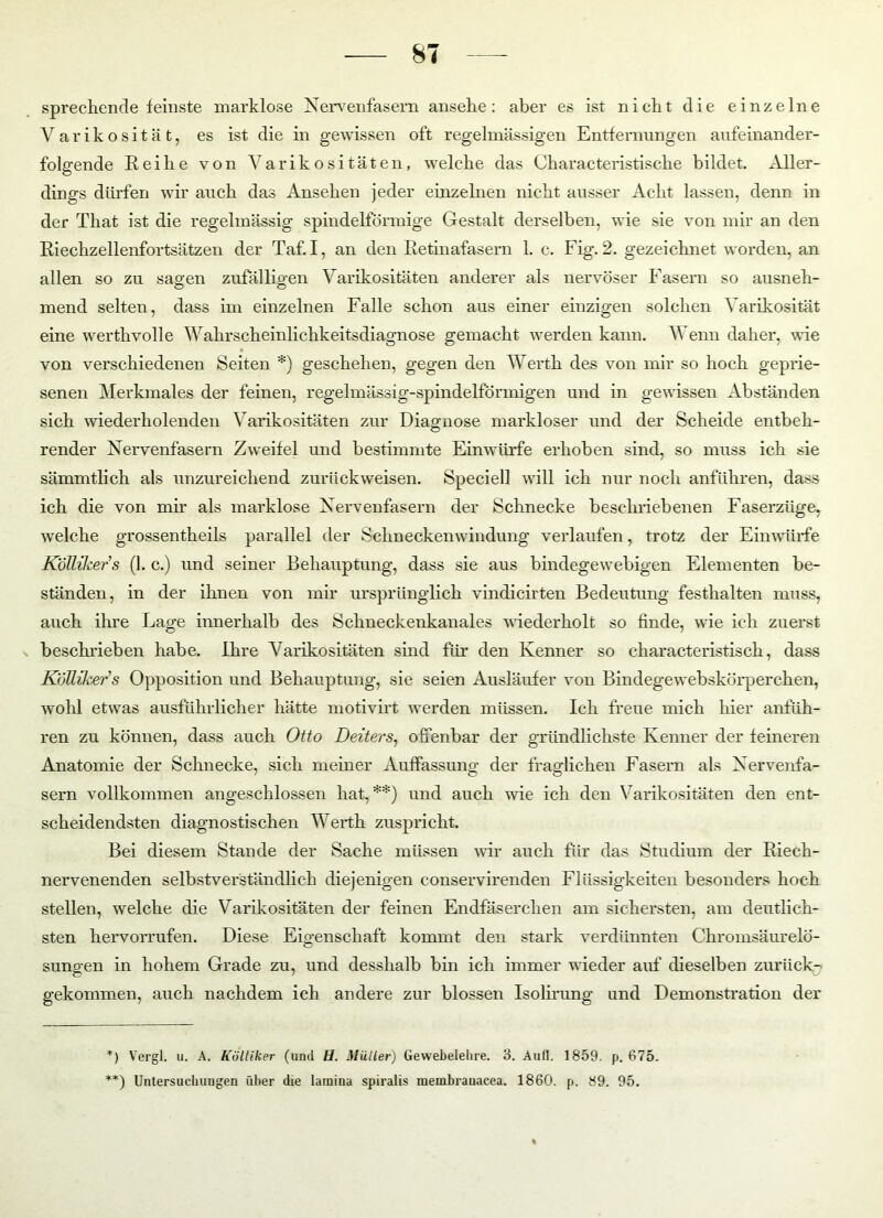 sprechende feinste marklose Nervenfasern ansehe: aber es ist nicht die einzelne Varikosität, es ist die in gewissen oft regelmässigen Entfernungen aufeinander- folgende Reihe von Varikositäten, welche das Characteristische bildet. Aller- dings dürfen wir auch das Ansehen jeder einzelnen nicht ausser Acht lassen, denn in der That ist die regelmässig spindelförmige Gestalt derselben, wie sie von mir an den Riechzellenfortsätzen der Taf. I, an den Retinafasern 1. c. Fig. 2. gezeichnet worden, an allen so zu sagen zufälligen Varikositäten anderer als nervöser Fasern so ausneh- mend selten, dass im einzelnen Falle schon aus einer einzigen solchen Varikosität eine werthvolle Wahrscheinlichkeitsdiagnose gemacht werden kann. Wenn daher, wie von verschiedenen Seiten *) geschehen, gegen den Werth des von mir so hoch geprie- senen Merkmales der feinen, regelmässig-spindelförmigen und in gewissen Abständen sich wiederholenden Varikositäten zur Diagnose markloser und der Scheide entbeh- render Nervenfasern Zweifel und bestimmte Einwürfe erhoben sind, so muss ich sie sämmtlich als unzureichend zurückweisen. Speciell will ich nur noch anführen, dass ich die von mir als marklose Nervenfasern der Schnecke beschriebenen Faserzüge, welche grossen theils parallel der Schn ecken windung verlaufen, trotz der Ein würfe Köllikers (1. c.) und seiner Behauptung, dass sie aus bindegewebigen Elementen be- ständen, in der ihnen von mir ursprünglich vindicirten Bedeutung festhalten muss, auch ihre Lage innerhalb des Schneckenkanales wiederholt so finde, wie ich zuerst beschrieben habe, ihre Varikositäten sind für den Kenner so characteristisch, dass Kolliker’s Opposition und Behauptung, sie seien Ausläufer von Bindegewebskörperchen, wohl etwas ausführlicher hätte motivirt werden müssen. Ich freue mich hier anfüh- ren zu können, dass auch Otto Deiters, offenbar der gründlichste Kenner der feineren Anatomie der Schnecke, sich meiner Auffassung der fraglichen Fasern als Nervenfa- sern vollkommen angeschlossen hat,**) und auch wie ich den Varikositäten den ent- scheidendsten diagnostischen Werth zuspricht. Bei diesem Stande der Sache müssen wir auch für das Studium der Riech- nervenenden selbstverständlich diejenigen conservirenden Flüssigkeiten besonders hoch stellen, welche die Varikositäten der feinen Endfäserchen am sichersten, am deutlich- sten hervorrufen. Diese Eigenschaft kommt den stark verdünnten Chromsäurelö- sungen in hohem Grade zu, und desshalb bin ich immer wieder auf dieselben zurück- gekommen, auch nachdem ich andere zur blossen Isolirung und Demonstration der *) Vergl. u. A. Kölliker (und H. Müller) Gewebelehre. 3. Aufl. 1859. p. 675. **) Untersuchungen über die Iamina spiralis membrauacea. 1860. p. 89. 95.