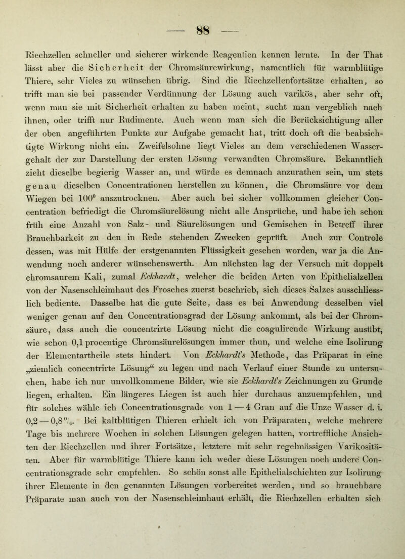Riechzellen schneller und sicherer wirkende Reagenlien kennen lernte. In der That lässt aber die Sicherheit der Chromsäurewirkung, namentlich für warmblütige Thiere, sehr Vieles zu wünschen übrig. Sind die Riechzellenfortsätze erhalten, so trifft man sie bei passender Verdünnung der Lösung auch varikös, aber sehr oft, wenn man sie mit Sicherheit erhalten zu haben meint, sucht man vergeblich nach ihnen, oder trifft nur Rudimente. Auch wenn man sich die Berücksichtigung aller der oben angeführten Punkte zur Aufgabe gemacht hat, tritt doch oft die beabsich- tigte Wirkung nicht ein. Zweifelsohne liegt Vieles an dem verschiedenen Wasser- gehalt der zur Darstellung der ersten Lösung verwandten Chromsäure. Bekanntlich zieht dieselbe begierig Wasser an, und würde es demnach anzurathen sein, um stets genau dieselben Concentrationen hersteilen zu können, die Chromsäure vor dem Wiegen bei 100° auszutrocknen. Aber auch bei sicher vollkommen gleicher Con- centration befriedigt die Chromsäurelösung nicht alle Ansprüche, und habe ich schon früh eine Anzahl von Salz- und Säurelösungen und Gemischen in Betreff ihrer Brauchbarkeit zu den in Rede stehenden Zwecken geprüft. Auch zur Controle dessen, was mit Hülfe der erstgenannten Flüssigkeit gesehen worden, war ja die An- wendung noch anderer wünschenswerth. Am nächsten lag der Versuch mit doppelt chromsaurem Kali, zumal Eckhardt, welcher die beiden Arten von Epithelialzellen von der Nasenschleimhaut des Frosches zuerst beschrieb, sich dieses Salzes ausschliess- lich bediente. Dasselbe hat die gute Seite, dass es bei Anwendung desselben viel weniger genau auf den Concentrationsgrad der Lösung ankommt, als bei der Chrom- säure, dass auch die concentrirte Lösung nicht die coagulirende Wirkung ausübt, wie schon 0,1 procentige Chromsäurelösungen immer thun, und welche eine Isolirung der Elementartheile stets hindert. Von Eckhardt's Methode, das Präparat in eine „ziemlich concentrirte Lösung“ zu legen und nach Verlauf einer Stunde zu untersu- chen, habe ich nur unvollkommene Bilder, wie sie Eckhardt's Zeichnungen zu Grunde liegen, erhalten. Ein längeres Liegen ist auch hier durchaus anzuempfehlen, und für solches wähle ich Concentrationsgrade von 1—4 Gran auf die Unze Wasser d. i. 0,2 — 0,8°/(l. Bei kaltblütigen Thieren erhielt ich von Präparaten, welche mehrere Tage bis mehrere Wochen in solchen Lösungen gelegen hatten, vortreffliche Ansich- ten der Riechzellen und ihrer Fortsätze, letztere mit sehr regelmässigen Varikositä- ten. Aber für warmblütige Thiere kann ich weder diese Lösungen noch andere Con- centrationsgrade sehr empfehlen. So schön sonst alle Epithelialschichten zur Isolirung ihrer Elemente in den genannten Lösungen vorbereitet werden, und so brauchbare Präparate man auch von der Nasenschleimhaut erhält, die Riechzellen erhalten sich