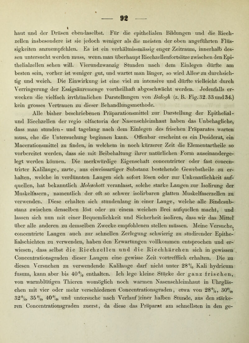 * haut und der Drüsen ebendaselbst. Für die epithelialen Bildungen und die Riech- zellen insbesondere ist sie jedoch weniger als die meisten der oben angeführten Flüs- sigkeiten anzuempfehlen. Es ist ein verhältnissmässig enger Zeitraum, innerhalb des- sen untersucht werden muss, wenn, man überhaupt Riechzellenfortsätze zwischen den Epi- thelialzellen sehen will. Vierundzwanzig Stunden nach dem Einlegen dürfte am besten sein, vorher ist weniger gut, und wartet man länger, so wird Alles* zu durchsich- tig und weich. Die Einwirkung ist eine viel zu intensive und dürfte vielleicht durch Verringerung der Essigsäuremenge vortheilhaft abgeschwächt werden. Jedenfalls er- wecken die vielfach irrthümlichen Darstellungen von Balogh (z. B. Fig. 32. 33 und 34.) kein grosses Vertrauen zu dieser Behandlungsmethode. Alle bisher beschriebenen Präparationsmittel zur Darstellung der Epithelial- und Riechzellen der regio olfactoria der Nasenschleimhaut haben das I nbehagliche, dass man stunden- und tagelang nach dem Einlegen des frischen Präparates warten muss, ehe die Untersuchung beginnen kann. Offenbar erscheint es ein Desiderat, ein Macerationsmittel zu finden, in welchem in noch kürzerer Zeit die Elementartheile so vorbereitet werden, dass sie mit Beibehaltung ihrer natürlichen Form auseinanderge- legt werden können. Die merkwürdige Eigenschaft concentrirter oder fast concen- trirter Kalilauge, zarte, aus eiweissartiger Substanz bestehende Gewebstheile zu er- halten, welche in verdünnten Laugen sich sofort lösen oder zur Unkenntlichkeit auf- quellen, hat bekanntlich Moleschott veranlasst, solche starke Laugen zur Isolirung der Muskelfasern, namentlich der oft so schwer isolirbaren glatten Muskelfaserzellen zu verwenden. Diese erhalten sich stundenlang in einer Lauge, welche alle Bindesub- stanz zwischen denselben löst oder zu einem weichen Brei aufquellen macht, und lassen sich nun mit einer Bequemlichkeit und Sicherheit isoliren, dass wir das Mittel über alle anderen zu demselben Zwecke empfohlenen stellen müssen. Meine Versuche, concentrirte Laugen auch zur schnellen Zerlegung schwierig zu studirender Epithe- lialschichten zu verwenden, haben den Erwartungen vollkommen entsprochen und er- wiesen, dass selbst die Riechzellen und die Riechhärchen sich in gewissen Concentrationsgraden dieser Laugen eine gewisse Zeit vortrefflich erhalten. Die zu diesen Versuchen zu verwendende Kalilauge darf nicht unter 28°/o Kali hydricum fusum, kann aber bis 40% enthalten. Ich lege kleine Stücke der ganz frischen, von warmblütigen Thieren womöglich noch warmen Nasenschleimhaut in Uhrgläs- chen mit vier oder mehr verschiedenen Concentrationsgraden, etwa von 28%, 30%, 32%, 35%, 40%, und untersuche nach Verlauf [einer halben Stunde, aus den stärke- ren Concentrationsgraden zuerst, da diese das Präparat am schnellsten in den ge-