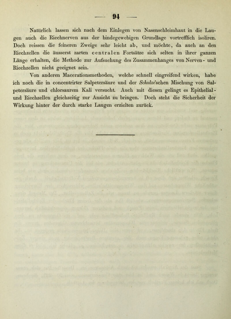 Natürlich lassen sich nach dem Einlegen von Nasenschleimhaut in die Lau- gen auch die Riechnerven aus der bindegewebigen Grundlage vortrefflich isoliren. Doch reissen die feineren Zweige sehr leicht ab, und möchte, da auch an den Riechzellen die äusserst zarten centralen Fortsätze sich selten in ihrer ganzen Länge erhalten, die Methode zur Aufsuchung des Zusammenhanges von Nerven- und Riechzellen nicht geeignet sein. Von anderen Macerationsmethoden, welche schnell eingreifend wirken, habe ich noch die in concentrirter Salpetersäure und der Schulze'sehen Mischung von Sal- petersäure und chlorsaurem Kali versucht. Auch mit diesen gelingt es Epithelial- und Riechzellen gleichzeitig zur Ansicht zu bringen. Doch steht die Sicherheit der Wirkung hinter der durch starke Laugen erzielten zurück.