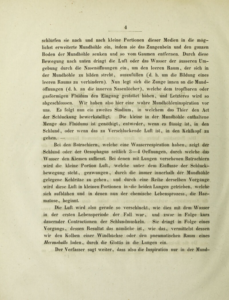 schlürfen sie nach und nach kleine Portionen dieser Medien in die mög- lichst erweiterte Mundhöhle ein, indem sie das Zungenhein und den ganzen Boden der Mundhöhle senken und so vom Gaumen entfernen. Durch diese Bewegung nach unten dringt die Luft oder das Wasser der äusseren Um- gebung durch die Nasenölfnungen ein, um den leeren Raum, der sich in der Mundhöhle zu bilden strebt, auszufüllen (d. h. um die Bildung eines leeren Raums zu verhindern). Nun legt sich die Zunge innen an die Mund- öffnungen (d. h. an die inneren Nasenlöcher), welche dem tropfbaren oder gasförmigen Fluidum den Eingang gestattet haben, und Letzteres wird so abgeschlossen. Wir haben also hier eine wahre Mundhöhleninspiration vor uns. Es folgt nun ein zweites Stadium, in welchem das Thier den Act der Schluckung bewerkstelligt. Die kleine in der Mundhöhle enthaltene Menge des Fluidums ist genöthigt, entweder, wenn es flüssig ist, in den Schlund, oder wenn das zu Verschluckende Luft ist, in den Kehlkopf zu gehen. — Bei den Batrachiern, welche eine Wasserrespiration haben, zeigt der Schlund oder der Oesophagus seitlich 3—4 Oeffnungen, durch welche das Wasser den Kiemen zufliesst. Bei denen mit Lungen versehenen Batrachiern wird die kleine Portion Luft, welche unter dem Einflüsse der Schluck- bewegung steht, gezwungen, durch die immer innerhalb de‘r Mundhöhle gelegene Kehlritze zu gehen, und durch eine Reihe derselben Vorgänge wird diese Luft in kleinen Portionen in »die beiden Lungen getrieben, welche sich aufblähen und in denen nun der chemische Lebensprozess, die Hae- matose, beginnt. Die Luft wird also gerade so verschluckt, wie dies mit dem Wasser in der ersten Lebensperiode der Fall war, und zwar in Folge kurz dauernder Contractionen der Schlundmuskeln. Sie dringt in Folge eines Vorgangs, dessen Resultat das nämliche ist, wie das, vermittelst dessen wir den Kolben einer Windbüchse oder den pneumatischen Raum eines Heronsbulls laden, durch die Glottis in die Lungen ein. Der Verfasser sagt weiter, dass also die Inspiration nur in der Mund-