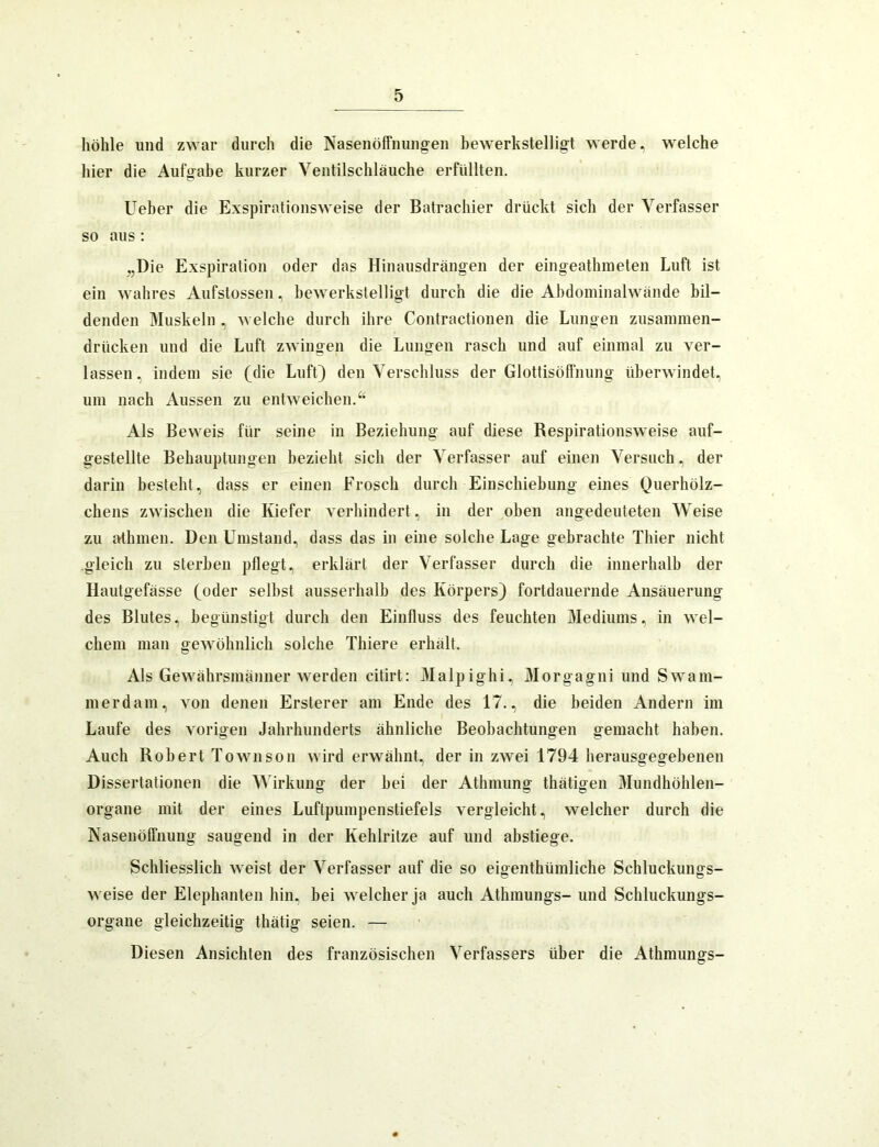 höhle und zwar durch die Nasenöffnuiigen bewerkstelligt werde, welche hier die Aufgabe kurzer Ventilschläuche erfüllten. Ueber die Exspirationsweise der Batrachier drückt sich der Verfasser so aus : „Die Exspiration oder das Hinausdrängen der eingeathineten Luft ist ein wahres Aufstossen, bewerkstelligt durch die die Abdoininalwände bil- denden Muskeln , welche durch ihre Contractionen die Lungen zusaniinen- drücken und die Luft zwingen die Lungen rasch und auf einmal zu ver- lassen, indem sie (die Luft) den Verschluss der Glottisöffnung überwindet, um nach Aussen zu entweichen. Als Beweis für seine in Beziehung auf diese Respirationsweise auf- gestellte Behauptungen bezieht sich der Verfasser auf einen Versuch, der darin besteht, dass er einen Frosch durch Einschiehung eines Querhölz- chens zwischen die Kiefer verhindert, in der oben angedeuteten Weise zu athmen. Den Umstand, dass das in eine solche Lage gebrachte Thier nicht gleich zu sterben pflegt, erklärt der Verfasser durch die innerhalb der Hautgefässe (oder seihst ausserhalb des Körpers) fortdauernde Ausäuerung des Blutes, begünstigt durch den Einfluss des feuchten Mediums, in wel- chem man gewöhnlich solche Thiere erhält. Als Gewährsmänner werden citirt: Malpighi, Morgagni und Swam- merdam, von denen Ersterer am Ende des 17., die beiden Andern im Laufe des vorigen Jahrhunderts ähnliche Beobachtungen gemacht haben. Auch Robert Townson wird erwähnt, der in zwei 1794 herausgegebenen Dissertationen die Wirkung der hei der Athmung thätigen Mundhöhlen- organe mit der eines Luftpumpenstiefels vergleicht, welcher durch die Nasen Öffnung saugend in der Kehlritze auf und abstiege. Schliesslich weist der Verfasser auf die so eigenthümliche Schluckungs- weise der Elephanten hin, hei welcher ja auch Athmungs- und Schluckungs- organe gleichzeitig thätig seien. — Diesen Ansichten des französischen Verfassers über die Athmungs-